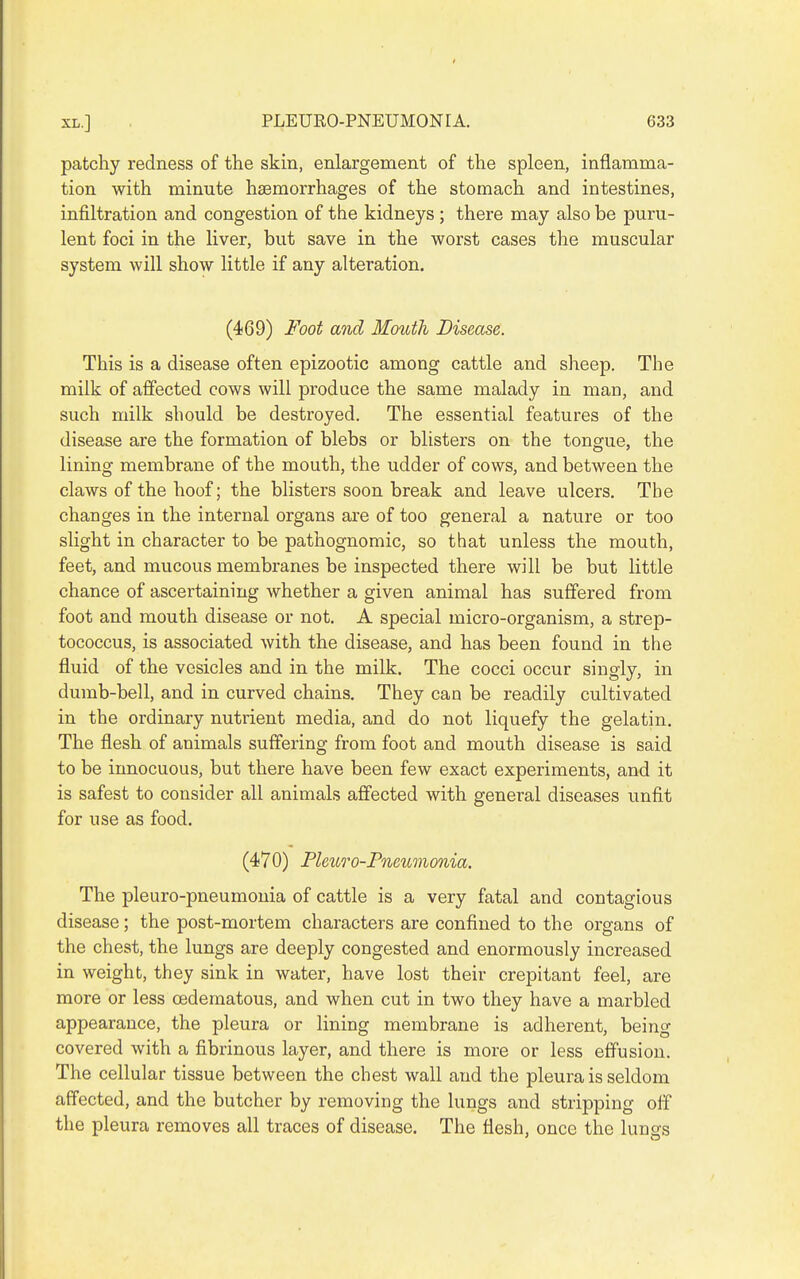 patchy redness of the skin, enlargement of the spleen, inflamma- tion with minute haemorrhages of the stomach and intestines, infiltration and congestion of the kidneys ; there may also be puru- lent foci in the liver, but save in the worst cases the muscular system will show little if any alteration. (469) Foot and Mouth Disease. This is a disease often epizootic among cattle and sheep. The milk of affected cows will produce the same malady in man, and such milk should be destroyed. The essential features of the disease are the formation of blebs or blisters on the tongue, the lining membrane of the mouth, the udder of cows, and between the claws of the hoof; the blisters soon break and leave ulcers. The changes in the internal organs are of too general a nature or too slight in character to be pathognomic, so that unless the mouth, feet, and mucous membranes be inspected there will be but little chance of ascertaining whether a given animal has suffered from foot and mouth disease or not. A special micro-organism, a strep- tococcus, is associated with the disease, and has been found in the fluid of the vesicles and in the milk. The cocci occur singly, in dumb-bell, and in curved chains. They can be readily cultivated in the ordinary nutrient media, and do not liquefy the gelatin. The flesh of animals suffering from foot and mouth disease is said to be innocuous, but there have been few exact experiments, and it is safest to consider all animals affected with general diseases unfit for use as food. (470) Fleicro-Fneumonia. The pleuro-pneumouia of cattle is a very fatal and contagious disease; the post-mortem characters are confined to the organs of the chest, the lungs are deeply congested and enormously increased in weight, they sink in water, have lost their crepitant feel, are more or less oedematous, and when cut in two they have a marbled appearance, the pleura or lining membrane is adherent, being covered with a fibrinous layer, and there is more or less effusion. The cellular tissue between the chest wall and the pleura is seldom affected, and the butcher by removing the lungs and stripping off the pleura removes all traces of disease. The flesh, once the lungs