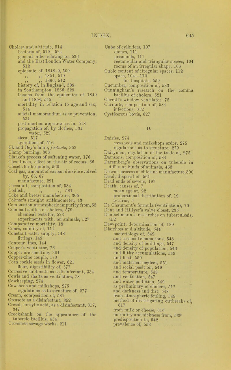 Chol'^ra and altitude, 514 bacteria of, 519—524 general order relating to, 536 and the East London Water Company, 512 epidemic of, 1848-9, 509 ,, 1854, 510 ,, ,, 1866, 512 history of, in England, 509 in Southampton, 1866, 529 lessons from the epidemics of 1849 and 1854, 512 mortality in relation to age and sex, 514 official memorandum as to prevention, 534 post-mortem appearances in, 518 propagation of, by clothes, 531 water, 529 sicca, 517 symptoms of, 516 Ckiand Bey's lamp,/ooinofe, 353 Clamp burning, 306 Clarke's process of softening water, 176 Cleanliness, effect on the air of rooms, 66 Closets for hospitals, 560 Coal gas, amount of carbon dioxide evolved by, 66, 67 manufacture, 291 Cocoanut, composition of, 584 Codfish, .,581 Coke and breeze manufacture, 305 Colmar's straight arithmometer, 43 Combustion,atmospheric impurity from,65 Comma bacillus of cliolera, 579 chemical tests foi', 523 experiments with, on animals, 527 Comparative mortality, 18 Cones, solidity of. 111 Constant water supply, 148 fittings, 149 Contour lines, 144 Cooper's ventilator, 76 Copper ore smelting, 304 Copper-zinc couple, 170 Corn cockle seeds in flower, 621 flour, digestibility of, 577 Corrosive sublimate as a disinfectant, 334 Cowls and shafts as ventilators, 78 Cowkeeping, 274 Cowsheds and milksliops, 275 regulations as to structure of, 277 Cream, composition of, 581 Creasote as a disinfectant, 352 Cresol, ci-esylic acid, as a disinfectant, 317, 347 Crookshank on the appearance of the tubercle bacillus, 454 Crossness sewage works, 211 Cube of cylinders, 107 domes. 111 prismoids. 111 rectangular and triangular spaces, 104 rooms of an irregiilar shape, 106 Cubic content of irregiilar spaces, 112 space, 104—112 for hospitals, 559 Cucumber, composition of, 583 Cunningham's research on the comma bacillus of cholera, 521 Currall's window ventilator, 75 Currants, composition of, 584 infectious, 612 Cysticercus bovis, 627 D. Dairies, 274 cowsheds and milkshops order, 275 regulations as to structure, 279 Dairymen, regulation of the trade of, 275 Damsons, composition of, 584 Daremberg's observations on tubercle in different kinds of animals, 463 Deacon process of chlorine manufacture, 300 Dead, disposal of, 561 Dead ends of sewers, 197 Death, causes of, 7 mean age at, 22 proportional distribution of, 19 returns, 5 De Cliaumont's formula (ventilation), 70 Dent and Hillyer's valve closet, 235 Deutschmann's researches on tuberculosis, 452 Dew-point, determination of, 129 Diarrhoea and altitude, 544 bacteriology of, 542 and cesspool emanations, 548 and density of buildings, 547 and density of population, 546 and filthy accumulations, 549 and food, 550 and maternal neglect, 551 and social position, 549 and temperature, 543 and ventilation, 547 and water pollution, 549 as preliminary of cholera, 517 and darkness and dii t, 548 from atmospheric fouling, 549 method of investigating outbreaks of, 617 from milk or cheese, 616 mortality and sickness from, 539 predisposition to, 542 prevalence of, 553