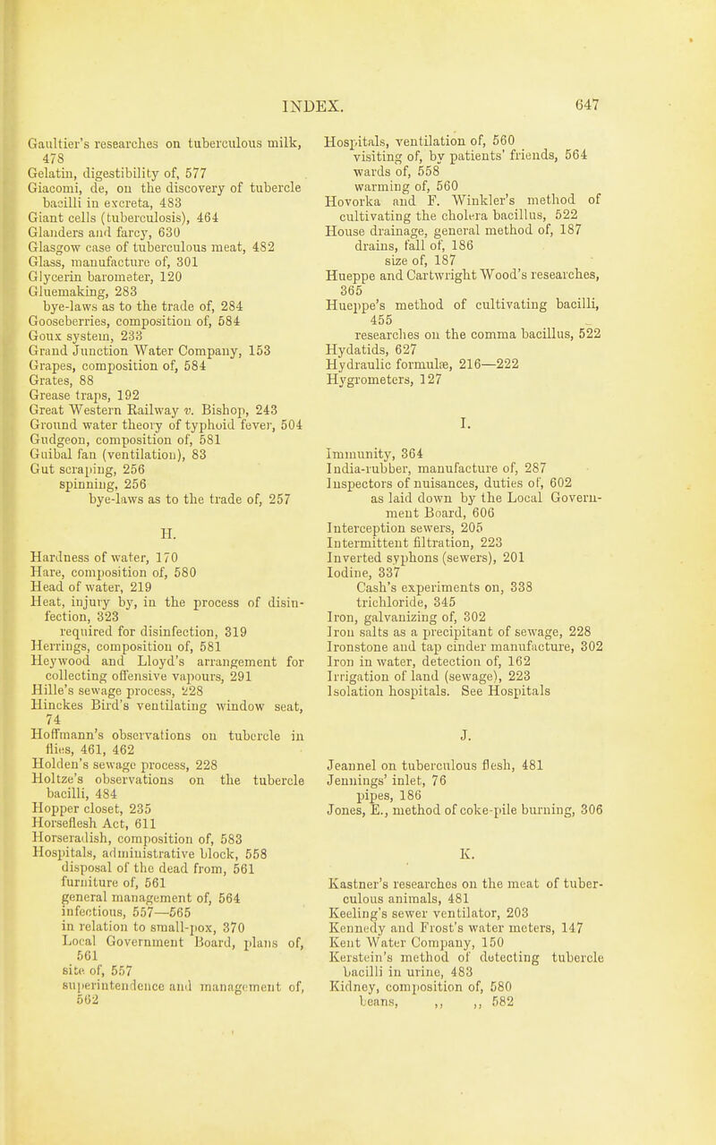 Gaultiei's researches on tuberculous milk, 478 Gelatin, digestibility of, 577 Giacomi, de, on the discovery of tubercle bacilli in excreta, 483 Giant cells (tuberculosis), 464 Glanders and fare}', 630 Glasgow case of tuberculous meat, 482 Glass, manufacture of, 301 Glycerin barometer, 120 Gluemakmg, 283 bye-laws as to the trade of, 284 Gooseberries, composition of, 584 Goux system, 233 Grand Junction Water Company, 153 Grapes, composition of, 584 Grates, 88 Grease traps, 192 Great Western Railway v. Bishop, 243 Ground water theory of typhoid fever, 504 Gudgeon, composition of, 581 Guibal fan (ventilation), 83 Gut scraping, 256 spinning, 256 bye-laws as to the trade of, 257 H. Hardness of water, 170 Hare, composition of, 580 Head of water, 219 Heat, injury by, in the process of disin- fection, 323 required for disinfection, 319 Herrings, composition of, 581 Heywood and Lloyd's arrangement for collecting offensive vapours, 291 Hille's sewage process, i28 Hinckes Bird's ventilating window seat, 74 Hoffmann's observations on tubercle in flies, 461, 462 Holden's sewage process, 228 Holtze's observations on the tubercle bacilli, 484 Hopper closet, 235 Horseflesh Act, 611 Horseradish, composition of, 583 Hospitals, administrative block, 558 disposal of the dead from, 561 furniture of, 561 general management of, 564 infectious, 557—565 in relation to small-j)ox, 370 Local Government Board, plaiis of, 561 site, of, 557 superintendence ami management of, 502 Hospitals, ventilation of, 560 visiting of, by patients' friends, 564 wards of, 558 warming of, 560 Hovorka and F. Winkler's method of cultivating the cholera bacillus, 522 House drainage, general method of, 187 drains, fall of, 186 size of, 187 Hueppe and Cartwright Wood's researches, 365 Huejipe's method of cultivating bacilli, 455 researches on the comma bacillus, 522 Hydatids, 627 Hydraulic formula, 216—222 Hygrometers, 127 I. Immunity, 364 India-rubber, manufacture of, 287 Inspectors of nuisances, duties of, 602 as laid down by the Local Govern- ment Board, 606 Intei'ception sewers, 205 Intermittent filtration, 223 Inverted syphons (sewers), 201 Iodine, 337 Cash's experiments on, 338 trichloride, 345 Iron, galvanizing of, 302 Iron salts as a precipitant of sewage, 228 Ironstone and tap cinder manufacture, 302 Iron in water, detection of, 162 Irrigation of land (sewage), 223 Isolation hospitals. See Hospitals J. Jeannel on tuberculous flesh, 481 Jennings' inlet, 76 pipes, 186 Jones, E., method of coke-pile burning, 306 K. Kastner's researches on the meat of tuber- culous animals, 481 Keeling's sewer ventilator, 203 Kennedy and Frost's water meters, 147 Kent Water Company, 150 Kerstein's method of detecting tubercle bacilli in urine, 483 Kidney, composition of, 580 beans, ,, ,, 582