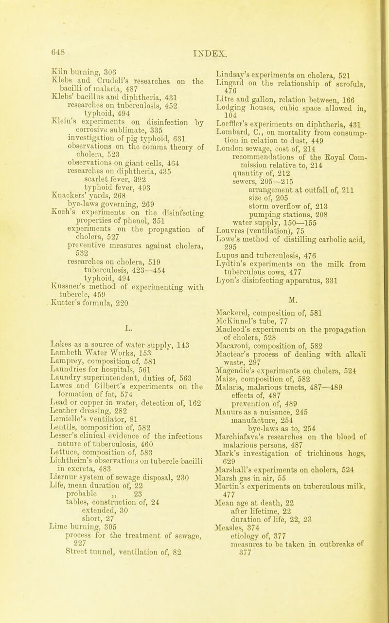 Kiln burning, 306 Klebs and Crudeli's researches on the bacilli of malaria, 487 Klebs' bacillus and diphtheria, 431 researches on tuberculosis, 452 typhoid, 494 Klein's experiments on disinfection by- corrosive sublimate, 335 investigation of pig typhoid, 631 observations on the comma theory of cholera, 523 observations on giant cells, 464 researches on diphtheria, 435 scarlet fever, 392 typhoid fever, 493 Knackers' yards, 268 bye-laws governing, 269 Koch's experiments on the disinfecting properties of phenol, 351 experiments on the propagation of cholera, 527 preventive measures against cholera, 532 researches on cholera, 519 tuberculosis, 423—454 typhoid, 494 Kussner's method of experimenting with tubercle, 459 Kutter's formirla, 220 L. Lakes as a source of water supply, 143 Lambeth Water Works, 153 Lamprey, composition of, 581 Laundries for hospitals, 561 Laundry superintendent, duties of, 563 Lawes and Gilbert's experiments on the formation of fat, 574 Lead or copper in water, detection of, 162 Leather dressing, 282 Lemielle's ventilator, 81 Lentils, composition of, 582 Leaser's clinical evidence of the infectious nature of tuberculosis, 460 Lettuce, composition of, 583 Lichtheim's observations on tubercle bacilli in excreta, 483 Liernur system of sewage disposal, 230 Life, mean duration of, 22 probable ,, 23 tables, construction of, 24 extended, 30 short, 27 Lime burning, 305 jn'ocess for the treatment of sewaec, 227 Street tunnel, ventilation of, 82 Lindsay's experiments on cholera, 521 Lingard on the relationship of scrofula, 476 Litre and gallon, relation between, 166 Lodging houses, cubic space allowed in, 104 Loeffler's experiments on diphtheria, 431 Lombard, C, on mortality from consump- tion in relation to dust, 449 London sewage, cost of, 214 recommendations of the Royal Com- mission relative to, 214 quantity of, 212 sewers, 205—215 arrangement at outfall of, 211 size of, 205 storm overflow of, 213 pumping stations, 208 water supply, 150—155 Louvres (ventilation), 75 Lowe's method of distilling carbolic acid, 295 Lupus and tuberculosis, 476 Lydtin's experiments on the milk from tuberculous cows, 477 Lyon's disinfecting apparatus, 331 M. Mackerel, composition of, 581 McKinnel's tube, 77 Macleod's experiments on the propagation of cholera, 528 Macaroni, composition of, 582 Mactear's process of dealing with alkali waste, 297 Magendie's experiments on cholera, 524 Maize, composition of, 582 Malaria, malarious tracts, 487—489 effects of, 487 prevention of, 489 Manure as a nuisance, 245 manufacture, 254 bye-laws as to, 254 Marchiafava's researches on the blood of malarious persons, 487 Mark's investigation of trichinous hogs, 629 Marshall's experiments on cholera, 524 IMarsh gas in air, 55 Martin's experiments on tuberculous milk, 477 Mean age at deatli, 22 after lifetime, 22 duration of life, 22, 23 Measles, 374 etiology of, 377 measures to be taken in outbreaks of 377