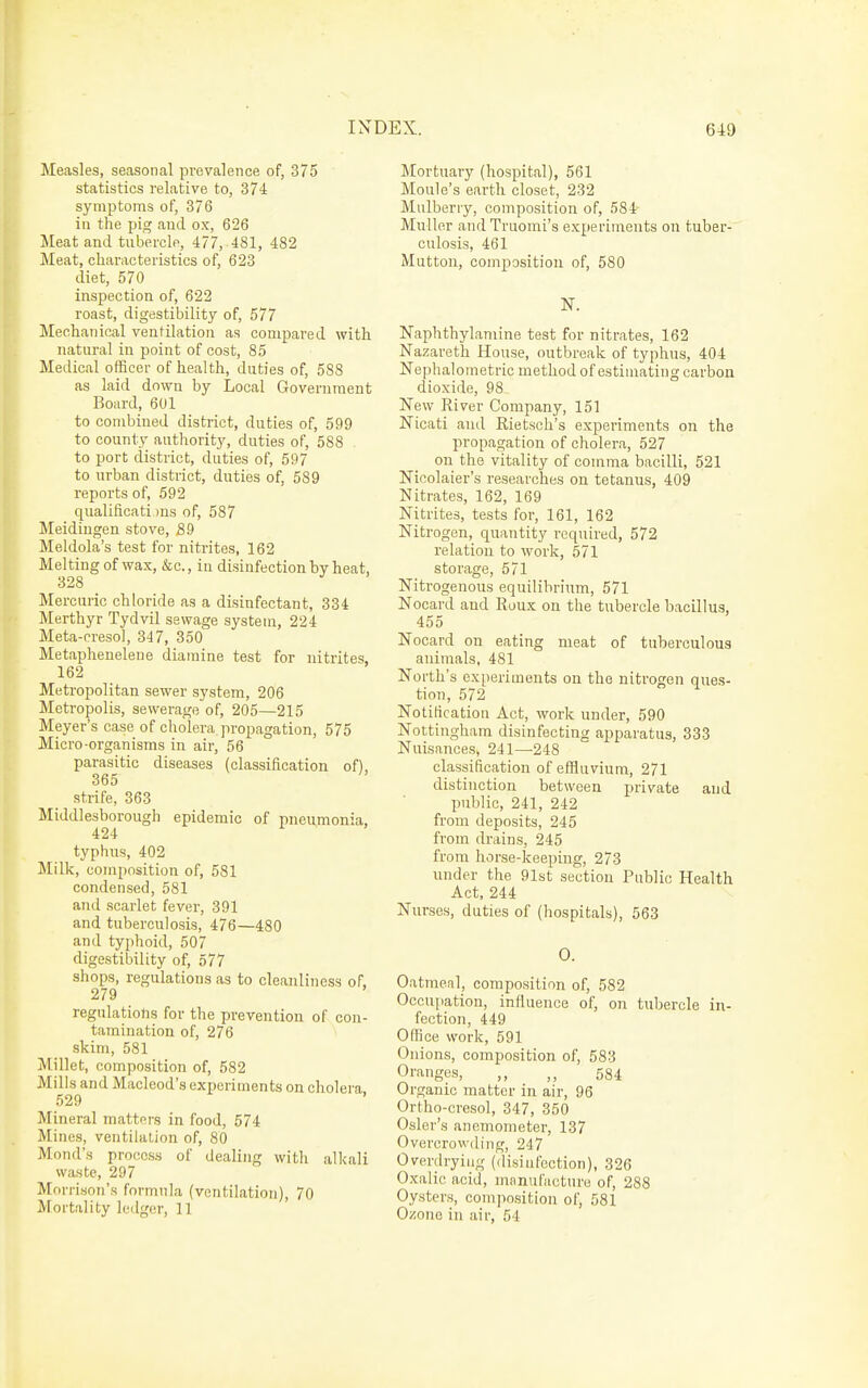 Measles, seasonal prevalence of, 375 statistics relative to, 374 symptoms of, 376 in the pig and ox, 626 Meat and tubercle, 477, 481, 482 Meat, characteristics of, 623 diet, 570 inspection of, 622 roast, digestibility of, 577 Mechanical ventilation as compared with natural iu point of cost, 85 Medical officer of health, duties of, 588 as laid down by Local Government Board, 601 to combined district, duties of, 599 to county authority, duties of, 588 to port district, duties of, 597 to urban district, duties of, 589 reports of, 592 qualificati )ns of, 587 Meidingen stove, j89 Meldola's test for nitrites, 162 Melting of wax, &c., in disinfection by heat, 328 Mercuric chloride as a disinfectant, 334 Merthyr Tydvil sewage system, 224 Meta-creso], 347, 350 Metaphenelene diamine test for nitrites, 162 Metropolitan sewer system, 206 Metropolis, sewerage of, 205—215 Meyer's case of cholera propagation, 575 Micro-organisms in air, 56 parasitic diseases (classification of), 365 strife, 363 Middlesborough epidemic of pneumonia, 424 typhus, 402 Milk, composition of, 581 condensed, 581 and scarlet fever, 391 and tuberculosis, 476—480 and typhoid, 507 digestibility of, 577 shops, regulations as to cleanliness of. 279 regulations for the prevention of con- tamination of, 276 skim, 581 Millet, composition of, 582 Mills and Macleod's experiments on cholera 529 Mineral matters in food, 674 Mines, ventihition of, 80 Mond's process of dealing with alkali waste, 297 Morrison's formula (ventilation), 70 Mortality ledger, 11 Mortuary (hospital), 561 Moule's earth closet, 232 Mulberry, composition of, 584- Muller andTruomi's experiments on tuber- culosis, 461 Mutton, composition of, 580 N. Naphthylamine test for nitrates, 162 Nazareth House, outbreak of typhus, 404 Nephalometric method of estimating carbon dioxide, 98 New River Company, 151 Nicati and Rietsch's experiments on the propagation of cholera, 527 on the vitality of comma bacilli, 521 Nicolaier's researches on tetanus, 409 Nitrates, 162, 169 Nitrites, tests for, 161, 162 Nitrogen, quantity required, 572 relation to work, 571 storage, 571 Nitrogenous equilibrium, 571 Nocard and Roux on the tubercle bacillus, 455 Nocard on eating meat of tuberculous animals, 481 North's ex[)eriments on the nitrogen ques- tion, 572 Notification Act, work under, 590 Nottingham disinfecting apparatus, 333 Nuisances, 241—248 classification of effluvium, 271 distinction between private and public, 241, 242 from deposits, 245 from drains, 245 from horse-keeping, 273 under the 91st section Public Health Act, 244 Nurses, duties of (hospitals), 563 0. Oatmeal, composition of, 582 Occupation, influence of, on tubercle in- fection, 449 Office work, 591 Onions, composition of, 583 Oranges, ,, 584 Organic matter in air, 96 Ortho-cresol, 347, 350 Osier's anemometer, 137 Overcrowding, 247 Overdrying (disinfection), 326 Oxalic acid, manufacture of, 288 Oysters, composition of, 581 Ozone in air, 54