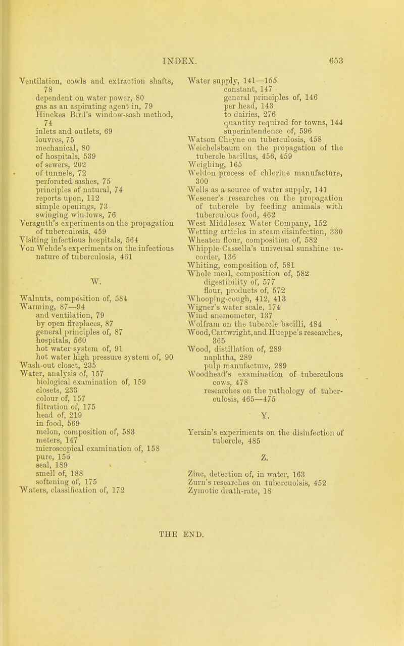 Ventilation, cowls and extraction shafts, 78 dependent on water power, 80 gas as an aspirating agent in, 79 Hinckes Bird's window-sash method, 74 inlets and outlets, 69 louvres, 75 mechanical, 80 of hospitals, 539 of sewers, 202 of tunnels, 72 perforated sashes, 75 principles of natural, 74 reports upon, 112 simple openings, 73 swinging windows, 76 Veraguth's experiments on the propagation of tuberculosis, 459 Visiting infectious hospitals, 564 Von Wehde's experiments on the infectious nature of tuberculosis, 461 W. Walnuts, composition of, 584 AVarming, 87—94 and ventilation, 79 by open fireplaces, 87 general principles of, 87 hospitals, 560 hot water system of, 91 hot water high pressure system of, 90 Wash-out closet, 235 Water, analysis of, 157 biological examination of, 159 closets, 233 colour of, 157 filtration of, 175 head of, 219 in food, 569 melon, composition of, 583 meters, 147 microscopical examination of, 158 pure, 15ij seal, 189 smell of, 188 softening of, 175 Waters, classification of, 172 Water supply, 141—155 constant, 147 general principles of, 146 per head, 143 to dairies, 276 quantity required for towns, 144 superintendence of, 596 Watson Cheyne on tuberculosis, 458 Weichelsbaum on the propagation of the tubercle bacillus, 456, 459 Weighing, 165 Weldnu process of chlorine manufacture, 300 Wells as a source of water supply, 141 Weseuer's researches on the projiagation of tabercle by feeding animals with tuberculous food, 462 West Middlesex Water Company, 152 Wetting articles in steam disinfection, 330 Wheateu flour, comi^osition of, 582 Whipple-Cassella's universal sunshine re- corder, 136 Whiting, composition of, 581 Whole meal, composition of, 582 digestibility of, 577 flour, products of, 572 Whooping-cough, 412, 413 Wigner's water scale, 174 Wind anemometer, 137 Wolfram on the tubercle bacilli, 484 WoodjCartwright, and Hueppe's researches, 365 Wood, distillation of, 289 naphtha, 289 pulp manufacture, 289 Woodhead's examination of tuberculous cows, 478 researches on the pathology of tuber- culosis, 465—475 Y. Yersin's experiments on the disinfection of tubercle, 485 Z. Zinc, detection of, in water, 163 Zurn's researches on tubercuoJsis, 452 Zymotic death-rate, 18 THE END.