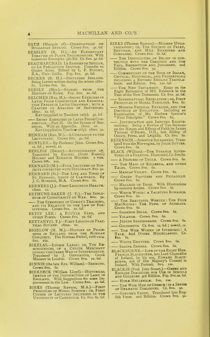 BATH (Marquis oO-—Observations on Bulgarian Affairs. Crown 8vo. 3^. (>d. BEASLEY (R. D.)—An Elementary Treatise on Plane Trigonometry. With numerous Examples, gth Ed. Cr. 8vo. 3^. (>d. BEAUMARCHAIS. LeBarbierdeSeville, ou Le Precaution Inutile. Comedie en Quatre Actes. Edited by L. P. Blouet, B.A., Univ. Gallic. Fcp. 8vo. 3J. 6d. BECKER (B. H.).—Disturbed Ireland. Being Letters written during the winter 1880- 81. Crown 8vo. 6s. BEESLY (Mrs.).—Stories from thb History of Rome. Fcp. 8vo. zs. 6d. BELCHER (Rev. H.).—Short Exercises in Latin Prose Composition and Examina- tion Papers in Latin Grammar ; with a Chapter on Analysis of Sentences. i8mo. IS. 6d. Key (supplied to Teachers only), y. 6d. —— Short Exercises in Latin Prose Com- position.—Part II. On the Syntax of Sen- tences. With an Appendix. i8mo. 2J. Key (supplied to Teacher only). i8mo. 3^. BENHAM (Rev. W.).—A Companion to the Lectionary. Crown 8vo. 4^. dd. BENTLEY.—By Professor Jebb. Crown 8vo. ■LS, 6d. ; sewed, xs. BERLIOZ (Hector).—Autobiography of. Translated by Rachel (Scott Russell) Holmes and Eleanor Holmes. 2 vols. Crown 8vb. zis. BERNARD (M.).—Four Lectures on Sub- jects connected with Diplomacy. 8vo. gs. BERNARD (St.)—The Life and Times of St. Bernard, Abbot of Clairvaux. By J. C. Morison, M.A. Crown 8vo. dr. BERNERS (J.)—First Lessons on Health. iSmo. xs. BETHUNE-BAKER (J. F.).—The Influ- ence of Christianity on War. 8vo. $s. The Stbbsnness of Christ's Teaching, and its Relation to the Law of For- giveness. Crown 8vo. 2j. 6d. BETSY LEE: a Fo'c's'le Yarn, and other Poems. Crown 8vo. ^s. dd. BETTANY(G. T.).—First Lessons in Prac- tical Botany. i8mo. is. BIGELOW (M. M.).—History of Proce- dure in England from the Norman Conquest. The Norman Period, 1066-1204. 8vo. i6r. BIK^LAS.—LouKis Laras; or, The Rb- miniscences of a Chiote Merchant DURING THE Greek War of Independence. Translated by J. Gennadius, Greek Minister in London. Crown 8vo. ^s. 6d. BINNIE (the late Rev. William).—Sermons. Crown 8vo. 6s. BIRKBECK (William Lloyd).—Historical Sketch of the Distribution of Land in England. With Suggestions for some Im- provement in the Law. Crown 8vo. 4J. 6d. BIRKS (Thomas Rawson, M.A.).—FmsT Principles of Moral Science ; or, First Course of Lectures delivered in thb University of Cambridge. Cr. 8vo. Bs. 6d. BIRKS (Thomas Rawson).—Modern Utili- tarianism ; or. The Systems of Palev, Bentham, and Mill Examined and Compared. Crown 8vo. 6^-. 6d. The Difficulties of Belief in con- nection with the Creation and thb Fall, Redemption and Judgment, and Edition. Crown 8vo. ss. Commentary on the Book of Isaiah, Critical, Historical, and Prophetical; including a revised english transla- TION. 2nd Edition. 8vo. 12s. 6d. The New Testament. Essay on the Right Estimation of MS. Evidence in the Text of the New Testament. Cr. 8vo. 3s. 6d. Supernatural Revelation ; or, First Principles of Moral Theology. 8vo. Zs. Modern Physical Fatalism, and thb Doctrine of Evolution. Including an Examination of _ Mr. Herbert Spencer's  First Principles. Crown 8vo. 6s. Justification and Imputed Righte- ousness. Being a Review of Ten Sermons on the Nature and Effects of Faith by Jambs Thomas O'Brien, D.D., late Bishop of Ossory, Ferns, and Leighlin. Cr. 8vo. 6r. BJORNSON.—SynnoveSolbakken. Trans- lated from the Norwegian, by Julie Suttbr- Crown 8vo. 6s. BLACK (William).—The Strange Adven- tures of A Phaeton. Illustrated. Cr. 8vo.!6r. A Princess of Thule. Crown 8vo. 6f. The Maid of Killeena, and other Tales. Crown 8vo. 6s. Madcap Violet. Crown 8vo. 6s. Green Pastures and Piccadilly. Crown 8vo. 6s. Macleod of Dare. With Illustrations by eminent Artists. Crown 8vo. 6s. White Wings : a Yachting Romance. Crown 8vo. 6s. The Beautiful Wretch : The Four MacNicols: The Pupil of Aurklius. Crown 8vo. 6s. Shandon Bells. Crown 8vo. 6s. Yolande. Crown 8vo. 6r. Judith Shakespeare. Crown 8vo. 6s. Goldsmith. Cr. 8vo. \s. 6d.; sewed, xs. The Wise Women of Inverness : A Talb. And Other Miscellanies. Cr. 8vo. 6s. White Heather. Crown 8vo. 6f. Sabina Zembra. Crown 8vo. 6s. BLACKBURNE.—Life of the Right Hon. Francis Blackburne, late Lord Chancellor of Ireland, by his son, Edward Black- burne, one of Her Majesty's Counsel in Ireland. With Portrait. Svo. I2j. BLACKIE (Prof. John Stuart.).—Grbbk and English Dialogues for Usa in Schools AND Colleges. 3rd Edition. Fcp. 8vo.2x. 6d. HoR/s Hellenic*. Svo. xis. The Wise Men of Grmcb : in a Series of Dramatic Dialogues. Cr. Svo. 9X. Goethe's Faust. Translated into Ejig- lish Verse. 2nd Edition. Crown ovo. <js.