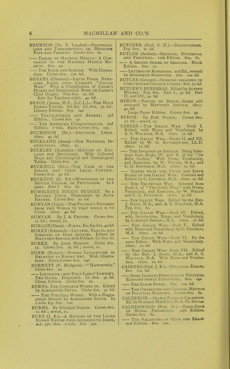 BRUNTON (Dr. T. Lauder).—Pharmaco- logy AND Therapeutics; or, Medicine Past and Present. Crown 8vo. 6s. Tables of Materia Medica : A Com- panion TO THE Materia Medica Mu- seum. 8vo. 5^. The BinLE and Science. With Illustra- tions. Crown 8vo. los. 6ci. BRYANS (Clement).—Latin Prose Exer- cises Based upon Caesar's Gallic War. With a Classification of Caesar's Phrases and Grammatical Notes on Caesar's Chief Usages. Pott 8vo. 2S. 6d. Key (for Teachers only). 4^. 6d. BRYCE (James, M.P., D.C.L.).—The Holy Roman Empire. 8th Ed. Cr. Bvo. 7^. 6rf.. Library Edition. Bvo. 14^. Transcaucasia and Ararat. 3rd Edition. Crown 8vo. gs. The American Commonwealth. 2nd Edition. 2 vols. Extra Crown 8vo. 25^. BUCHHEIM (Dr.).—Deutsche Lyrik. i8mo. 4^. 6d. BUCKLAND (Anna).—Our National In- stitutions. i8mo. i^. BUCKLEY (Arabella).—History of Eng- land for Beginners. With Coloured Maps and Chronological and Genealogical Tables. Globe 8vo. 3^. BUCKNILL (Dr.).—The Care of the Insane and their Legal Control. Crown 8vo. 3^. 6d. BUCKTON (G. B.).—Monograph of the British Cicad.e, or FETTiGiiDyG. In 8 parts. Parti. 8vo. 8s. BUMBLEBEE BOGO'S BUDGET. By a Retired Judge. Illustrations by Alice Havers. Crown 3vo. zs. 6d. BUNYAN (John).—The Pilgrim's Progress from this World to that which is to Come. i8mo. 4^. 6cl. BUNYAN. By J. A. Froude. Crown 8vo. IS. dd.; sewed, ts. BURGON(Dean).—Poems. Ex. fcp.8vo. ^s.ed. BURKE (Edmund).—Letters, Tracts, and Speeches on Irish Affairs. Edited by MatthewArnold, with Preface. Cr. 8vo. 6^. BURKE. By John Morley. Globe 8vo. Ss. Crown 8vo. is. td.; sewed, ij. BURN (Robert).—Roman Literature in Relation to Roman Art. With Illustra- tions. Extra Crown 8vo. 14^. BURNETT (F. Hodgson).— Haworth's. Globe Bvo. zs. Louisiana : and That Lass o' Lowrie's. Two Stories. Illustrated. Cr. 8vo. 3f. dd. Cheap Edition. Globe Bvo. zs. BURNS, The Complete Works of. Edited by Alexander Smith. Globe 8vo. 3^. td. The Poetical Works. With a Biogra- phical Memoir by Alexander Smith. In 2 vols. fcp. 8vo. 10s. BURNS. By Principal Shairp. Crown Bvo. IS. 6d. ; sewed, is. BURY (J. B.).—A History of the Later Roman Empire from Arcadius to Irene, A.D. 390 — 800. 2 vols. Bvo. 32J. BUTCHER (Prof. S. H.).—Demosthenes. Fcp. 8vo. IS. 6d. BUTLER (Archer).—Sermons, Doctrinal AND Practical, iith Edition. Bvo. Zs. A Second Series of Sermons. Ninth Edition. Bvo. 7^. Letters ON Romanism. 2nd Ed., revised by Archdeacon Hardwick. Bvo. ios. td. BUTLER (George).—Sermons preached in Cheltenham College Chapel. Bvo. ys.td. BUTLER'S HUDIBRAS. Edited by Alfred Milnes. Fcp. Bvo. Part L, 33-. td. Part II. and III., 4s. 6d. BYRON.—Poetry of Byron, chosen and arranged by Matthew Arnold. iSmo. 4J. td. Large Paper Edition. Crown 8vo. 9J. BYRON. By Prof. Nichol. Crovm Bvo. IS. td. ; sewed, is. CAESAR.—'The Gallic War. Book I. Edited, with Notes and Vocabulary by A. S. Walpole, M.A. i8mo. is. td. The Gallic War.—Books II. and III. Edited by W. G. Rutherford, LL.D. iBmo. IS. td. The Invasion of Britain. Being Selec- tions from Books IV. and V. of the  De Bello Gallico. With Notes, Vocabulary, and Exercises, by W. Welch, M.A., and C. G. Duffield, M.A. iBmo. I^. td. Scenes from the Fifth and Sixth Books of the Gallic War. Selected and Edited by C. Colbeck, M.A. i8mo. is. td. The Helvetian Wau. Selected from Book I. of The Gallic War, with Notes, Vocabulary, and Exercises, by W. Welch and C. G. Duffield. iBmo. u. td. The Gallic War. Edited by the Rev. J. Bond, M.A., and A. S. Walpole, M.A. Fcp. Bvo. 6j'. The Gallic War.—Book IV. Edited, with Introduction, Notes, and Vocabulary, by Clement Bryans, M.A. iBmo. is. td. The Gallic War.—Book V. Edited with Notes and Vocabularj', by C. Colbeck, M.A. i8mo. If. td. The Gallic War.—Book VI. By the same Editor. With Notes and Vocabtdary. iBmo. IS. td. The Gallic War—Book VII. Edited by the Rev. J. Bond, M.A., and A. S. Walpole, M.A. With Notes and Vocabu- larjf. iBmo. is. td. CAIRNES (Prof. J. E.).—Political Essays. 8vo. loj. td. Some LeadingPrinciplesof Political Economy newly Expounded. 8vo. 14J. The Slave Power. Bvo. los. td. The Char.\cter and Logical Method of Political Economy. Crown Bvo. 6f. CALDERON.—Select Plays of Calderon. Ed. by Norman MacColl.M.A. Cr. Bvoi+r. CALDERWOOD (Prof. H.).—Hand-Book of Moral Philosophy. 14th Edition. Crown Bvo. ts. The Relations of Mind and Brain 2nd Edition. Bvo. 12s.