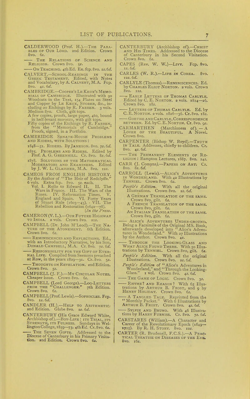 CALDERWOOD (Prof. H.).—The Para- bles OF Our Lord. 2nd Edition. Crown 8vo. 6^. The Relations of Science and Religion. Crown 8vo. 5^. On Teaching. 4th Ed. Ex. fcp. 8vo. zs.td. CALVERT.—School-Readings in the Greek Testament. Edited, with Notes and Vocabulary, by A. Calvert, M. A. Fcp. 8vo. 4^. td. CAMBRIDGE.—Cooper's Le Keux's Memo- rials OF Cambridge. Illustrated with 90 Woodcuts in the Text, 154 Plates on Steel and Copper by Le Keux, Storer, &c., in- cluding 20 Etchings by R. Farren. 3 vols. Medium 8vo. Cloth, gilt tops. A few copies, proofs, large paper, 410, bound in half-levant morocco, with gilt tops. Fiftj' copies of the Etchings by R. Farren, from the Memorials of Cambridge. Proofs, signed, in a Portfolio. CAMBRIDGE Senate-House Problems and Riders, with Solutions : 1848—51. Riders. By Jameson. 8vo. 7^. dd. 1875. Problems and Riders. Edited by Prof. A. G. Greenhill. Cr. 8vo. Zs. 6d. 1878. Solutions by the Mathematical Moderators and Examiners. Edited by J. W. L. Glaisher, M.A. 8vo. 12^. CAMEOS FROM ENGLISH HISTORY. By the Author of The Heir of Redclyffe. 6 vols. Extra fcp. 8vo. 5^. each. Vol. I. Rollo to Edward II. II. The Wars in France. III. The Wars of the Roses. IV. Reformation Times. V. England and Spain. VI. Forty Years of Stuart Rule (1603—43). • VII. The Rebellion and Restoration (1642—78). [/« ihe Press. CAMERON (V. L.).—Our Future Highway TO India. 2 vols. Crown 8vo. 21J. CAMPBELL (Dr. John M'Leod).—The Na- ture OF THE Atonement. 6th Edition. Crown 8vo. 6i'. - Reminiscences and Reflections. Ed., with an Introductory Narrative, by his Son, Donald Campbell, M.A. Cr. 8vo. 7J. dd. Responsibility for the Gift of Eter- nal Life. Compiled from Sermons preached at Row, in the years 1829—31. Cr. 8vo. 5^. Thoughts on Revelation. 2nd Edition. Crown 8vo. s^. CAMPBELL (J. F.).—My Circular Notes. Cheaper issue. Crown 8vo. 6s. CAMPBELL fLord George).—Log-Letters from the ''Challenger. 7th Edition. Crown 8vo. ds. CAMPBELL (Prof. Lewis).—Sophocles. Fcp. 8vo. IS. dd. CANDLER (HO.—Help to Arithmetic- and Edition. Globe 8vo. 21-. dd. CANTERBURY (His Grace Edward White, Archbishop of).—Boy-Life : its Trial, its Strength, its Fulness. Sundays in Wel- lington College, 1859—73. .ithEd. Cr.Svo. 6^. ^ The Seven Gifts. Addressed to the Diocese of Canterbury in his Primary Visita- tion, and Edition. Crown 8vo. ds. CANTERBURY (Archbishop of).—Christ AND His Times. Addressed to the Diocese of Canterbury in his Second Visitation. Crown 8vo. ds. CAPES (Rev. W. W.)—LivY. Fcp. 8vo. %s. dd. CARLES (W. R.).—Life in Corea. 8vo. 12 J. dd. CARLYLE (Thomas).—Reminiscences. Ed. by Charles Eliot Norton. 2 vols. Crown 8vo. 12^. Early Letters of Thomas Carlyle. Edited by C. E. Norton. 2 vols. 1814—26. Crown 8vo. i8j. Letters of Thomas Carlylh. Ed. by C.E.Norton. 2vols. 1826—36. Cr.Svo. i8j. Goethe and Carlyle, Correspondence between. Ed. by C.E.Norton. Cr. 8vo. gs. CARMARTHEN (Marchioness of). — A Lover of the Beautiful. A Novel. Crown 8vo. CARPENTER (Bishop W. Boyd].-Truth in Tale. Addresses, chiefly to children. Cr. 8vo. 4J. dd. The Permanent Elements of Re- ligion : Bampton Lectures, 1S87. 8vo. 14^. CARR (J. Comynsj.—Papers on Art. Cr. 8vo. 8j. dd. CARROLL (Lewis).—Alice's Adventures IN Wonderland. With 42 Illustrations by Tenniel. Crown 8vo. 6^. People's Edition. With all the original Illustrations. Crown 8vo. 2s. dd. A German Translation of the same. Crown 8vo, gilt. ds. A French Translation of the same. Crown 8vo, gilt. ds. An Italian Translation of the same. Crown 8vo, gilt. ds. Alice's Adventures Under-ground. Being a Facsimile of the Original MS. Book, afterwards developed into  Alice's Adven- tures in Wonderland. With 27 Illustrations by the Author. Crown 8vo. 4J. Through the Looking-Glass and What Alice Found There. With 50 Illus- trations by Tenniel. Crown 8vo, gilt. ds. People's Edition. With all the original Illustrations. Crown 8vo. is. dd. People's Edition of  Alice's Adventures in Wonderland, and Through the Looking- Glass. I vol. Crown 8vo. 4J. dd. The Game of Logic. Crown 8vo. 3J. Rhyme? and Reason? With 65 Illus- trations by Arthur B. Frost, and 9 by Henry Holiday. Crown 8vo. 6j-. A Tangled Tale. Reprinted from the  Monthly Packet. With 6 Illustrations by Arthur B. Frost. Crown 8vo. 41. dd. —- Sylvie and Bruno. With 46 Illustra- tions by Harry Furniss. Cr. 8vo. ts. dd, CARSTARES (William).—A Character and Career of the Revolutionary Epoch (1649— 1715). By R. H. Story. 8vo. i2j. CARTER (R. Brudenell, F.C.S.).—A Prac- tical Treatise on Diseases of the Evb. 8vo. ids.