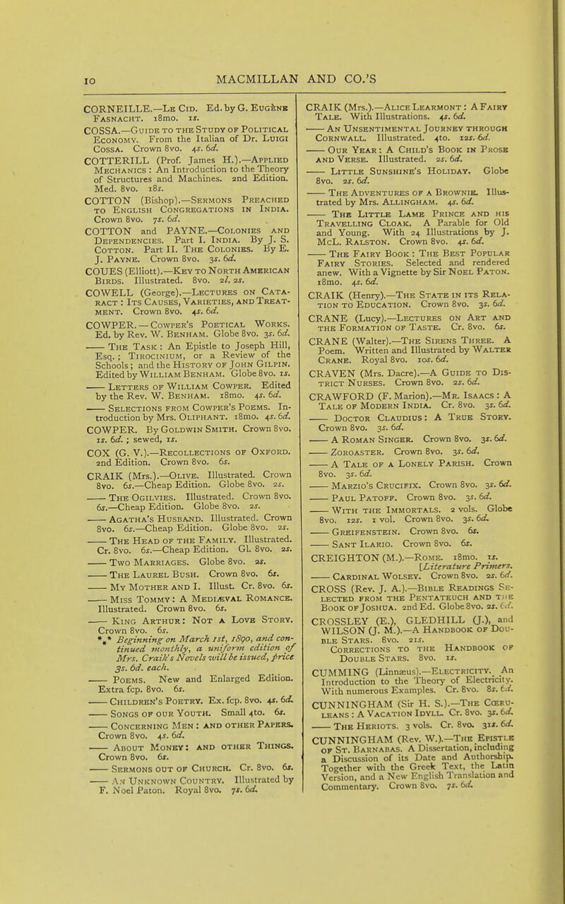 CORNEILLE.—Lk Cid. Ed. by G. EugJenk Fasnacht. i8mo. u. COSSA.—Guide to the Study of Political Economy. From the Italian of Dr. Luigi CossA. Crown 8vo. 4s. td. COTTERILL (Prof. James H.).—Applied Mechanics : An Introduction to the Theory of Structures and Machines, and Edition. Med. 8vo. iSj. COTTON (Bishop).—Sermons Preached to English Congregations in India. Crown 8vo. 7^. (>d. COTTON and PAYNE.—Colonies and Dependencies. Part I. India. By J. S. Cotton. Part II. The Colonies. By E. J. Payne. Crown 8vo. ^s. td. COUES (Elliott).—Key to North American Birds. Illustrated. 8vo. ■2.1. zs. COWELL (George).—Lectures on Cata- ract : Its Causes, Varieties, and Treat- ment. Crown 8vo. ^s. 6d. COWPER. — Cowper's Poetical Works. Ed. by Rev. W. Benham. Globe 8vo. 3s. 6d. The Task : An Epistle to Joseph Hill, Esq. ; Tirocinium, or a Review of the Schools; and the History of John Gilpin. Edited by William Benham. Globe Svo. is. Letters of William Cowper. Edited by the Rev. W. Benham. i8mo. 4^. 6d. Selections from Cowper's Poems. In- troduction by Mrs. Oliphant. i8mo. 4s. 6d. COWPER. By Goldwin Smith. Crown Svo. If. 6d. ; sewed, is. COX (G. v.).—Recollections of Oxford. 2nd Edition. Crovni Svo. 6s. CRAIK (Mrs.).—Olive. Illustrated. Crown 8vo. 6s.—Cheap Edition. Globe Svo. zs. The Ogilvies. Illustrated. Crown 8vo. dr.—Cheap Edition. Globe 8-vo. ss. Agatha's Husband. Illustrated. Crown Svo. 6s.—Cheap Edition. Globe Svo. 2S. The Head of the Family. Illustrated. Cr. Svo. 6^.—Cheap Edition. Gl. Svo. zj. Two Marriages. Globe Svo. ar. The Laurel Bush. Crown Svo. 6s. My Mother and I. lUust. Cr. Svo. dr. Miss Tommy : A Medi^bval Romance. Illustrated. Crown Svo. 6s. -— King Arthur: Not a Lovb Story. Crown Svo. 6s. %* Beginning on March jsi, l8go, and con- tinued monthly, a uniform edition of Mrs. Craik's Novels will be issued, price 3s. 6d. each. Poems. New and Enlarged Edition. Extra fcp. Svo. 6s. Children's Poetry. Ex. fcp. Svo. 4*. 6d, Songs of our Youth. Small 4to. 6x. Concerning Men : and other Papers. Crown Svo. 4^. 6d. About Money: and other Things. Crown Svo. 61. Sermons out of Church. Cr. Svo. dr. . A.v Unknown Country. Illustrated by F. Noel Paton. Royal Svo. ^s. 6d, CRAIK (Mrs.).—Alice Learmont : A Fairy Tale. With Illustrations. 41.6d. An Unsentimental Journey through Cornwall. Illustrated. 4to. izs. bd. Our Year : A Child's Book in Pkose and Verse. Illustrated, zs. 6d. Little Sunshine's Holiday. Globe Svo. zs. 6d. The Adventures of a Brownie. Illus- trated by Mrs. Allingham. 41. 6d. The Little Lame Prince and his Travelling Cloak. A Parable for Old and Young. With 24 Illustrations by J. McL. Ralston. Crown Svo. 4s. 6d. The Fairy Book : The Best Popular Fairy Stories. Selected and rendered anew. With a Vignette by Sir Noel Paton. iSmo. 4-r. 6d. CRAIK (Henry).—The State in its Rela- tion TO Education. Crown Svo. 3^. 6d. CRANE (Lucy).—Lectures on Art and THE Formation of Taste. Cr. Svo. dr. CRANE (Walter).—The Sirens Three. A Poem. Written and Illustrated by Walter Crane. Royal Svo. lor. 6d. CRAVEN (Mrs. Dacre).—A Guide to Dis- trict Nurses. Crown Svo. zs. 6d. CRAWFORD (F. Marion).—Mr. Isaacs : A Tale of Modern India. Cr. Svo. sr. 6d. Doctor Claudius: A True Story. Crown Svo. 3r. 6d. A Roman Singer. Crown Svo. 3J. 6d. Zoroaster. Crown Svo. sr. 6d. A Tale of a Lonely Parish. Crown Svo. sr. 6d. Marzio's Crucifix. Crown Svo. sr. 6d. Paul Patoff. Crown Svo. s^- With the Immortals. 2 vols. Globe Svo. I2J. I vol. Crown Svo. sr. 6d, Greifenstein. Crown Svo. dr. Sant Ilario. Crown Svo. dr. CREIGHTON (M.).—Rome. iSmo. if. \_Literature Primers. Cardinal Wolsey. Crown Svo. ar. 6d. CROSS (Rev. J. A.).—Bible Readings Se- lected FROM the Pentateuch and the Book of Joshua. 2nd Ed. Globe Svo. zs.(:d. CROSSLEY (E.), GLEDHILL QO, anJ WILSON (J. M.).—A Handbook of Dou- ble Stars. Svo. 2ir. Corrections to the Handbook of Double Stars. Svo. ir. GUMMING (Linnaeus).—Electricity._ An Introduction to the Theory of Electricity. With numerous Examples. Cr. Svo. Sr. td. CUNNINGHAM (Sir H. S.).—The Coeku- leans : A Vacation Idyll. Cr. Svo. sr. 6d, The Heriots. 3 vols. Cr. Svo. 31*. 6d. CUNNINGHAM (Rev. W.).—The Epistle of St. Barnabas. A Dissertation, including a Discussion of its Date and Authorship. Together with the Greek Text, the Latin Version, and a New English Translation and Commentary. Crown Svo. -js. 6d.