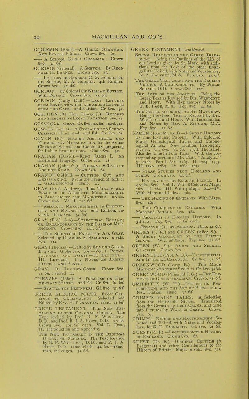 GOODWIN (Prof.).—A Greek Grammar. New Revised Edition. Crown 8vo. 6^. A School Greek Grammar. Crown 8v6. 3^. (>d. GORDON (General). A Sketch. By Regi- nald H. Barnes. Crown 8vo. xs. Letters of General C. G. Gordon to HIS Sister, M. A. Gordon. 4th Edition. Crown 8vo. 3^. (>d. GORDON. By Colonel Sir William Butler. With Portrait. Crown 8vo. 2j. id. GORDON (Lady Duff). —Last Letters FROM Egypt, to which are added Letters FROM THE Cape. 2nd Edition. Cr. 8vo. gs. GOSCHEN (Rt. Hon. George J.).—Reports and Speeches on Local Taxation. 8vo. $s. GOSSE (E.).—Gray. Cr. 8vo. zs.6d.; swd., xs. GOW (Dr. James).—A Companion to School Classics. Ulu.strated. 2nd Ed. Cr. 8vo. dr. GOYEN (P.).—Higher Arithmetic and Elementary Mensuration, for the Senior Classes of Schools and Candidates preparing for Public Examinations. Globe 8vo. $5. GRAHAM (David).—King James I. An Historical Tragedy. Globe 8vo. js. GRAHAM (John W.).—Ne^ra : A Tale of Ancient Rome. Crown 8vo. 6^. GRAND'HOMME. — Cutting Out and Dressmaking. From the French of Mdlle. E. Grand'homme. i8mo. xs. GRAY (Prof. Andrew).—The Theory and Practice of Absolute Measurements in Electricity and Magnetism. 2 vols. Crown 8vo. Vol. I. X2s. 6d. Absolute Measurements in Electri- city AND Magnetism. 2nd Edition, re- vised. Fcp. 8vo. ss. 6d. GRAY (Prof. Asa).—Structural Botany; OR, Organography on the Basis of Mor- phology. Crown 8vo. xos. 6d. The Scientific Papers of Asa Gray. Selected by Charles S. Sargent. 2 vols. 8vo. 21s. GRAY (Thomas).—Edited by Edmund Gossk. In 4 vols. Globe 8vo. 20?.—Vol. I. Poems, Journals, and Essays.—II. Letters.— III. Letters. — IV. Notes on Aristo- phanes ; AND Plato. GRAY. By Edmund Gosse. Crown 8vo. IS. 6d. ; sewed, is. GREAVES (John).—A Treatise on Ele- mentary Statics, and Ed. Cr. 8vo. 6s. 6d. Statics for Beginners. G1. 8vo. 3s. 6d. GREEK ELEGIAC POETS. From Cal- LiNus to Callimachus. Selected and Edited by Rev. H. Kvnaston. i8mo. xs.6d. GREEK TESTAMENT.—The New Tes- tament in the Original Greek. The Text revised by Prof. B. F. Westcott, D.D.,and Prof. F.J. A. Hort, D.D. 2 vols. Crown 8vo. las. 6</. each.—Vol. I. Text; II. Introduction and Appendix. The New Testament in the Original Greek, for Schools. The Text Revised by 1. F. Westcott, D.D., and F. J. A. Hort, D.D. i2mo. cloth, ^s.6d.—iBmo. roan, red edges, ss. 6d. GREEK TESTAWENT—continued. School Readings in the Greek Testa- ment. Bein^ the Outlines of the Life of our Lord as given by St. Mark, with addi- tions from the Te.xt of the other Evan- gelists. Edited, with Notes and Vocabulary, by A. Calvert, M.A. Fcp. 8vo. 4s. 6d. The Greek Testament and the English Version, A Companion to. By Philip Schaff, D.D. Crown Svo. 12s. The Acts of the Apostles. Being the Greek Text as Revised by Drs. Westcott and Hort. With Explanatory Notes by T. E. Page, M.A. Fcp. 8vo. 45. 6d. The Gospel according to St. Matthew. Being the Greek Text as Revised by Drs. Westcott and Hort. With Introduction and Notes by Rev. A. Sloman, M.A. Fcp. 8vo. 2s. 6d. GREEN (John Richard).—A Short History of the English People. With Coloured Maps, Genealogical Tables, and Chrono- logical Annals. New Edition, thoroughly revised. Cr. Svo. Bs. 6d. 150th Thousand. Also the same in Four Parts. With the cor- responding portion of Mr. Tait's  Analysis. 3^. each. Part I. 607—1265. II. 1204—1553. III. 1540—1689. IV. 1660—1873. Stray Studies from England and Italy. Crown Svo. Si-. 6d. History of the English People. In 4 vols. Svo.—Vol. I. With 8 Coloured Maps. i6j.—II. i6j.—III. With 4 Maps. x6s.—lV. With Maps and Index. i6^. The Making of England. With Maps. Svo. x6s. The Conquest of England. With Maps and Portrait. Svo. i8^. Readings in English History. In 3 Parts. Fcp. Svo. li. 6d. each. EssAYsoF Joseph Addison. iSmo. 4s.6d. GREEN (J. R.) and GREEN (Alice S.).— A Short Geography of the British Islands. With 28 Maps. Fcp. Svo. 3^. 6d. GREEN (W. S.).— Among the Selkirk Glaciers. Crown Svo. GREENHILL (Prof. A. G.).—Differential AND Integral Calculus. Cr. Svo. 7s. 6d. GREENWOOD (Jessy E.). — The Moon Maiden : andotherStories. Cr. Svo. ^sSd. GREENWOOD (Principal J. G.).—The Ele- ments of Greek Grammar. Cr. Svo. 5s. 6d. GRIFFITHS (W. H.).—Lessons on Prk- SCRU'TIONS AND THE ART OF PRESCRIBING. New Edition. iSmo. 3^. 6d. GRIMM'S FAIRY TALES. A Selection from the Household Stories. Translated from the German by Lucy Crank, and done into Pictures by Walter Crani. Crown Svo. 6s. GRIMM.—Kinder-und-HausmXrchkn. Se- lected and Edited, with Notes and Vocabu- lary, by G. E. Fasnacht. G1. Svo. 2s. 6d. GUEST (M. J.).—Lectures ON the History of England. Crown Svo. 6s. GUEST (Dr. E.).—Oricinks Celticm (A Fragment) and other Contributions to the History of Britain. Maps. 2 vols. Svo. 32s.