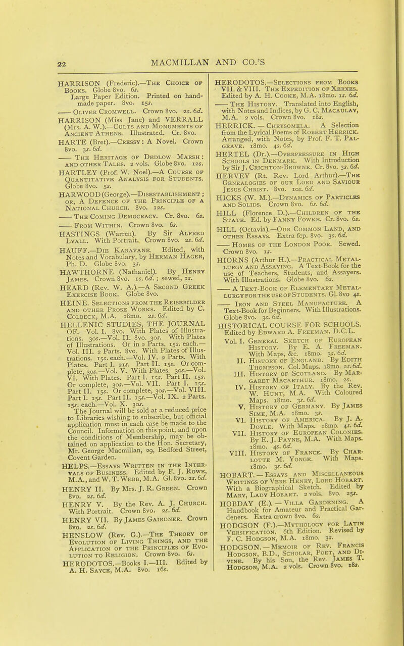 HARRISON (Frederic).—The Choice of Books. Globe 8vo. 6s. I^arge Paper Edition. Printed on hand- made paper. 8vo. 15^. Oliver Cromwell. Crown 8vo. 2s. 6d. HARRISON (Miss Jane) and VERRALL (Mrs. A. W.).—Cults and Monuments of Ancient Athens. Illustrated. Cr. 8vo. HARTE (Bret).—Cressy : A Novel. Crown 8vo. 3i. 6d. The Heritage of Dedlow Marsh : AND OTHER TaLES. 2 vols. Globe 8vO. 12S. HARTLEY (Prof. W. Noel).—A Course of Quantitative Analysis for Students. Globe 8vo. 5^. HARWOOD (George).—Disestablishment ; OR, A Defence of the Principle of a National Church. 8vo. 12s. The Coming Democracy. Cr. 8vo. 6s. From Within. Crown 8vo. 6s. HASTINGS (Warren). By Sir Alfred Lyall. With Portrait. Crown 8vo. 2s. 6d. HAUFF.—Die Karavane. Edited, with Notes and Vocabulary, by Herman Hager, Ph. D. Globe 8vo. 3s. HAWTHORNE (Nathaniel). By Henry James. Crown 8vo. is. 6d. ; sewed, \s. HEARD (Rev. W. A.).—A Second Greek Exercise Book. Globe 8vo. HEINE. Selections from the Reisebilder and other Prose Works. Edited by C. CoLBECK, M.A. i8mo. 2s. 6d. HELLENIC STUDIES, THE JOURNAL OF.—Vol. I. 8vo. With Plates of Illustra- tions. 30?.—Vol. II. 8vo. zos. With Plates of Illustrations. Or in 2 Parts, 15^. each.— Vol. III. 2 Parts. Bvo. With Plates of Illus- trations, each.—Vol. IV. 2 Parts. With Plates. Parti. 21s. Part II. 15^- Or com- plete, 30^.—Vol. V. With Plates. 30?.-Vol. VI. With Plates. Part I. 15^. Part II. 15J. Or complete, 30^.—Vol. VII. Part I. 15J. Part II. I5J. Or complete, 30^.—Vol. VIII. Parti. 15J. Part II. 15J.—Vol. IX. 2 Parts. 15^. each.—Vol. X. 30^. The Journal will be sold at a reduced price to Libraries wishing to subscribe, but official application must in each case be made to the Council. Information on this point, and upon the conditions of Membership, may be ob- tained on application to the Hon. Secretary, Mr. George Macmillan, 29, Bedford Street, Covent Garden. HELPS.—Essays Written in the Inter- vals of Business. Edited by F. J. Rows, M.A.,and W.T. Weed, M.A. Gl. 8vo. 2S.6d. HENRY II. By Mrs. J. R. Green. Crown 8vo. 2s. 6d. HENRY V. By the Rev. A. J. Church. With Portrait. Crown Bvo. 2s. 6d. HENRY VII. By James Gairdner. Crown Bvo. 2S. 6d. HENSLOW (Rev. G.).—The Theory of Evolution of Living Things, and the Application of the Principles of Evo- lution to Religion. Crown Bvo. 6s. HERODOTOS.-Books I.—III. Edited by A. H. Sayce, M.A. Bvo. 16s. HERODOTOS.—Selections from Books VII. & VIII. The Expedition of Xerxes. Edited by A. H. Cooke, M.A. iBmo. is. 6d. The History. Translated into English, with Notes and Indices, by G. C. Macaulav, M.A. 2 vols. Crown 8vo. iSs. HERRICK. — Chrvsomela. A Selection from the Lyrical Poems of Robert Herrick. Arranged, with Notes, by Prof. F. T. Pal- grave. i8mo. 4^. 6d. HERTEL (Dr.).—Overpressure in High Schools in Denmark. With Introduction by Sir J. Crichton-Browne. Cr. 8vo. ^s. 6d. HERVEY (Rt. Rev. Lord Arthur).—The Genealogies of our Lord and Saviour Jesus Christ. 8vo. 10s. 6d. HICKS (W. M.).—Dynamics of Particles AND Solids. Crown Bvo. 6^. 6d. HILL (Florence D.).—Children of the State. Ed. by Fanny 'Powkb. Cr. 8vo. 6s. HILL (Octavia).—Our Common Land, and other Essays. Extra fcp. Bvo. 3^. 6d. Homes of the London Poor. Sewed. Crown 8vo. is. HIORNS (Arthur H.).—Practical Metal- lurgy AND Assaying. A Text-Book for the use of Teachers, Students, and Assayers. With Illustrations. Globe Bvo. 6^. A Text-Book of Elementary Metal- lurgy for the use of Students. Gl.Bvo 4J. Iron and Steel Manufacture. A Text-Book for Beginners. With Illustrations. Globe Bvo. 3^. 6d. HISTORICAL COURSE FOR SCHOOLS. Edited by Edward A. Freeman, D.C.L. Vol. I. General Sketch of European History. By E. A. Freeman. With Maps, &c. i8mo. 3^. 6d. II. History of England. By Edith Thompson. Col. Maps. iBmo. 2s.6d. III. History of Scotland. By Mar- garet Macarthur. i8mo. 2s. IV. History of Italy. By the Rev. W. Hunt, M.A. With Coloured Maps. iBmo. 3^. 6d. V. History of Germany. By James Sime, M.A. iSmo. 3^. VI. History of America. By J. A. Doyle. With Maps. iBmo. 4J. 6d. VII. History of European Colonies. By E. J. Payne, M.A. With Maps. iBmo. 4s. 6d. VIII. History of France. By Char- lotte M. Yonge. With Maps. I Brno. 3 J. 6d. HOBART. — Essays and Miscellaneous Writings of Vere Henry, Lord Hobart. With a Biographical Sketch. Edited by Mary, Lady Hobart. 2 vols. Bvo. 25*. HOBDAY (E.). — Villa Gardening. A Handbook for Amateur and Practical Gar- deners. Extra crown Svo. 6s. HODGSON (F.).—Mythology for .Latin Versification. 6th Edition. Revised by F. C. Hodgson, M.A. iSmo. y. HODGSON.— Memoir of Rev. Francis Hodgson, B.D., Scholar, Poet, and Di- vine. By his Son, the Rev. Jamks I. Hodgson, M.A. 2 vols. Crown Svo. i8f.