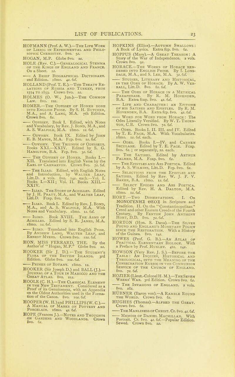 HOFMANN (Prof. A. W.).—The Life Work OF LiEBiG IN Experimental and Philo- sophic Chemistry. 8vo. 5s. HOGAN, M.P. Globe 8vo. 2J. HOLE (Rev. C.).—Genealogical Stemma op the Kings of England and France. On a Sheet, is. A Brief Biographical Dictionary. and Edition. i8mo. 4s. 6d. HOLLAND (Prof. T. E.).—The Treaty Re- lations OF Russia and Turkey, from 1774 to 1853. Crown 8vo. 2j. HOLMES (O. W., Jun.).—The Common Law. 8vo. i2j. HOMER.—The Odyssey of Homer done into English Prose. By S. H. Butcher, M.A., and A. Lang, M.A. 7th Edition. Crown 8vo. 61-. Odyssey. Book L Edited, with Notes and Vocabulary, by Rev. J. Bond, M. A., and A. S. Walpole, M.A. i8mo. ij. 6d. ■ Odyssey. Book IX. Edited by John E. B. Mayor, M.A. Fcp. 8vo. 2s. 6d. Odyssey. The Triumph of Odysseus. Books XXL—XXIV. Edited by S. G. Hamilton, B.A. Fcp. 8vo. 3^. td. The Odyssey of Homer. Books I.— XII. Translated into English Verse by the Earl of Carnarvon. Crown 8vo. 7^. 6d. ■ The Iliad. Edited, with English Notes and Introduction, by Walter Leaf, Litt.D. 2 vols. 8vo. 14^. each.—Vol. I. Books I.—XII; Vol. II. Books XIIL— XXIV. -—Iliad. The Story of Achilles. Edited by J. H. Pratt, M.A., and Walter Leaf, LittD. Fcap. 8vo. (,s. • Iliad. Book I. Edited by Rev. J. Bond, M.A., and A. S. Walpole, M.A. With Notes and Vocabulary. i8mo. is. 6d. ■ Iliad. Book XVIII. The Arms of Achilles. Edited by S. R. James, M.A. i8mo. IS. 6d. Iliad. Translated into English Prose. By Andrew Lang, Walter Leaf, and Ernest Myers. Crown 8vo. 12s. 6d. HON. MISS FERRARD, THE. By the Authorof Hogan, M.P. Globe 8vo. 2s. HOOKER (Sir J. D.).—The Student's Flora of the British Islands. 3rd Edition. Globe 8vo. 10s. 6d. — Primer of Botany. i8mo. is. HOOKER (Sir Joseph D.) and BALL (J.).— Journal of a Tour in Marocco and the Great Atlas. 8vo. zis. HOOLE (C. H.).—The Classical Element IN the New Testament. Considered as a Proof of its Genuineness, with an Appendix on the Oldest Authorities used in the Forma- tion of the Canon. 8vo. los. 6d. H00PER(W. H.)and PHILLIPS(W. C.).- A Manual of Marks on Pottery and Porcelain. i6mo. 4^. 6d. HOPE (Frances J.).—Notes and Thoughts on Gardens and Woodlands. Crown 8vo. 6s. HOPKINS (Ellice).—Autumn Swallows : A Book of Lyrics. Extra fcp. 8vo. dr. HOPPUS (Mary).—A Great Treason: A Story of the War of Independence. 2 vols. Crown 8vo. gs. HORACE.—The Works of Horace ren- dered INTO English Prose. By T. Lons- dale, M.A., and S. Lee, M.A. 3J. 6d. Studies, Literary and Historical, IN THE Odes of Horace. By A. W. Ver- RALL, Litt.D. 8vo. &s. 6d. The Odes of Horace in a Metrical Paraphrase. By R. M. Hovenden, B.A. Extra fcap. 8vo. 4s. 6d. Life and Character : an Epitome of his Satires and Epistles. By R. M. Hovenden, B.A. Extra fcp. 8vo. 4s. 6d. Word for Word from Horace : The Odes Literally Versified. By W. T. Thorn- ton, C.B. Crown 8vo. 7^-. 6d. Odes. Books I. II. HI. and IV. Edited by T. E. Page, M.A. With Vocabularies. i8mo. IS. 6d. each. Odes. Books I.—IV. and Carmen Seculare. Edited by T. E. Page. Fcap. 8vo. 6s. ; or separately, 2s. each. The Satires. Edited by Arthur Palmer, M.A. Fcap. 8vo. 6s. The Epistles and Ars Poetica. Edited by A. S. WiLKiNS, Litt.D. Fcp. 8vo. 6s. Selections from the Epistles and Satires. Edited by Rev. W. J. F. V. Baker, B.A. i8mo. ij. 6d. Select Epodes and Ars Poetica. Edited by Rev. H. A. Dalton, M.A. i8mo. IS. 6d. HORT.—Two Dissertations. I. On MONOrENH2 0EO2 in Scripture and Tradition. II. On the Constantinopolitan Creed and other Eastern Creeds of the Fourth Century. By Fenton John Anthony HoRT, D.D. 8vo. 7s.6d. HORTON (Hon. S. Dana).—The Silver Pound and England's Monetary Policy since the Restoration. With a History of the Guinea. 8vo. 14s. HOWES (Prof. G. B.).—An Atlas of Practical Elementary Biology. With a Preface by Prof. Huxley. 4to. 14^. HOWSON (Very Rev. J. S.).—Before the Table : An Inquiry, Historical and Theological, into the Meaning of the Consecration Rubric in the Communion Service of the Church of England. 8vo. 7^. 6d. HOZIER (Lieut.-Colonel H. M.).—TheSeven Weeks' War. 3rd Edition. Crown 8vo. 6s. The Invasions of England. 2 vols. 8vo. sSs. HUBNER (Baron von).—A Ramble Round the World. Crown 8vo. 6^. HUGHES (Thomas).—Alfred the Great. Crown 8vo. 6s. The Manliness of Christ. Cr. 8vo. 4s. 6d. Memoir of Daniel Macmillan. With Portrait. Cr. 8vo. 4^. 6d.—Popular Edition. Sewed. Crown 8vo, ix.