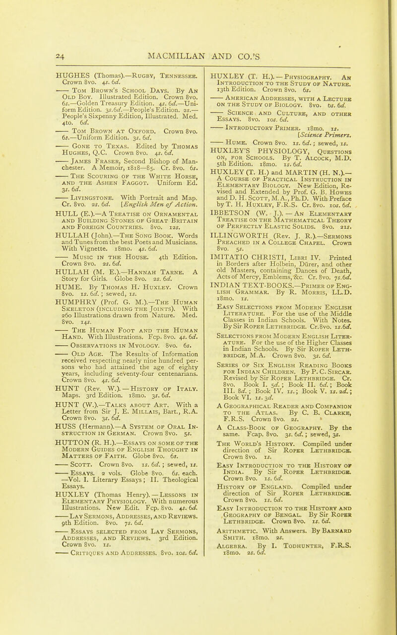 HUGHES (Thomas).—Rugby, Tennessee. Crown 8vo. 4^. td. ■ Tom Brown's School Days. By An Old Boy. Illustrated Edition. Crown 8vo. 6s.—Golden Treasury Edition. 4J. 6cl.—Uni- form Edition. 3S.6ii.—People's Edition. 2^.— People's Sixpenny Edition, Illustrated. Med. 4to. 6rf. Tom Brown at Oxford. Crown 8vo. 6s.—Uniform Edition. 3^. 6d. Gone to Texas. Edited by Thomas Hughes, Q.C. Crown 8vo. 4^. 6rf. James Eraser, Second Bishop of Man- chester. A Memoir, 1818—85. Cr. 8vo. 6s. The Scouring of the White Horse, AND THE Ashen Faggot. Uniform Ed. 3s. 6d. Livingstone. With Portrait and Map. Cr. 8vo. 2s. 6d. [English Men of Action. HULL (E.).—A Treatise on Ornamental AND Building Stones of Great Britain AND Foreign Countries. 8vo. zzs. HULLAH (John).—The Song Book. Words and Tunes from the best Poets and Musicians. With Vignette. i8mo. 4J. 6d. Music in the House. 4th Edition. Crown 8vo. zs. 6d. HULLAH (M. E.).—Hannah Tarne. A Story for Girls. Globe 8vo. zs. 6d. HUME. By Thomas H; Huxley. Crown 8vo. zs. 6d. ; sewed, is. HUMPHRY (Prof. G. M.).—The Human Skeleton (including the Joints). With 260 Illustrations drawn from Nature. Med. 8vo. 14^. The Human Foot and the Human Hand. With Illustrations. Fcp. 8vo. 4J. 6d. Observations in Myology. 8vo. 6^. Old Age. The Results of Information received respecting nearly nine hundred per- sons who had attained the age of eighty years, including seventy-four centenarians. Crown 8vo. 4J. 6d. HUNT (Rev. W.).—History of Italy. Maps. 3rd Edition. i8mo. 3J. 6d. HUNT (W.).—Talks about Art. With a Letter from Sir J. E. Millais, Bart., R.A. Crown 8vo. 31'. 6d. HUSS (Hermann).—A System of Oral In- struction in German. Crown 8vo. 5J. HUTTON (R. H.).—Essays on some of the Modern Guides of English Thought in Matters of Faith. Globe 8vo. 6s. Scott. Crown 8vo. ij. 6d.; sewed, is. Essays. 2 vols. Globe 8vo. 6s. each. —Vol. I. Literary Essays; II. Theological Essays. HUXLEY (Thomas Henry). — Lessons in Elementary Physiology. With numerous Illustrations. New Edit. Fcp. 8vo. 4^. 6d. Lay Sermons, Addresses, and Reviews. gth Edition. 8vo. -js. 6d. Essays selected from Lay Sermons, Addresses, and Reviews. 3rd Edition. Crown 8vo. is. — Critiques and Addresses. 8vo. ioj. 6d. HUXLEY (T. H.). — Physiography. An Introduction to the Study of Nature. 13th Edition. Crown 8vo. 6s. American Addresses, with a Lecturk on the Study of Biology. 8vo. bs. 6d. Science and Culture, and other Essays. 8vo. 10s. 6d. Introductory Primer. i8mo. ij. [Science Primers. Hume. Crown 8vo. ij. 6d.; sewed, is. HUXLEY'S PHYSIOLOGY, Questions on, for Schools. By T. Alcock, M.D. 5th Edition. i8mo. is. 6d. HUXLEY (T. H.) and MARTIN (H. N.).— A Course op Practical Instruction in Elementary Biology. New Edition, Re- vised and Extended by Prof. G. B. Howes and D. H. Scott, M. A., Ph.D. With Preface by T. H. Huxley, F.R.S. Cr. 8vo. 10s. 6d. IBBETSON (W. J.). — An Elementary Treatise on the Mathematical Theory OF Perfectly Elastic Solids. 8vo. sis. ILLINGWORTH (Rev. J. R.).—Sermons Preached in a College Chapel. Crown 8vo. 5j. IMITATIO CHRISTI, Libri IV. Printed in Borders after Holbein, Diirer, and other old Masters, containing Dances of Death, Actsof Mercy, Emblems, Sc. Cr. 8vo. js.6d. INDIAN TEXT-BOOKS.—Primer of Eng- lish Grammar. By R. Morris, LL.D. i8mo. IS. Easy Selections from Modern English Literature. For the use of the Middle Classes in Indian Schools. With Notes. By Sir Roper Lethbridge. Cr.Svo. is.6d. Selections from Modern English Liter- ature. For the use of the Higher Classes in Indian Schools. By Sir Roper Leth- bridge, M.A. Crown 8vo. 3^. 6d. Series of Six English Reading Books FOR Indian Children. By P. C. Sircar. Revised by Sir Roper Lethbridge. Cr. 8vo. Book I. sd.; Book II. 6d.; Book III. 8d.; Book IV. is.; Book V. is.sd.; Book VI. IS. ^d. A Geographical Reader and Companion to the Atlas. By C. B. Clarke, F.R.S. Crown 8vo. zs. ' A Class-Book of Geography. By the same. Fcap. 8vo. 3s. 6d.; sewed, 3s. The World's History. Compiled under direction of Sir Roper Lethbridge. Crown 8vo. is. Easy Introduction to the History ok India. By Sir Roper Lethbridge. Crown 8vo. is. 6d. History of England. Compiled under direction of Sir Roper Lethbridge, Crown 8vo. if. 6d. Easy Introduction to the History and Geography of Bengal. By Sir Roper Lethbridge. Crown 8vo. u. 6d. Arithmetic. With Answers. By Barnard Smith. i8mo. as. Algebra. By I. Todhunter, F.R.S. i8mo. 2s. 6a.