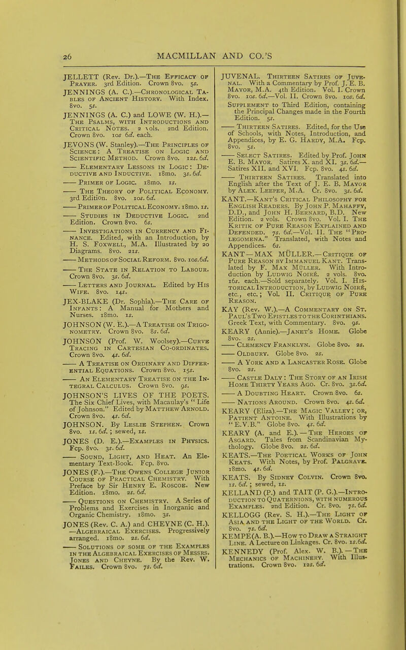 JELLETT (Rev. Dr.).—The Efficacy of Prayer. 3rd Edition. Crown 8vo. 5s. JENNINGS (A. C.).—Chronological Ta- bles OF Ancient History. With Index. 8vo. 5s. JENNINGS (A. C.) and LOWE (W. H.).— The Psalms, with Introductions and Critical Notes. 2 \ols. 2nd Edition. Crown 8vo. 10s 6el. each. JEVONS (W. Stanley).—The Principles of Science : A Treatise on Logic and Scientific Method. Crown 8vo. 12s. 6d. Elementary Lessons in Logic : De- ductive and Inductive. i8mo. 3S.6d. Primer of Logic. i8nio. is. The Theory of Political Economy. 3rd Edition. 8vo. loj. 6d. Primer OF Political Economy. i8mo. is. Studies in Deductive Logic. 2nd Edition. Crown 8vo. 6^-. Investigations in Currency and Fi- nance. Edited, with an Introduction, by H. S. Foxwell, M.A. Illustrated by 20 Diagrams. 8vo. 21s. Methods OF Social Reform. 8vo. ios.6d. The State in Relation to Labour. Crown 8vo. 3^. 6d. Letters and Journal. Edited by His Wife. 8vo. 14J. JEX-BLAKE (Dr. Sophia).—The Care of Infants: A Manual for Mothers and Nurses. i8mo. is. JOHNSON (W. E.).—A Treatise on Trigo- nometry. Crown 8vo. 8s. 6d. JOHNSON (Prof. W. Woolsey).—Curve Tracing in Cartesian Co-ordinates. Crown 8vo. 4s. 6d. A Treatise on Ordinary and Differ- ential Equations. Crown 8vo. 15^. An Elementary Treatise on the In- tegral Calculus. Crown 8vo. gs. JOHNSON'S LIVES OF THE POETS. The Six Chief Lives, with Macaulay's  Life of Johnson. Edited by Matthew Arnold. Crown 8vo. 4s. 6d. JOHNSON. By Leslie Stephen. Crown 8vo. IS. 6d. ; sewed, is. JONES (D. E.).—Examples in Physics. Fcp. 8vo. 3^. 6d. Sound, Light, and Heat. An Ele- mentary Text-Book. Fcp. 8vo. JONES (F.).—The Owens College Junior Course of Practical Chemistry. With Preface by Sir Henry E. Roscoe. New Edition. iSmo. 2s. 6d. Questions on Chemistry. A Series of Problems and Exercises in Inorganic and Organic Chemistry. i8mo. 3^. JONES (Rev. C. A.) and CHEYNE (C. H.). —Algebraical Exercises. Progressively arranged. i8mo. 2s. 6d. — Solutions of some of the Examples in the Algebraical Exercises of Messrs. Jones and Cheyne. By the Rev. W. Failes. Crown 8vo. 7J. 6d. JUVENAL. Thirteen Satires of Juve- nal. With a Commentary by Prof. J. E. B. Mayor, M.A. 4th Edition. Vol. I. Crown 8vo. los. 6d.—Vol. II. Crown 8vo. los. 6d. Supplement to Third Edition, containing the Principal Changes made in the Fourth Edition. 5s. Thirteen Satires. Edited, for the Use of Schools, with Notes, Introduction, and Appendices, by E. G. Hardy, M.A. Fcp. Bvo. 5^. Select Satires. Edited by Prof. John E. B. Mayor. Satires X. and XI. 3^. 6d.— Satires XII. and XVI. Fcp. 8vo. 4s. 6d. Thirteen Satires. Translated into English after the Text of J. E. B. Mayor by Alex. Leeper, M.A. Cr. Bvo. 3s. 6d. KANT.—Kant's Critical Philosophy for English Readers. By John P. Mahaffy, D.D., and John H. Bernard, B.D. New Edition. 2 vols. Crown 8vo. Vol. I. The Kritik of Pure Reason Explained and Defended. 7^. 6d.—Vol. II. The Pro- legomena. Translated, with Notes and Appendices. 6s. KANT —MAX MULLER.—Critique of Pure Reason by Immanuel Kant. Trans- lated by F. Max Muller. With Intro- duction by Ludwig Noir6. 2 vols. 8vo. i6s. each.—Sold separately. Vol. I. His- torical Introduction, by Ludwig Noik6, etc., etc.; Vol. II. Critique of Pure Reason. KAY (Rev. W.).—A Commentary on St. Paul's Two Epistles to the Corinthians. Greek Text, with Commentary. 8vo. gs. KEARY (Annie).—^Janet's Home. Globe 8vO. 2S. Clemency Franklyn. Globe 8vo. 2s. Oldbury. Globe 8vo. 2s. A York and a Lancaster Rose, Globe 8vo. 2s. Castle Daly : The Story of an Irish Home Thirty Years Ago. Cr. 8vo. ^s.td. A Doubting Heart. Crown 8vo. 6s. Nations Around. Crown 8vo. 4s. 6d. KEARY (Eliza).—The Magic Valley; or, Patient Antoine. With Illustrations by E.V.B. Globe 8vo. 4s. 6d. KEARY (A. and E.). — The Heroes of AsGARD. Tales from Scandinavian My- thology. Globe 8vo. 2S. 6d. KEATS.—The Poetical Works of John Keats. With Notes, by Prof. Palgravk. 18mo. 4s. 6d. KEATS. By Sidney Colvin. Crown 8vo. IS. 6d. ; sewed, is. KELLAND (P.) and TAIT (P. G.).—Intro- duction TO Quaternions, with numerous Examples. 2nd Edition. Cr. 8vo. ^s. 6d, KELLOGG (Rev. S. H.).—The Light of Asia and the Light of the World. Cr. 8vo. 7^. 6d. KEMPE(A. B.).—How to Draw a Straight Line. A Lecture on Linkages. Cr. 8vo. is.6d. KENNEDY (Prof. Alex. W. B.). — The Mechanics of Machinery. With Illus- trations. Crown Bvo. 12s. 6d.