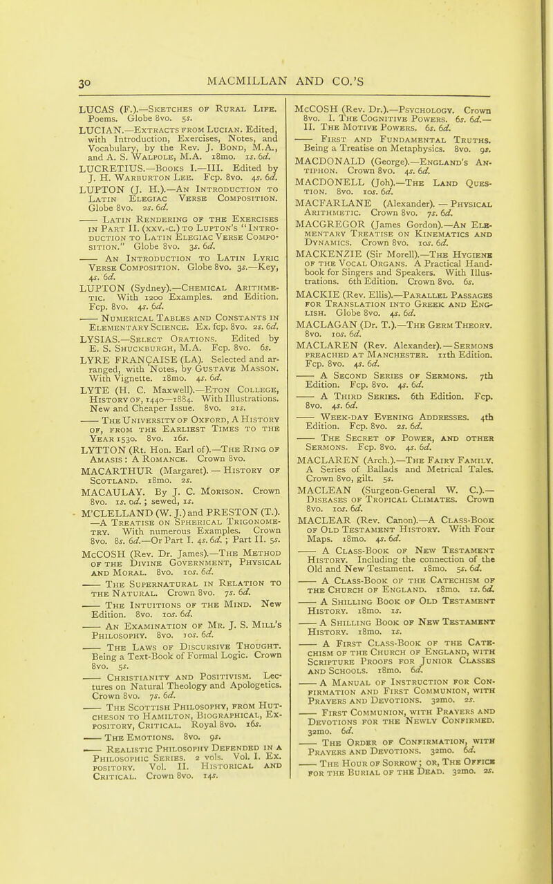 LUCAS (F.).—Sketches of Rural Life. Poems. Globe 8vo. 5^. LUCIAN.—Extracts from Lucian. Edited, with Introduction, Exercises, Notes, and Vocabulary, by the Rev. J. Bond, M.A., and A. S. Walpole, M.A. i8mo. js. bd. LUCRETIUS.—Books I.—III. Edited by J. H. Warburton Lee. Fcp. 8vo. 4^. td. LUPTON (J. H.).—An Introduction to Latin Elegiac Verse Composition. Globe Bvo. 7.S. 6d. Latin Rendering of the Exercises IN Part II. (xxv.-c.)to Lupton's Intro- duction TO Latin Elegiac Verse Compo- sition. Globe 8vo. 3^. dd. An Introduction to Latin Lyric Verse Composition. Globe Bvo. ^s.—Key, 45. 6d. LUPTON (Sydney).—Chemical Arithme- tic. With 1200 Examples. 2nd Edition. Fcp. Bvo. 4-r. 6d. Numerical Tables and Constants in Elementary Science. Ex. fcp. 8vo. 2s. 6d. LYSIAS.—Select Orations. Edited by E. S. Shuckburgh, M.A. Fcp. 8vo. 6s. LYRE FRAN^AISE (LA). Selected and ar- ranged, with Notes, by Gustave Masson. With Vignette. iBmo. 4J. td. LYTE (H. C. Maxwell).—Eton College, History of, 1440—18B4. With Illustrations. New and Cheaper Issue. Bvo. 21^. The University of Oxford, A History of, from the Earliest Times to the Year 1530. Bvo. i6j. LYTTON (Rt. Hon. Earl of).—The Ring of Amasis : A Romance. Crown Bvo. MACARTHUR (Margaret). — History of Scotland. i8mo. 2j. MACAULAY. By J. C. Morison. Crown Bvo. ij. od.; sewed, js. ■ M'CLELLAND (W. J.) and PRESTON (T.). —^A Treatise on Spherical Trigonome- try. With numerous Examples. Crown Bvo. Zs. 6ar.—OrPart I. 4J. 6rf. ; Part II. 5^. McCOSH (Rev. Dr. James).—The Method OF THE Divine Government, Physical AND Moral. Bvo. ioj. bd. The Supernatural in Relation to the Natural. Crown Bvo. js. bd. ■ The Intuitions of the Mind. New Edition. Bvo. los. bd. An Examination of Mr. J. S. Mill's Philosophy. Bvo. tos. bd. The Laws of Discursive Thought. Being a Text-Book of Formal Logic. Crown Bvo. 5J. Christianity and Positivism. Lec- tures on Natural Theology and Apologetics. Crown Bvo. ys. bd. The Scottish Philosophy, from Hut- cheson to Hamilton, Biographical, Ex- pository, Critical. Royal Bvo. ibs. The Emotions. Bvo. gs. — Realistic Philosophy Defended in a Philosophic Series. 2 vols. Vol. I. Ex. pository. Vol. II. Historical and Critical. Crown Bvo. ms. McCOSH (Rev. Dr.).—Psvchology. Crown Bvo. I. The Cognitive Powers. 6s. bd.— II. The Motive Powers, bs. bd. _ First and Fundamental Truths. Being a Treatise on Metaphysics. Bvo. gj. MACDONALD (George).—England's An- tiphon. Crown Bvo. a,s. bd. MACDONELL (Joh).—The Land Ques- tion. Bvo. loj. bd. MACFARLANE (Alexander). — Physical Arithmetic. Crown Bvo. -js. bd. MACGREGOR (James Gordon).—An Ele- mentary Treatise on Kinematics and Dynamics. Crown Bvo. 10s. bd. MACKENZIE (Sir Morell).—The Hygienb of the Vocal Organs. A Practical Hand- book for Singers and Speakers. With Illus- trations. 6th Edition. Crown Bvo. bs. MACKIE (Rev. Ellis).—Parallel Passages FOR Translation into Greek and Eng> lish. Globe Bvo. 41. bd. MACLAGAN (Dr. T.).—The Germ Theory. Bvo. loj. 6d. MACLAREN (Rev. Alexander). — Sermons PREACHED at MANCHESTER, iith Edition. Fcp. Bvo. 4J. bd. A Second Series of Sermons. 7th Edition. Fcp. Bvo. 41. bd. A Third Series. 6th Edition. Fcp. Bvo. 4r. bd. Week-day Evening Addresses. 4th Edition. Fcp. Bvo. 2j. bd. The Secret of Power, and other Sermons. Fcp. Bvo. 4J. 6d. MACLAREN (Arch.).—The Fairy Family. A Series of Ballads and Metrical Tales. Crown Bvo, gilt. 5J. MACLEAN (Surgeon-General W. C.).— Diseases of Tropical Climates. Crown Bvo. -LOS. bd. MACLEAR (Rev. Canon).—A Class-Book of Old Testament History. With Four Maps. iBmo. 4J. bd. A Class-Book of New Testament History. Including the connection of the Old and New Testament. iBmo. 5^. bd. A Class-Book of the Catechism of the Church op England. iBmo. is. 6d, A Shilling Book of Old Testament History. iBmo. is. A Shilling Book of New Testament History. iBmo. i^. A First Class-Book of the Cate- chism of the Church of England, with Scripture Proofs for Junior Classes and Schools. iBmo. 6d. A Manual of Instruction for Con- firmation and First Communion, with Prayers and Devotions, -yimo. 2j. First Communion, with Prayers and Devotions for the Newly Confirmed. 32mo. 6d. The Order of Confirmation, with Prayers and Devotions. 32mo. 6d. The Hour of Sorrow ; or, The Offick FOR THE Burial of the Dead. szmo. ■u.