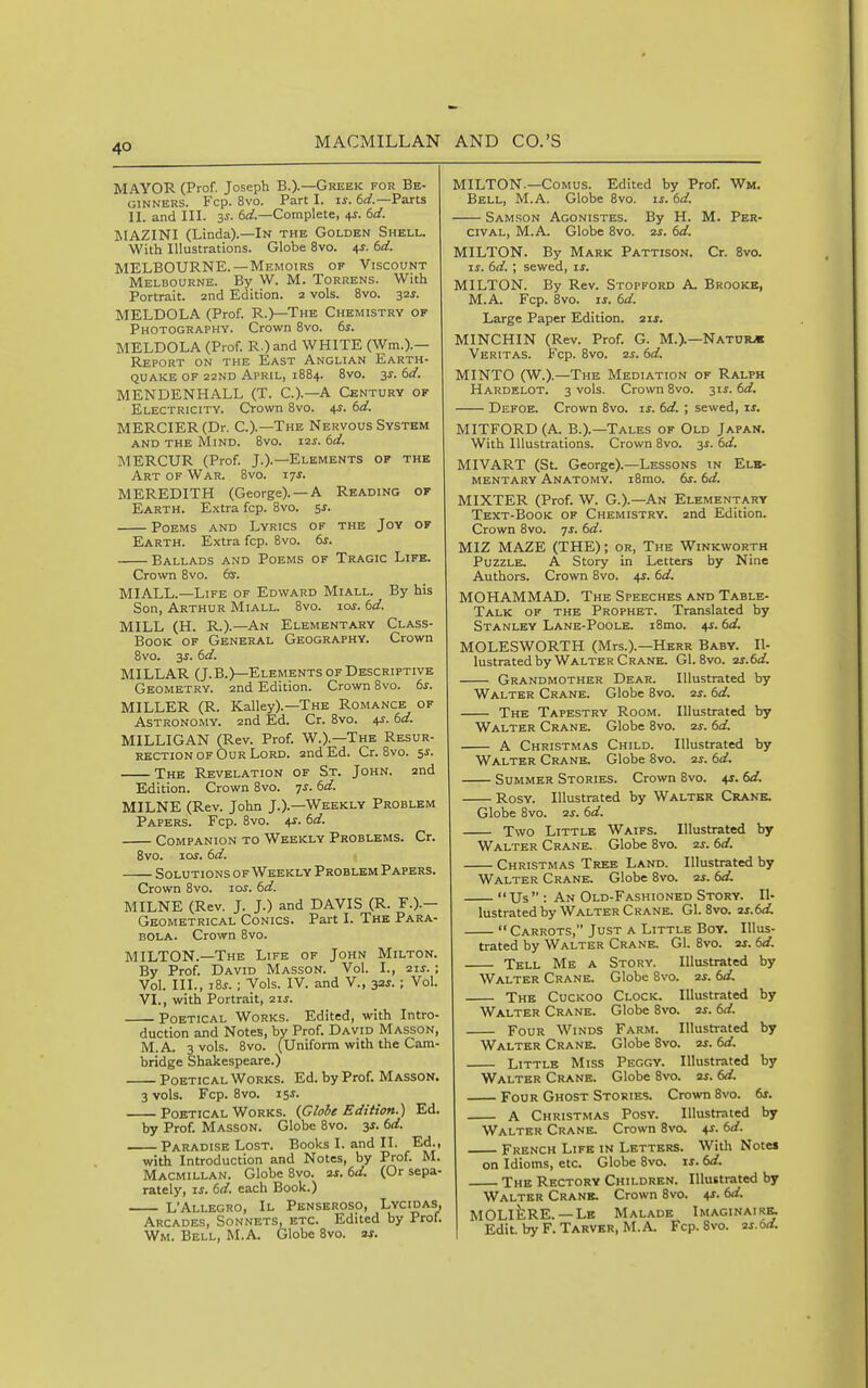 MAYOR (Prof. Joseph B.)-—Greek for Be- ginners. Fcp. 8vo. Part I. is. 6rf.—Parts II. and III. 3S. 6^^.—Complete, 4J. 6d. MAZINI (Linda).—In the Golden Shell. With Illustrations. Globe 8vo. 4J. 6d. MELBOURNE.—Memoirs of Viscount Melbourne. By W. M. Torrens. With Portrait, and Edition. 2 vols. 8vo. 32^. MELDOLA (Prof. R.)—The Chemistry of Photography. Crown 8vo. 6s. MELDOLA (Prof. R.)and WHITE (Wm.).— Report on the East Anglian Earth- quake of 22ND April, 1884. 8vo. 3s. td. MENDENHALL (T. C.).—A Century of Electricity. Crown Bvo. 4J. bd. MERCIER(Dr. C.).—The Nervous System and the Mind. 8vo. 12J. bd. MERCUR (Prof. J.).—Elements of the Art of War. 8vo. 17^. MEREDITH (George). —A Reading of Earth. Extra fcp. Bvo. 5^. Poems and Lyrics of the Joy of Earth. Extra fcp. 8vo. dr. Ballads and Poems of Tragic Life. Crown 8vo. (ss. MIALL.—Life of Edward Miall. By his Son, Arthur Miall. 8vo. iot. dd. MILL (H. R.).—An Elementary Class- BooK of General Geography. Crown Bvo. 3^. td. MILLAR (J. B.)—Elements of Descriptive Geometry. 2nd Edition. Crown Bvo. 6j. MILLER (R. Kalley).—The Romance of Astronomy. 2nd Ed. Cr. Bvo. 4^. 6d. MILLIGAN (Rev. Prof. W.).—The Resur- rection of Our Lord. 2nd Ed. Cr. Bvo. 5J. The Revelation of St. John. 2nd Edition. Crown Bvo. ^s. 6d. MILNE (Rev. John J.).—Weekly Problem Papers. Fcp. Bvo. 4?. dd. Companion to Weekly Problems. Cr. Bvo. loj. 6a?. Solutions of Weekly Problem Papers. Crown Bvo. los. 6d. MILNE (Rev. J. J.) and DAVIS (R. F.).— Geometrical Conics. Part I. The Para- bola. Crown Bvo. MILTON.—The Life of John Milton. By Prof. David Masson. Vol. I., 2ij. ; Vol. III., iBj. ; Vols. IV. and V., 3*1. ; Vol. VI., with Portrait, 21 j. Poetical Works. Edited, with Intro- duction and Notes, by Prof. David Masson, M.A. 3 vols. 8vo. (Uniform with the Cam- bridge Shakespeare.) Poetical Works. Ed. by Prof. Masson. 3 vols. Fcp. Bvo. 15^. Poetical Works. {Globe Edition.) Ed. by Prof. Masson. Globe Bvo. 3^. td. Paradise Lost. Books I. and II. Ed., with Introduction and Notes, by Prof. M. Macmillan. Globe Bvo. ■zs. 6d. (Or sepa- rately, IS. 6d. each Book.) L'Allegro, II Penseroso, Lycidas, Arcades, Sonnets, etc. Edited by Prof. Wm. Bell, M.A. Globe Bvo. ax. MILTON.—Comus. Edited by Prof. Wm. Bell, M.A. Globe Bvo. is. 6d. Samson Agonistes. By H. M. Per- civAL, M.A. Globe Bvo. 2s. 6d. MILTON. By Mark Pattison. Cr. Bvo. IS. 6d. ; sewed, is. MILTON. By Rev. Stopford A. Brookb, M.A. Fcp. Bvo. IS. 6d. Large Paper Edition. 21J. MINCHIN (Rev. Prof. G. M.).—Nature Veritas. Fcp. Bvo. 2^. 6d. MINTO (W.).—The Mediation of Ralph Hardelot. 3 vols. Crown Bvo. 31^. 6d. Defoe. Crown Bvo. is. 6d. ; sewed, is. MITFORD (A. B.).—Tales of Old Japan. With Illustrations. Crown Bvo. 3s. 6d. MIVART (St. George).—Lessons in Elb- MENTARY ANATOMY. iBmo. dr. 6d. MIXTER (Prof. W. G.).—An Elementary Text-Book of Chemistry. 2nd Edition. Crown Bvo. js. 6d. MIZ MAZE (THE); or, The Winkworth Puzzle. A Story in Letters by Nine Authors. Crown Bvo. 4s. 6d. MOHAMMAD. The Speeches and Table- Talk of the Prophet. Translated by Stanley Lane-Poole. iBmo. 4J. 6d. MOLESWORTH (Mrs.).—Herr Baby. Il- lustrated by Walter Crane. Gl. Bvo. xs.6d. Grandmother Dear. Illustrated by Walter Crane. Globe Bvo. 2s. 6d. The Tapestry Room. Illustrated by Walter Crane. Globe Bvo. ss. 6d. A Christmas Child. Illustrated by Walter Crane. Globe Bvo. 2^. 6d. Summer Stories. Crown Bvo. 41. 6d. Rosy. Illustrated by Walter Crane. Globe Bvo. 2j. 6d. Two Little Waifs. Illustrated by Walter Crane. Globe Bvo. zs. 6d. Christmas Tree Land. Illustrated by Walter Crane. Globe Bvo. 2s. 6d. Us : An Old-Fashioned Story. Il- lustrated by Walter Crane. Gl. Bvo. 2s.6d.  Carrots, Just a Little Boy. Illus- trated by Walter Crane. Gl. Bvo. 2s. 6d. Tell Me a Story. Illustrated by Walter Crane. Globe Bvo. 2s. 6d. The Cuckoo Clock. Illustrated by Walter Crane. Globe Bvo. 2s. 6d. Four Winds Farm. Illustrated by Walter Crane. Globe Bvo. 2s. 6d. Little Miss Peggy. Illustrated by Walter Crane. Globe Bvo. 2s. 6d. Four Ghost Stories. Crown Bvo. 6s. A Christmas Posy. Illustrated by Walter Crane. Crown 8vo. 4^. 6d. French Life in Letters. With Notes on Idioms, etc. Globe Bvo. is. 6d. The Rectory Children. Illustrated by Walter Crank. Crown Bvo. 4J. 6d. MOLlfeRE. —Le Malade Imaginairr Edit. tofF.TARVER, M.A. Fcp. Bvo. 2s.6d.