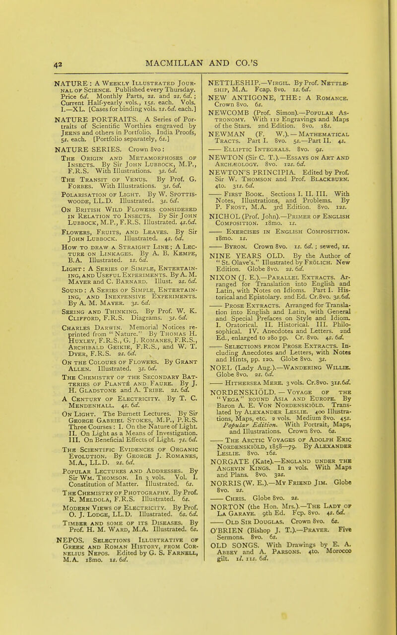 NATURE: A Weekly^ Illustrated Jour- nal OF Science. Published every Thursday. Price td. Monthly Parts, 2j. and 2j-. dd. ; Current Half-yearly vols., 15^. each. Vols. I.—XL. [Cases for binding vols, is.td. each.] NATURE PORTRAITS. A Series of Por- traits of Scientific Worthies engraved by Jeens and others in Portfolio. India Proofs, 5J. each. [Portfolio separately, 6j.] NATURE SERIES. Crown 8vo : The Origin and Metamorphoses of Insects. By Sir John Lubbock, M.P., F.R.S. With Illustrations. 3^. td. The Transit of Venus. By Prof. G. Forbes. With Illustrations. 3^. td. Polarisation of Light. By W. Sfottis- WOODE, LL.D. Illustrated. 3^. i>d. On British Wild Flowers considered IN Relation to Insects. By Sir John Lubbock, M.P., F.R.S. Illustrated. 4^.60^. Flowers, Fruits, and Leaves. By Sir John Lubbock. Illustrated. 4^. (sd. How to draw a Straight Line ; A Lec- ture ON Linkages. By A. B. Kempe, B.A. Illustrated, u. bd. Light : A Series of Simple, Entertain- ing, and Useful Experiments. ByA. M. Mayer and C. Barnard. lUust. 2j. td. Sound : A Series of Simple, Entertain- ing, AND Inexpensive Experiments. By A. M. Mayer. 3j. 6<i Seeing and Thinking. By Prof. W. K. Clifford, F.R.S. Diagrams. 3J. ()d. Charles Darwin. Memorial Notices re- printed from  Nature. By Thomas H. Huxley, F.R.S., G. J. Romanes, F.R.S., Archibald Geikie, F.R.S., and W. T. Dyer, F.R.S. (>d. On the Colours of Flowers. By Grant Allen. Illustrated. 3^. (id. The Chemistry of the Secondary Bat- teries OF PlantA and Faure. By J. H. Gladstone and A. Tribe, ts. (so. A Century of Electricity. By T. C. Mendenhall. 4j. bd. On Light. The Burnett Lectures. By Sir George Gabriel Stokes, M.P., P.R.S. Three Courses : I. On the Nature of Light. II. On Light as a Means of Investigation. III. On Beneficial Effects of Light. 7J. ed. The Scientific Evidences of Organic Evolution. By George J. Romanes, M.A, LL.D. 2^. td. Popular Lectures and Addresses. By Sir Wm. Thomson. In 3 vols. Vol. I. Constitution of Matter. Illustrated, df. The Chemistry of Photography. By Prof. R. Meldola, F.R.S. Illustrated. 6j. Modern Views of Electricity. By Prof. O. J. Lodge, LL.D. Illustrated. 6j. 6d. Timber and some of its Diseases. By Prof. H. M. Ward, M.A Illustrated. 6j. NEPOS. Selections Illustrative of Greek and Roman History, from Cor- nelius Nepos. Edited by G. S. Farnbll, M.A. i8mo. i.r. td. NETTLESHIP.—Virgil. By Prof. Nettle- ship, M.A. Fcap. 8vo. is. td. NEW ANTIGONE, THE: A Romance. Crown 8vo. ts. NEWCOMB (Prof. Simon).—Popular As- tronomy. With 112 Engravings and Maps of the Stars. 2nd Edition. 8vo. lis. NEWMAN (F. W.). — Mathematical Tracts. Part I. 8vo. 5J.—Part II. 4i. Elliptic Integrals. 8vo. gs. NEWTON (Sir C. T.).—Essays on Art and Archeology. 8vo. i2i. td. NEWTON'S PRINCIPIA. Edited by Prof. Sir W. Thomson and Prof. Blackburn. 4to. 3IJ. td. First Book. Sections I. II. III. With Notes, Illustrations, and Problems. By P. Frost, M.A. 3rd Edition. 8vo. 12s. NICHOL (Prof. John).—Primer of English Composition. i8mo. is. Exercises in English Composition. i8mo. IS. Byron. Crown 8vo. is. td. ; sewed, is. NINE YEAB.S OLD. By the Author of  St. Olave's. Illustrated by Frolich. New Edition. Globe 8vo. 2s. td. NIXON (J. E.).—Parallel Extracts. Ar- ranged for Translation into English and Latin, with Notes on Idioms. Part I. His- torical and Epistolary. 2nd Ed. Cr.8vo. -^s.td. Prose Extracts. Arranged for Transla- tion into English and Latin, with General and Special Prefaces on Style and Idiom. I. Oratorical. II. Historical. III. Philo- sophical. IV. Anecdotes and Letters. 2nd Ed., enlarged to 280 pp. Cr. 8vo. 4J. td. Selections from Prose Extracts. In- cluding Anecdotes and Letters, with Notes and Hints, pp. 120. Globe 8vo. 3^. NOEL (Lady Aug.).—Wandering Willik. Globe 8vo. 2S. td. Hithersea Mere. 3 vols. Cr.8vo. yis.td. NORDENSKI OLD.—Voyage of the Vega round Asia and Europe. By Baron A. E. Von Nordenskiold. Trans- lated by Alexander Leslie. 400 Illustra- tions, Maps, etc. 2 vols. Medium 8vo. 45^. Popular Edition. With Portrait, Maps, and Illustrations. Crown 8vo. ts. The Arctic Voyages of Adolph Eric Nordenskiold, 1858—79. By Alexander Leslie. 8vo. its. NORGATE (Kate).—England under the Angevin Kings. In 2 vols. With Maps and Plans. 8vo. yis. NORRIS (W. E.).—My Friend Jim. Globe 8v0. 2S. Chris. Globe 8vo. 2s. NORTON (the Hon. Mrs.).—The Lady of La Garaye. gth Ed. Fcp. 8vo. ^s. td. Old Sir Douglas. Crown 8vo. ts. O'BRIEN (Bishop J. T.).—Prayer. Five Sermons. 8vo. ts. OLD SONGS. With Drawings by E. A. Abbey and A. Parsons. 410. Morocco gilt. il. lis. td.