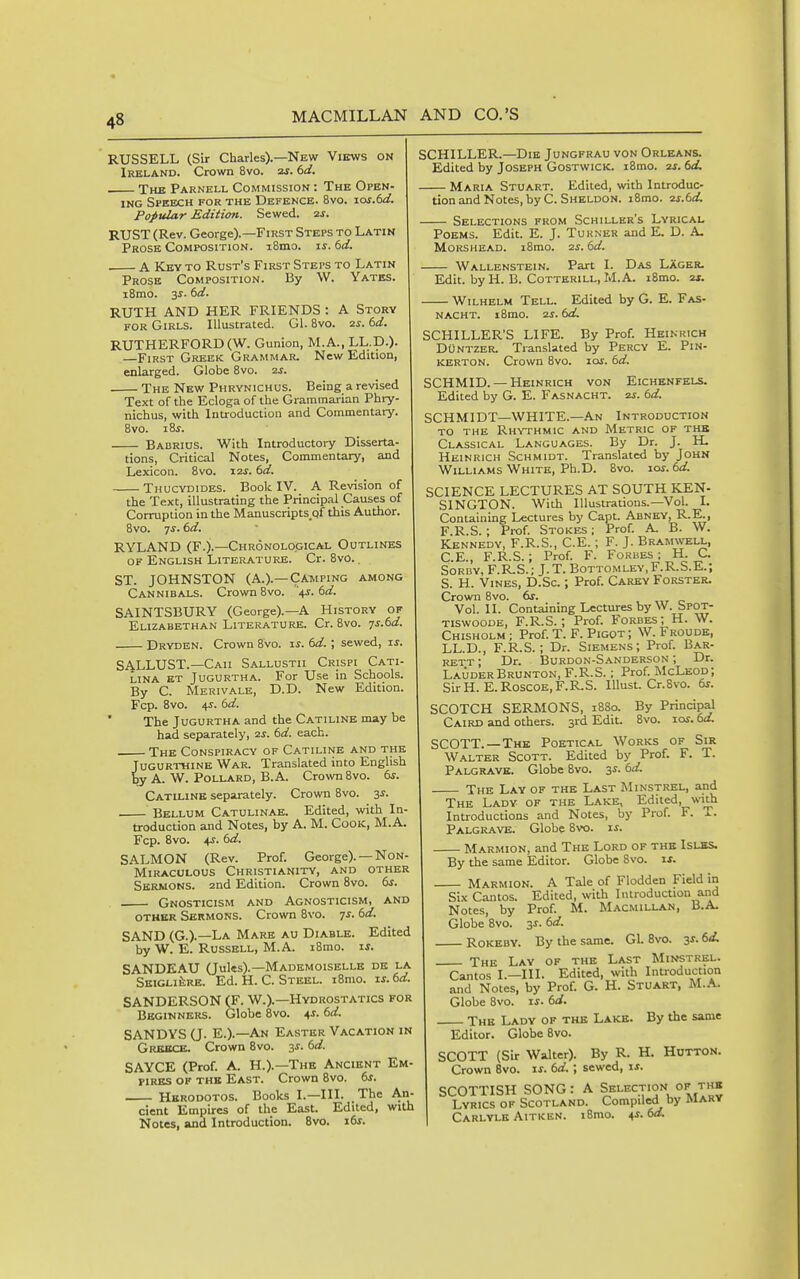 RUSSELL (Sir Charles).—New Views on Ireland. Crown 8vo. zr. dd. Xhb Parnell Commission : The Open- ing Speech for the Defence. 8vo. ios.6d. Popular Edition. Sewed, zj. RUST (Rev. George).—First Steps to Latin Prose Composition. i8mo. i^. dd. A Key to Rust's First Steps to Latin Prose Composition. By W. Yates. iSmo. 3^. (>d. RUTH AND HER FRIENDS : A Story for Girls. Illustrated. Gl. 8vo. 2j. (^d. RUTHERFORD(W. Gunion, M.A., LL.D.). —First Greek Grammar. New Edition, enlarged. Globe 8vo. us. The New Phrynichus. Being a revised Text of the Ecloga of the Grammai ian Phry- nichus, with Introduction and Commentary. 8vo. i8j. Babrios. With Introductory Disserta- tions, Critical Notes, Commentary, and Lexicon. Bvo. i2j. td. Thucydides. Book IV. A Revision of the Text, illustrating the Principal Causes of Corruption in the Manuscripts.qf this Author. 8vo. qs. 6d. RYLAND (F.).—Chronological Outlines of English Literature. Cr. 8v0.. ST. JOHNSTON (A.).—Camping among Cannibals. Crown 8vo. '.\s.6d. SAINTSBURY (George).—a History of Elizabethan Literature. Cr. 8vo. ^s.6d. Dryden. Crown 8Vo. u. ()d. ; sewed, u. SALLUST.—Caii Sallustii Crispi Cati- LINA ET JuGURTHA. For Use in Schools. By C. Merivale, D.D. New Edition. Fcp. 8vo. 4i. 6rf. The JuGURTHA and the Catiline may be had separately, zs. 6d. each. The Conspiracy of Catiline and the Jugurthine War. Translated into English by A. W. Pollard, B. A. Crown Bvo. ds. Catiline separately. Crown Bvo. 3^. Bellum Catulinae. Edited, with In- troduction and Notes, by A. M. Cook, M.A. Fcp. 8vo. ^s. td. SALMON (Rev. Prof. George). — Non- Miraculous Christianity, and other Sermons. 2nd Edition. Crown 8vo. 6j. Gnosticism and Agnosticism, and other Sermons. Crown Bvo. js. 6d. SAND (G.).—La Mare au Diable. Edited by W. E. Russell, M.A. iBmo. w. SANDEAU (Jules).—Mademoiselle de la SEiGLifeRE. Ed. H. C. Steel. i8mo. zs.td. SANDERSON (F. W.).—Hydrostatics for Beginners. Globe Bvo. ^s. dd. SANDYS U- E.).—An Easter Vacation in Grkbce. Crown 8vo. 3^. dd. SAYCE (Prof. A. H.).—The Ancient Em- fires of the East. Crown Bvo. ds. Hkrodotos. Books I.—III. The An- cient Empires of the East. Edited, with Notes, and Introduction. Bvo. z-ds. SCHILLER.—Die Jungfrau von Orleans. Edited by Joseph Gostwick. iBmo. 2^. dd. Maria Stuart. Edited, with Introduc- tion and Notes, by C. Sheldon. iBmo. 2s.dd. Selections from Schiller's Lyrical Poems. Edit. E. J. Turner and E. D. A. MoRSHEAD. i8mo. 2s. dd. Wallenstein. Part I. Das Lager. Edit, by H. B. Cotterill, M.A. iBmo. at. Wilhelm Tell. Edited by G. E. Fas- nacht. iBmo. 2j. dd. SCHILLER'S LIFE. By Prof. Heinrich DuNTZER. Translated by Percy E. Pin- KERTON. Crown Bvo. los. dd. SCHMID. — Heinrich von Eichenfels. Edited by G. E. Fasnacht. zs. dd. SCHMIDT—WHITE.—An Introduction TO the Rhythmic and Metric of the Classical Languages. By Dr. J. H. Heinrich Schmidt. Translated by John Williams White, Ph.D. Bvo. lo^. dd. SCIENCE LECTURES AT SOUTH KEN- SINGTON. With Illustrations.—Vol. I. Containing Lectures by Capt. Abney, R-E., F.R.S.; Prof. Stokes ; Prof. A. B. W. Kennedy, F.R.S., C.E.; F. J. Bramwell, C.E., F.R.S.; Prof. F. Forbes; H. C. SoRUY, F.R.S.; J.T. Bottomlev.F.R.S.E.; S. H. Vines, D.Sc. ; Prof. Carey Forster. Crown Bvo. ds. Vol. II. Containing Lectures by W. bPOT- TiswooDE, F.R.S.; Prof. Forbes; H. W. Chisholm ; Prof. T. F. Pigot ; W. Froude, LL.D., F.R.S.; Dr. Siemens; Prof. Bar- rett ; Dr. Burdon-Sanderson ; Dr. LauderBrunton, F.R.S.; Prof. McLeod; SirH. E.Roscoe,F.R.S. lUust. Cr.Bvo. ds. SCOTCH SERMONS, 1880. By Principal Caird and others. 3rd Edit. Bvo. ictf. dd. SCOTT.—The Poetical Works of Sir Walter Scott. Edited by Prof. F. T. Palgravk. Globe Bvo. 3^. dd. The Lay of the Last Minstrel, and The Lady of the Lake, Edited, with Introductions and Notes, by Prof. F. T. Palgrave. Globe Bvo. i^. Marmion, and The Lord of the Islbs. By the same Editor. Globe Bvo. if. Marmion. A Tale of Flodden Field in Six Cantos. Edited, with Introduction and Notes, by Prof. M. Macmillan, B.A. Globe Bvo. 3J. dd. Rokeby. By the same. Gl. Bvo. 3^. dd, The Lay of the Last Minstrel. Cantos I.—III. Edited, with Introduction and Notes, by Prof. G. H. Stuart, M.A. Globe 8vo. xs. dd. The Lady of the Lake. By the same Editor. Globe Bvo. SCOTT (Sir Walter). By R. H. HOTTON. Crown Bvo. is. dd. ; sewed, is. SCOTTISH SONG: A Selection of the Lyrics of Scotland. Compiled by Marv Carlylk Aitken. iBmo. 4J. do.