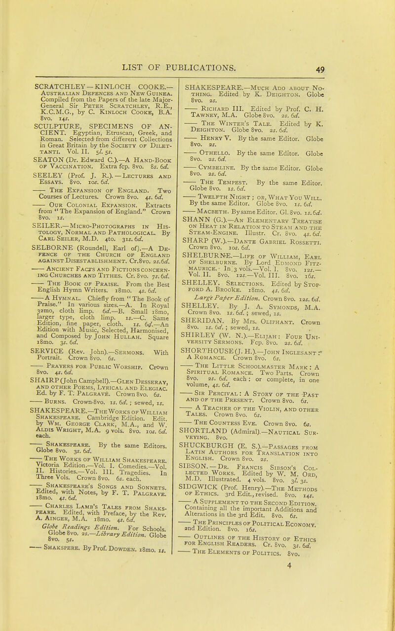 SCRATCHLEY —KINLOCH COOKE.— Australian Defences and New Guinea. Compiled from the Papers of the late Major- General Sir Peter Scratchley, R.E., K.C.M.G., by C. KiNLOCH Cooke, B.A. 8vo. us. SCULPTURE, SPECIMENS OF AN- CIENT. Egyptian, Etruscan, Greek, and Roman. Selected from different Collections in Great Britain by the Society of Dilet- tanti. Vol. II. 5/. SJ. SEATON (Dr. Edward C.).—A Hand-Book OF Vaccination. Extra fop. 8vo. 6s. 6d. SEELEY (Prof. J. R.).—Lectures and Essays. 8vo. 10s. 6d. The Expansion of England. Two Courses of Lectures. Crown 8vo. 4^. 6d. Our Colonial Expansion. Extracts from  The Expansion of England. Crown 8vo. IS. SEILER.— Micro-Photographs in His- tology, Normal and Pathologicau By Carl Seiler, M.D. 4to. 31J. 6d. SELBORNE (Roundell, Earl of).—A De- fence OF THE Church of England against Disestablishment. Cr.Svo. zs.6i£. Ancient Facxs and Fictions concern- ing Churches and Tithes. Cr. 8vo. ys. td. The Book of Praise. From the Best English Hymn Writers. i8mo. 4^. td. A Hymnal. Chiefly from  The Book of Praise. In various sizes.—^A. In Royal 32mo, cloth limp. 6«/.—B. Small i8mo, larger type, cloth limp. ^s.—Q.. Same Edition, fine paper, cloth. ij. 61/.—An Edition with Music, Selected, Harmonised, and Composed by John Hullah. Square i8mo. 3j. td. SERVICE (Rev. John).—Sermons. With Portrait. Crown 8vo. ts. Prayers for Public Worship. CrOwn 8vo. 4r. (3d. SHAIRP (John Campbell).—Glen Desseray, AND OTHER PoEMS, LyRICAL AND ElEGIAC. Ed. by F. T. Palgrave. Crown Bvo. ts. Burns. Crown-Svo. is. 6d. ; sewed, i^. SHAKESPEARE.—The Works of William Shakespeare. Cambridge Edition. Edit, by Wm. George Clark, M.A., and W Aldis Wright, M.A. 9 vols. 8vo. lor. td. each. —— Shakespeare. By the same Editors. Globe 8vo. 3J. td. —— The Works of William Shakespeare. Victoria Edition.-Vol. I. Comedies.—Vol. II Histories.—Vol. III. Tragedies. In Ihree Vols. Crown 8vo. ts. each. —— Shakespeare's Songs and Sonnets Edited, with Notes, by F. T. Palgrave. iBmo. 4j. td. Charles Lamb's Tales from Shaks- PEARE. Edited, with Preface, by the Rev A. Ainger, M.A. i8mo. ^s. td. Globe Readings Edition. For Schools. Globe 8vo. zs.—Library Edition. Globe 8vo. 5J. Shakspere. ByProf.DowDEN. i8mo. is. SHAKESPEARE.—Much Ado about No- thing. Edited by K. Deighton. Globe 8vo. 2^. Richard III. Edited by Prof. C. H. Tawney, M.A. Globe 8vo. 2s. td. The Winter's Tale. Edited by K. Deighton. Globe 8vo. 2^. td. Henry V. By the same Editor. Globe 8vo. 2S. Othello. By the same Editor. Globe 8vo. 2s. td. Cymbeline. By the same Editor. Globe 8vo. 2s. td. The Tempest. By the same Editor. Globe 8vo. IS. td. Twelfth Night ; or, What You Will. By the same Editor. Globe 8vo. is. td. Macbeth. BysameEditor. Gl. Bvo. is.td. SHANN (G.).—An Elementary Treatise ON Heat in Relation to Steaim and the Steam-Engine. lUustr. Cr. Bvo. ^s.td. SHARP (W.).—Dante Gabriel Rossettl Crown Bvo. loi. td. SHELBURNE.—Life of William, Earl of Shelburne. By Lord EoMONo FiTZ- maurice. • In'svols.—Vol.1. Bvo. i2j.— Vol. II. Bvo. i2i.—Vol. III. 8vo. i6j. SHELLEY. Selections. Edited by Stop- ford a. BRookE. i8mo. 4s. td. Larg-e Paper Edition. Crown Bvo. 12s. td. SHELLEY. By J. A. Symonds, M.A. Crown Bvo. is. td. ; sewed, is. SHERIDAN. By Mrs. Oliphant. Crown Bvo. IS. td. ; sewed, is. SHIRLEY (W. N.).-Elijah: Four Uni- versity Sermons. Fcp. Bvo. 2s. td. SH0RTH0USE(J. H.).-John Inglesant ;• A Romance. Crown Bvo. ts. The Little Schoolmaster Mark : A Spiritual Romance. Two Parts. Crown Bvo. 2j. td. each : or complete, in one volume, us. td. Sir Percival: A Story of the Past and of the Present. Crown Bvo. ts. —— A Teacher of the Violin, and other Tales. Crown Bvo. ts. The Countess Eve. Crown Bvo. bs. SHORTLAND (Admiral).-Nautical Sur- veying. Bvo. SHUCKBURGH (E. S.).-Passages from Latin Authors for Translation into English. Crown Bvo. 2j. SIBSON. — Dr. Francis Sibson's Col- lected Works. Edited by W. M. Ord M.D. Illustrated. 4 vols. Bvo. 3/. js. ' SIDGWICK (Prof. Henry).-The Methods of Ethics. 3rd Edit., revised. Bvo. 14J. —— A Supplement to the Second Edition. Containing all the important Additions and Alterations in the 3rd Edit. Bvo. ts. The Principles of Political Economy. 2nd Edition. Bvo. its. Outlines of the History of Ethics FOR English Readers. Cr. Bvo. 3J. td. The Elements of Politics. Bvo. 4