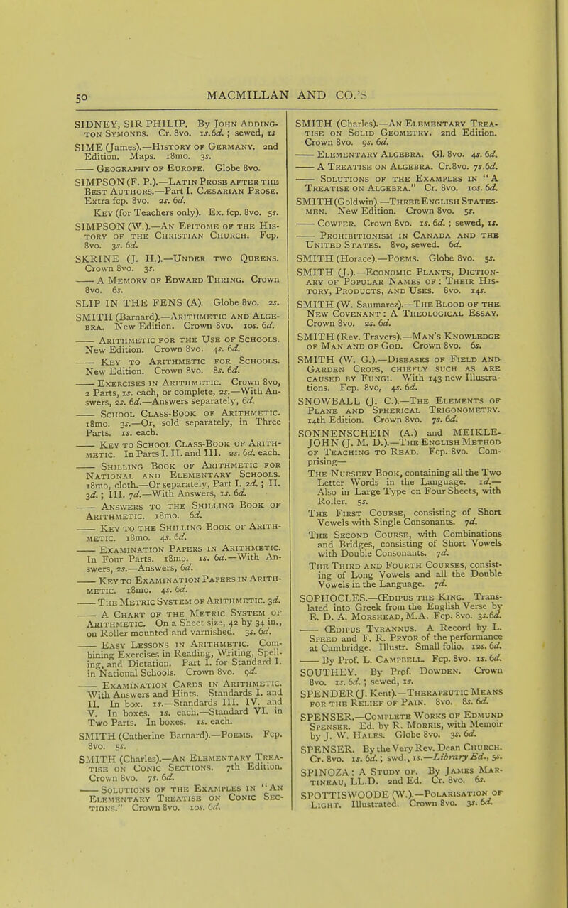 SIDNEY, SIR PHILIP, By John Adding- TON Symonds. Cr. 8vo. is.td. ; sewed, SIME (James).—History of Germany. 2nd Edition. Maps. i8mo. 3i. Geography of Europe. Globe 8vo. SIMPSON (F. P.).—Latin Prose after the Best Authors.—Part I. C-esarian Prose. Extra fcp. 8vo. 2j. dd. Key (for Teachers only). Ex. fcp. 8vo. ss. SIMPSON (W.).—An Epitome of the His- tory OF THE Christian Church. Fcp. 8vo. 'is. 6d. SKRINE (J. H.).—Under two Queens. Crown 8vo. 3s. A Memory of Edward Thring. Crown 8vo. 6s. SLIP IN THE FENS (A). Globe 8vo. 2s. SMITH (Barnard).—Arithmetic and Alge- bra. New Edition. Crown 8vo. los. 6d. Arithmetic for the Use of Schools. New Edition. Crown Bvo. 4J. 6d. Key to Arithmetic for Schools. New Edition. Crown 8vo. 8^. 6d. Exercises in Arithmetic. Cro\vn 8vo, 2 Parts, IS. each, or complete, 2S.—With An- swers, 2^-. 6d.—Answers separately, 6d. School Class-Book of Arithmetic. i8mo. 3^.—Or, sold separately, in Three Parts. IS. each. Key to School Class-Book of Arith- metic. In Parts I. II. and III. 2s. 6d. each. Shilling Book of Arithmetic for National and Elementary Schools. iBmo, cloth.—Or separately, Part I. zd. ; II. 3d.; III. jd.—With Answers, ij. 6d. Answers to the Shilling Book of Arithmetic. i8mo. 6d. Key to the Shilling Book of Arith- metic. i8mo. 4J. 6d. Examination Papers in Arithmetic. In Four Parts. i8mo. is. 6^^.—With An- swers, 2i.—Answers, 6d. Key to Examination Papers in Arith- metic. iSmo. 4^. 6d. The Metric System of Arithmetic. 3d. A Chart of the Metric System of Arithmetic. On a Sheet size, 42 by 34 in-> on Roller mounted and varnished. 3s. 6d. Easy Lessons in Arithmetic. Com- bining Exercises in Reading, Writing, Spell- ing, and Dictation. Part 1. for Standard I. in National Schools. Crown 8vo. qd. Examination Cards in Arithmetic. With Answers and Hints. Standards 1, and II. In box. li.—Standards III. IV. and V. In boxes, u. each.—Standard VI. in T?wo Parts. In boxes, is. each. SMITH (Catherine Barnard).—Poems. Fcp. 8vo. 5i. SiMITH (Charles).—An Elementary Trea- tise on Conic Sections. 7th Edition. Crown 8vo. js. 6d. Solutions of the Examples in An Elementary Treatise on Conic Sec- tions. Crown 8vo. 10s. 6d. SMITH (Charles).—An Elementary Trea- tise ON Solid Geometry. 2nd Edition. Crown 8vo. gs. 6d. Elementary Algebra. G1. 8vo. us. 6d. A Treatise on Algebra. Cr.Svo. js.(>d. Solutions of the Examples in  A Treatise on Algebra. Cr. 8vo. 10s. (xL SMITH(Goldwin).—ThreeEnglish States- men. New Edition. Crown 8vo. 5*. CowPER. Crown 8vo. is. td. ; sewed, ix. Prohibitionism in Canada and thb United States. 8vo, sewed. (>d. SMITH (Horace).—Poems. Globe 8vo. sr. SMITH (J.).—Economic Plants, Diction- ary of Popular Names of : Their His- tory, Products, and Uses. Bvo. i+t. SMITH (W. Saumarez).—The Blood of the New Covenant : A Theological Essay. Crown Bvo. 2j. dd. SMITH (Rev. Travers).—Man's Knowledge OF Man and of God. Crown Bvo. 6j. SMITH (W. G.).—Diseases of Field and Garden Crops, chiefly such as are caused by Fungi. With 143 new Illustra- tions. Fcp. Bvo, 4J. td. SNOWBALL (J. C.).—The Elements of Plane and Spherical Trigonometry. 14th Edition. Crown 8vo. ^s. 6d. SONNENSCHEIN (A.) and MEIKLE- JOHN (J. M. D.).—The English Method of Teaching to Read. Fcp. 8vo. Com- prising— The Nursery Book, containing all the Two Letter Words in the Language. id._— Also in Large Type on Four Sheets, with Roller. 5J. The First Course, consisting of Short Vowels with Single Consonants, ^d. The Second Course, with Combinations and Bridges, consisting of Short Vowels with Double Consonants, yd. The Third and Fourth Courses, consist- ing of Long Vowels and all the Double Vowels in the Language, jd. SOPHOCLES.—QEdipus the King. Trans- lated into Greek from the English Verse by E. D. A. Morshead, M.A. Fcp. Bvo. 3s.(>d. QEdipus Tyrannus. A Record by L. Speed and F. R. Pryor of the perfonnance at Cambridge. lUustr. Small folio. i2j. (>d By Prof. L. Campbell. Fcp. Bvo. is. td. SOUTHEY. By Prpf. Dowden. Crown Bvo. IS. 6d. ; sewed, is. SPENDER 0. Kent).—Therapeutic Means for the Relief of Pain. 8vo. Bj. td. SPENSER.—Complete Works of Edmund Spenser. Ed. by R. Morris, with Memoir by J. W. Hales. Globe 8vo. 3^. (>d. SPENSER. By the Ver>' Rev. Dean Church. Cr. Bvo. IS. td.; swd., is.—Liirary£d., 5s. SPINOZA: A Study OF. By James Mar- TiNEAU, LL.D. and Ed. Cr. 8vo. 6s. SPOTTISWOODE (W.).—Polarisation of Light. Illustrated. Crown Bvo. 3^- 6«-