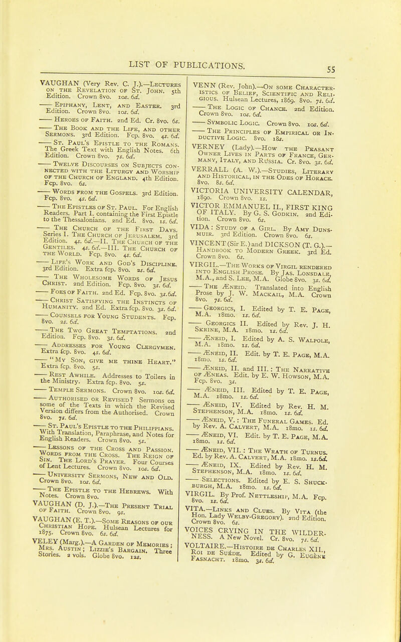 55 VAUGHAN (Very Rev. C. J.).—Lectures ON THE Revelation of St. John. 5th Edition. Crown 8vo. 10s. 6d. EpirHANY, Lent, and Easter. 3rd Edition. Crown 8vo. loj. dd. Heroes of Faith, and Ed. Cr. 8vo. 6s. —— The Book and the Life, and other Sermons. 3rd Edition. Fcp. Bvo. 4^. (,d. St. Paul's Epistle to the Romans. The Greek Text with English Notes. 6th Edition. Crown Bvo. 7^. td. Twelve Discourses on Subjects con- nected with the Liturgy and Worship of the Church of England. 4th Edition Fcp. 8vo. 6j. Words from the Gospels. 3rd Edition. Fcp. 8vo. 4j. td. —— The Epistles of St. Paul. For English Readers. Part I. containing the First Epistle to the Thessalonians. 2nd Ed. 8vo. is. (sd. The Church of the First Days. Series I. The Church of Jerusalem. 3rd Edition. 4j. 6a'.—IL The Church of the Gentiles. +r. 6^'.—IIL The Church of the World. Fcp. 8vo. ^s. td. Life's Work and God's Discipunb. 3rd Edition. Extra fcp. 8vo. aj. td. —— The Wholesome Words of Jesus Christ, and Edition. Fcp. 8vo. 3^. td. Foes of Faith, and Ed. Fcp. Bvo. -^s.td. ——Christ Satisfying the Instincts of Humanity, and Ed. Extra fcp. 8vo. y.td. Counsels for Young Students. Fcd 8vo. 2j. td. —— The. Two Great Temptations, and Edition. Fcp. Bvo. 3s. td. —— Addresses for Young Clergymen. Extra fcp. Bvo. 4J. td. ——  My Son, give me thine Heart. Extra fcp. Bvo. 5^. —— Rest Awhile. Addresses to Toilers in the Ministry. Extra fcp. Bvo. 5J. Temple Sermons. Crown Bvo. loj. td, Authorised or Revised? Sermons on some of the Texts in which the Revised Version differs from the Authorised. Crown 8vo. ^s. td. ^Tr-^J-!?* V® Epistle to the Philippi ans. With -Translation, Paraphrase, and Notes for English Readers. Crown Bvo. ^s. ——Lessons of the Cross and Passion. Words from the Cross. The Reign of biN. The Lord's Prayer. Four Courses 01 Lent Lectures. Crown 8vo. xas. td. —— University Sermons, New and Old. Crown Bvo. loj. td. Iro Jn Sv^ ^^ ^^^^-^^^ With ^tyFA^x„^ J-)-r-THH Prksknt Trial OF J? AITH. Crown Bvo. gj. VAUGHAN (E T.).-SoME Reasons of our Christian Hope. Hulsean Lectures for 1875. Crown Bvo. ts. td. VELEY(Marg.).—A Garden of Memories • Mrs. Austin; Lizzie's Bargain. Three Stones, a vols. Globe 8vo. im. VENN (Rev. John).—On some Character- istics of Belief, Scientific and Reli- gious. Hulsean Lectures, 1B69. Bvo. ^s. td. —— The Logic of Chance, and Edition. Crown Bvo. lar. td. Symbolic Logic Crown Bvo. lor. td. The Principles of Empirical or In- ductive Logic. Bvo. iBj. VERNEY (Lady).-How the Peasant Owner Lives in Parts of France, Ger- many, Italy, and Russia. Cr. Bvo. 3^. td. VERRALL (A. W.).-Studies, Literary AND Historical, in the Odes op Horace. Bvo. Bj. td. VICTORIA UNIVERSITY CALENDAR. iBgo. Crown 8vo. ij. VICTOR EMMANUEL IL, FIRST KING OF ITALY. By G. S. GoDKiN. and Edi! tion. Crown Bvo. dr. VIDA: Study of a Girl. By Amy Duns- MUIR. 3rd Edition. Crown Bvo. ts. VINCENT (Sir E.) and DICKSON (T. G.).- Handbook to Modern Greek. 3rd Ed. Crown Bvo. ts. VIRGIL.—The Works of Virgil rendered INTO English Prose. By Jas. Lonsdale, M.A., and S. Lee, M.A. Globe Bvo. 3^. td. ——The ^neid. Translated into English Prose by J. W. Mackail, M.A. Crown Bvo. 7J-. td. —— Georgics, I. Edited by T. E. Page, M.-A.. iBmo. IS. td. —— Georgics II. Edited by Rev. T. H Skrine, M.A. i8mo. xs. td. — ^NEID, I. Edited by A. S. Walpole. M.A. i8mo. IS. td. ^NEiD, II. Edit, by T. E. Page, M.A. iBmo. IS. td. ^NEiD, n. and III.: The Narrative of ^neas. Edit, by E. W. Howson, M.A. rep. Bvo. 3^. —- ^NEiD, III. Edited by T. E. Page, M.A. iBmo. IS. td. —— iENEiD, IV. Edited by Rev. H M Stephenson, M.A. iBmo. is. td. —— ^NEiD, V.: The Funeral Games. Ed. by Rev. A. Calvert, M.A. i8mo. is. td. iENEiD, VI. Edit, by T. E. Page, M.A. iBmo. IS. td. ~TA''^i^°' y^;.-' ^^ W''*™ °^ Turnus. Ed. by Rev. A. Calvert, M.A. i8mo. is.td. —— iENEiD, IX. Edited by Rev. H. M Stephenson, M.A. iBmo. is. td. — Selections. Edited by E. S. Shuck, burgh, M.A. iBmo. ij. td. VIRGIL. By Prof. Nettleship, M.A. Fcd Bvo. IS. td. VITA.-Links AND Clues. By Vita (the Crown'-Bvo^'^^.^''^^)- '^ Edition. ^nS A^n'^'S 'V WILDER. JN Ebb. A New Novel. Cr. Bvo. js td VOLTAIRE.-H1STOIRB de Charles Xll ROI DE SuiDE. Edited by G. EuGiNE Fasnacht. iSmo. ^s.td ■^gene