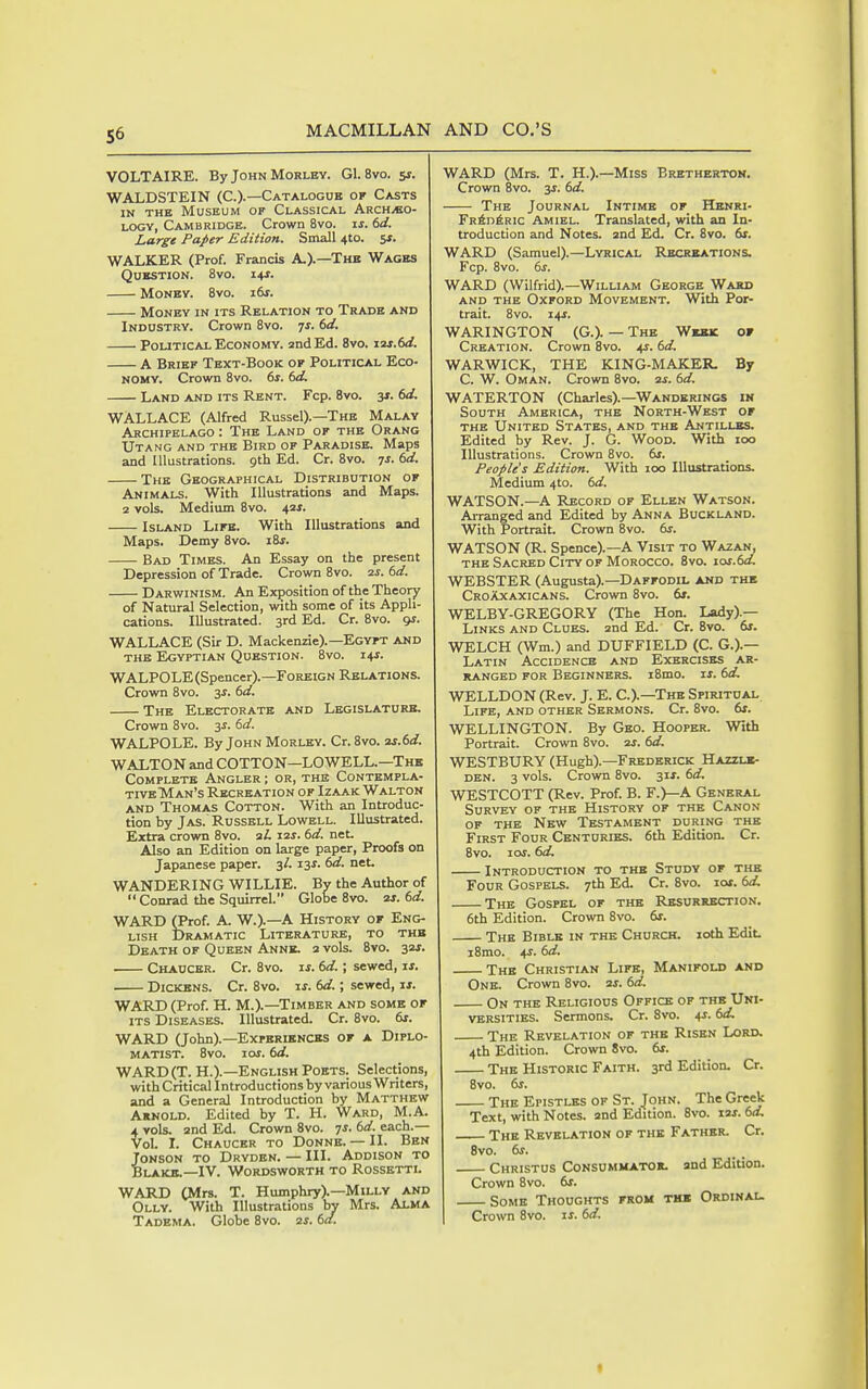 VOLTAIRE. By John Morley. G1. 8vo. sj. WALDSTEIN (C.).—Catalogue of Casts IN THE Museum of Classical Archaeo- logy, Cambridge. Crown 8vo. is. dd. Large Paper Edition. Small 4to. SJ. WALKER (Prof. Francis A.).—The Wages Question. Bvo. 14J. Money. Bvo. i6j. Money in its Relation to Trade and Industry. Crown Bvo. 71. dd. Political Economy, and Ed. Bvo. izr.W. A Brief Text-Book of Political Eco- nomy. Crown Bvo. 6r. (sd. Land and its Rent. Fcp. Bvo. 3J. dd. WALLACE (Alfred Russel).—The Malay Archipelago : The Land of the Orang Utang and the Bird of Paradise. Maps and Illustrations, gth Ed. Cr. Bvo. ^s. td. The Geographical Distribution of Animals. With Illustrations and Maps. 2 vols. Medium Bvo. 42J. Island Life. With Illustrations and Maps. Demy Bvo. iBj. Bad Times. An Essay on the present Depression of Trade. Crown Bvo. 2J. 6d. Darwinism. An Exposition of the Theory of Natural Selection, with some of its Appli- cations. Illustrated. 3rd Ed. Cr. Bvo. 9J. WALLACE (Sir D. Mackenzie).—Egyft and the Egyptian Question. Bvo. 14J. WALPOLE(Spencer).—Foreign Relations. Crown Bvo. 3^. (>d. The Electorate and Legislature. Crown Bvo. 3J. dd. WALPOLE. By John Morlky. Cr. Bvo. as.dd. WALTON and COTTON—LOWELL.—Thk Complete Angler ; or, the Contempla- tive Man's Recreation of Izaak Walton and Thomas Cotton. With an Introduc- tion by Jas. Russell Lowell. Illustrated. Extra crown Bvo. aL 12s. 6d. net. Also an Edition on large paper, Proofs on Japanese paper. 3/. I3r. 6d. net. WANDERING WILLIE. Bv the Author of  Conrad the Squirrel. Globe Bvo. 2s. 6d. WARD (Prof. A. W.).—A History or Eng- lish Dramatic Literature, to the Death of Queen Anne. 2 vols. Bvo. 32J. Chaucer. Cr. Bvo. is. 6d.; sewed, if. Dickens. Cr. Bvo. is. 6d.; sewed, ji. WARD (Prof. H. M.).—Timber and some of ITS Diseases. Illustrated. Cr. Bvo. 6f. WARD (John).—Experiences of a Diplo- matist. Bvo. los. 6d. WARD(T. H.).—English Poets. Selections, with Critical Introductions by various Writers, and a General Introduction by Matthew Arnold. Edited by T. H. Ward, M.A. 4 vols. 2nd Ed. Crown Bvo. js. 6d. each.— Vol. I. Chaucer to Donne. — II. Ben ToNSON to Dryden. — III. Addison to Blake.—IV. Wordsworth to Rossetti. WARD (Mrs. T. Humphry).—Milly and Olly. With Illustrations by Mrs. Alma Tadema. Globe Bvo. 2s. 6a. WARD (Mrs. T. H.).—Miss Bretherton. Crown Bvo. jj. 6d. The Journal Intime of Henri- Fr6d6ric Amiel. Translated, with an In- troduction and Notes. 2nd Ed. Cr. Bvo. 6s. WARD (Samuel).—Lyrical Recreations. Fcp. Bvo. 6s. WARD (Wilfrid).—William George Ward AND THE Oxford Movement. With Por- trait. Bvo. 14^. WARINGTON (G.). — The Week of Creation. Crown Bvo. 4J. 6d. WARWICK, THE KING-MAKER. By C. W. Oman. Crown Bvo. as. 6d. WATERTON (Charles).—Wanderings in South America, the North-West of THE United States, and the Antilles. Edited by Rev. J. G. Wood. With 100 Illustrations. Crown Bvo. 6s. People's Edition. With 100 Illustrations. Medium 410. 6d. WATSON.—A Record of Ellen Watson. Arranged and Edited by Anna Buckland. With Portrait. Crown Bvo. dr. WATSON (R. Spence).—A Visit to Wazan, THE Sacred City of Morocco. Bvo. ios.6d. WEBSTER (Augusta).—Daffodil and the Croaxaxicans. Crown Bvo. 6*. WELBY-GREGORY (The Hon. Lady).— Links and Clues. 2nd Ed. Cr. Bvo. 6s. WELCH (Wm.) and DUFFIELD (C. G.).— Latin Accidence and Exercises ar- ranged for Beginners. iBmo. is. 6d. WELLDON (Rev. J. E. C.).—The Spiritual Life, and other Sermons. Cr. Bvo. 61. WELLINGTON. By Geo. Hooper. With Portrait. Crown Bvo. 2J. 6d. WESTBURY (Hugh).—Frederick Hazzl*- DEN. 3 vols. Crown Bvo. 31X. 6d. WESTCOTT (Rev. Prof. B. F.)—A General Survey of the History of the Canon of the New Testament during the First Four Centuries. 6th Edition. Cr. Bvo. 10s. 6d. Introduction to the Study of the Four Gospels. 7th Ed. Cr. Bvo. los. 6d, The Gospel of the Resurrection. 6th Edition. Crovra Bvo. 6s. The Bible in the Church. loth Edit. I Brno. 4J. 6d. The Christian Life, Manifold and One. Crown Bvo. as. 6d. On the Religious Office of the Uni- versities. Sermons. Cr. Bvo. ^s. 6d. The Revelation of the Risen Lord. 4th Edition. Crown 8vo. 6s. The Historic Faith. 3rd Edition. Cr. Bvo. 6s. The Epistles of St. John. The Greek Text, with Notes, and Edition. Bvo. las. 6d. The Revelation of the Father. Cr. 8vo. 6s. Christus Consummator. and Edition. Crown Bvo. 6f. Some Thoughts from th» Ordinal. Crown Bvo. is. 6d. t