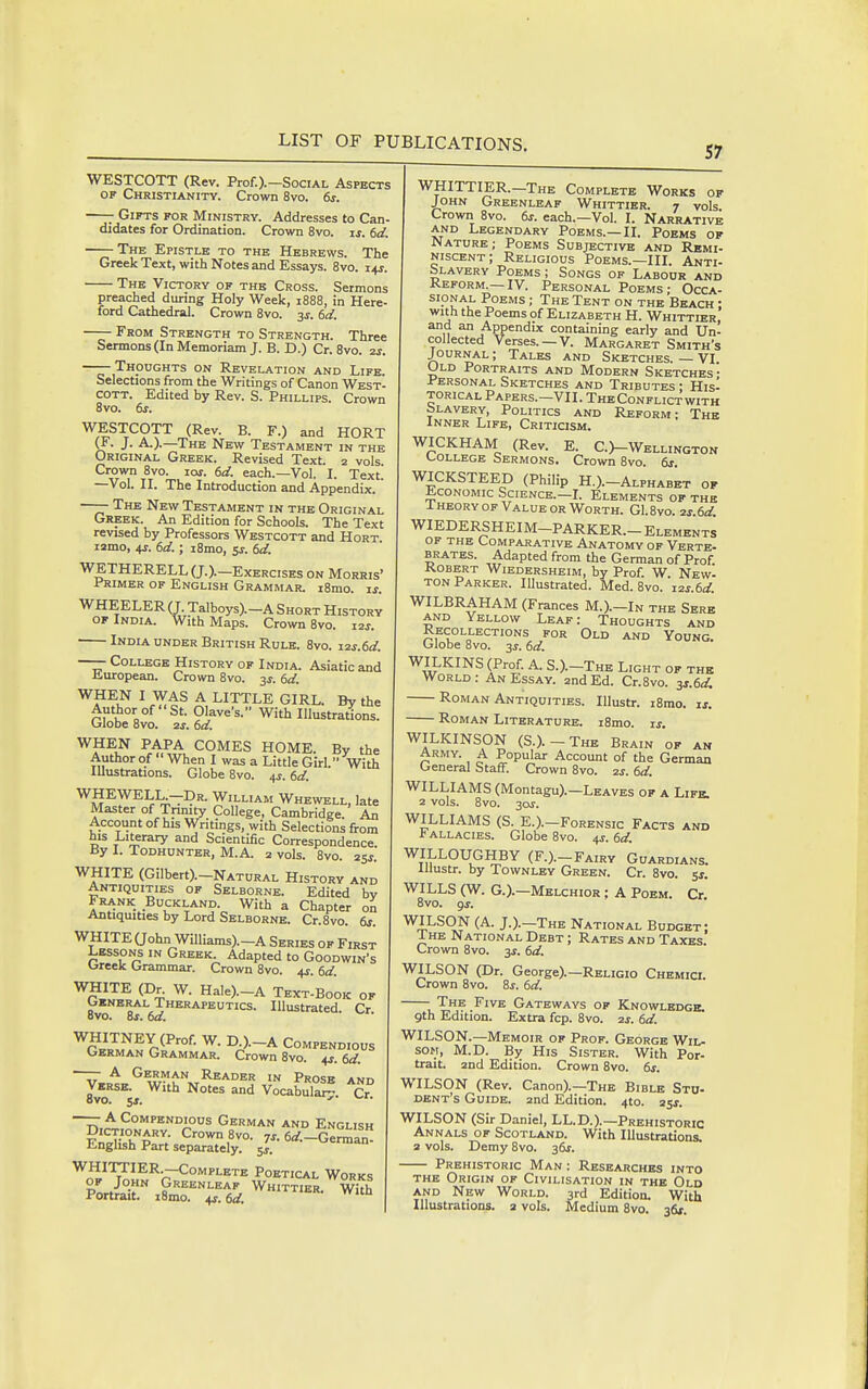 57 WESTCOTT (Rev. Prof.).-SociAL Aspects OF Christianity. Crown 8vo. 6s. —— Gifts for Ministry. Addresses to Can- didates for Ordination. Crown 8vo. ij. 6d. The Epistle to the Hebrews. The Greek Text, with Notes and Essays. 8vo. 14s. The Victory of the Cross. Sermons preached during Holy Week, 1888, in Here ford Cathedral. Crown 8vo. 3s. 6d. From Strength to Strength. Three Sermons (In Memoriam J. B. D.) Cr. 8vo. 2s. —— Thoughts on Revelation and Life. Selections from the Writings of Canon West COTT. Edited by Rev. S. Phillips. Crown 8vo. 6s, WESTCOTT (Rev. B. F.) and HORT J. A.).—The New Testament in the Original Greek. Revised Text. 2 vols Crown 8vo. los. 6d. each.—Vol. I. Text! —Vol. II. The Introduction and Appendix. ——- The New Testament in the Original Greek. An Edition for Schools. The Text revised by Professors Westcott and Hort. lamo, 4j. 6d.; i8mo, zs. 6d. WETHERELL (J.).-Exercises on Morris' Jr'RiMER OP English Grammar. i8mo. if. WHEELER (J. Talboys).-A Short History of India. With Maps. Crown 8vo. i2j. India UNDER British Rule. 8vo. x2s.6d. —— College History of India. Asiatic and Jiuropean. Crown Bvo. 3J. 6d. WHEN I WAS A LITTLE GIRL. By the Author of St. Olave's. With Illustrations. Globe 8vo. is. 6d. WHEN PAPA COMES HOME. By the Author of  When I was a Little Girl. With lUustrations. Globe Bvo. 4J. 6d. ^IJEWELL-Dr. William Whewell, late Master of Trmity College, Cambridge. An Account of his Writings, with Selections from his Literary and Scientific Correspondence. By I. Todhunter, M.A. 2 vols. 8vo. 25j. WHITE (Gilbert).-NATURAL History and Antiquities of Selborne. Edited by Frank Auckland. With a Chapter on Antiquities by Lord Selborne. Cr.Svo. 6s. WHITE aohn Williams).-A Series of First Lessons in Greek Adapted to Goodwin's Oreek Grammar. Crown 8vo. +r. 6d. '^r^I^.P^ ^- H^'=)-A Text-Book of Gkneral Therapeutics. Illustrated. Cr. ovo. OS, oa. JJ^^ ^-^-A Compendious GERMAN Grammar. Crown 8vo. 4^. 6d. —— A German Reader in Prose and Verse. With Notes and Vocabul^ Cr ovo. 5J. J.. —— A Compendious German and English Dictionary. Crown 8vo. 7j. 6</.-Gemi English Part separately. J. ^erman- ^^J'^^'^^'—Co'^^'-BrB Poetical Works Porter imTT 6^. ^^ WHITTIER.-The Complete Works of John Greenleaf Whittier. 7 vols Crown 8vo. 6s. each.—Vol. I. Narrative and Legendary Poems.—II. Poems of Nature; Poems Subjective and Remi- niscent; Religious Poems.—III. Anti- slavery Poems ; Songs of Labour and Keform.—IV. Personal Poems; Occa- sional Poems ; The Tent on the Beach : with the Poems of Elizabeth H. Whittier, and an Appendix containing early and Un- collected Verses. —V. Margaret Smith's JOURNAL; Tales and Sketches. — VI. Old Portraits and Modern Sketches • Personal Sketches and Tributes : His- torical Papers.—VII. The Conflict with bLAVERY, Politics and Reform; The Inner Life, Critiosm. WICKHAM (Rev. E. O-Wellington (-0LLEGE Sermons. Crown 8vo. 6s. WICKSTEED (Philip H.).-Alphabet of JbcoNOMic Science.—L Elements of the I heory OF Value or Worth. G1.8vo. 2s.6d. WIEDERSHEIM-PARKER.- Elements OF THE Comparative Anatomy of Verte- BRATBS. Adapted from the German of Prof. Robert Wiedersheim, by Prof. W. New- TON Parker. Illustrated. Med. 8vo. i2s.6d. WILBRAHAM (Frances M.).-In the Sere AND Yellow Leaf: Thoughts and Recollections for Old and Young. Globe 8vo. 3^. 6d. WILKINS (Prof. A. S.).-The Light of the World: An Essay. 2nd Ed. Cr.8vo. 3s.6d. Roman Antiquities. lUustr. i8rao. is. Roman Literature. i8mo. is. WILKINSON (S.).-The Brain of am Army. A Popular Account of the German General Staff. Crown 8vo. zs. 6d. WILLIAMS (Montagu).—Leaves of a Life. 2 vols. 8vo. 30J. WILLIAMS (S. E.).-FoRENsic Facts and * ALLACiES. Globe 8vo. 4J-. 6d. WILLOUGHBY (F.).-Fairy Guardians. lUustr. by Townley Green. Cr. 8vo. 51. WILLS (W. G.).—Melchior ; A Poem. Or 8vo. gj. WILSON (A. J.).-The National Budget: I he National Debt ; Rates and Taxes. Crown 8vo. 3s. 6d. WILSON (Dr. George).-RELiGlo Chemici. Crown 8vo. 8j. 6d. - The Five Gateways of Knowledge. 9th Edition. Extra fcp. 8vo. 2j. 6d. WILSON.—Memoir of Prof. George Wil- son, M.D. By His Sister. With Por- trait. 2nd Edition. Crown 8vo. 6s. WILSON (Rev. Canon).—The Bible Sto- dent's Guide. 2nd Edition. 4to. 2sj. WILSON (Sir Daniel, LL.D.).—Prehistoric Annals of Scotland. With Illustrations. 3 vols. Demy Bvo. 36^. Prehistoric Man: Researches into the Origin of Civilisation in the Old AND New World. 3rd Edition. With Illustrations. 2 vols. Medium 8vo. 36*