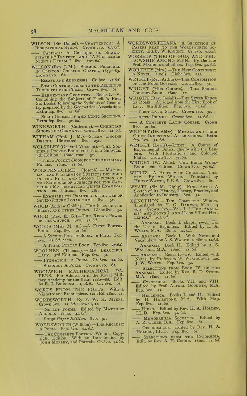 WILSON (Sir Daniel). — Chatterton : A Biographical Studv. Crown 8vo. 6s. 6d. Caliban : A Critique on Shake- speare's Tempest AND  AMiDSUMMER Night's Dream. 8vo. iot. 6d. WILSON (Rev. J. M.).—Sermons Preached in Clifton College Chapel, 1879—83. Crown 8vo. 6x. Essays and Addresses. Cr. 8vo. 41.6^. Some Contributions to the Religious Thought of our Time. Crown 8vo. 6s. Elementary Geometry. Books L—V. Containing the Subjects of Euclid's First Six Books, following the Syllabus of Geome- try prepared by the Geometrical Association. Extra fcp. 8yo. 4s. 6d. Solid Geometry and Conic Sections. Extra fcp. 8vo. 3J. 6d. WINKWORTH (Catherine). — Christian Singers of Germany. Crown 8vo. 4^. 6d. WITHAM (Prof. J. M.).^team Engine Design. Illustrated. 8vo. 2ss. WOLSELEY (General Viscount).—The Sol- dier's PoCKET-BoOK FOR FlELD SERVICE. 5th Edition. i6mo, roan. 5^. Field Pocket-Book for the Auxiliary Forces. i6mo. ^s. 6d. WOLSTENHOLME (Joseph). — Mathe- matical Problems on Subjects included IN THE First and Second Division of THE Schedule of Subjects for the Cam- bridge Mathematical JTripos Examina- tion, and Edition. 8vo. i8j. Examples for Practice in the Use op Seven-Figure Logarithms. 8vo. 5^. WOOD (Andrew Goldie).—The Isles of the Blest, and other Poems. Globe 8vo. 5^. WOOD (Rev. E. G.).—The Regal Power OF THE Church. 8vo. 4J. 6d. WOODS (Miss M. A.).—A First Poetry Book. Fcp. 8vo. 2s. 6d. A Second Poetry Book. 2 Parts. Fcp. 8vo. 2J. 6d. each. A Third Poetry Book. Fcp.Svo. \s.6d. WOOLNER (Thomas). — My Beautiful Lady. 3rd Edition. Fcp. 8vo. sf. Pygmalion : A Poem. Cr. 8vo. 71. 6d. SiLENUS : A Poem. Crown 8vo. &f. WOOLWICH MATHEMATICAL PA- PERS. For Admission in the Royal Mili- tary Academy for the Years 1880—88. Edit, by E. J. Brooksmith, B.A Cr. 8vo. 6s. WORDS FROM THE POETS. With a Vignette and Frontispiece. 12th Ed. i8mo. w. WORDSWORTH. By F. W. H. Myers. Crown 8vo. xs. 6d.; sewed, is. Select Poems. Edited by Matthew Arnold. i8mo. \s. 6d. Large Paper Edition. 8vo. gs. WORDSWORTH (William).—The Recluse: A Poem. Fcp. 8vo. 2s. 6d. The Complete Poetical Works. Copy- right Edition. With an Introduction by John Morley, and Portrait. Cr.Bvo. TS.6d. WORDSWORTHIANA: A Selection of Papers read to the Wordsworth So- ciety. Ed. by W. Knight. Cr. 8vo. 71.6^. WORSHIP (THE) OF GOD, AND FEL- LOWSHIP AMONG MEN. By the late Prof. Maurice and others. Fcp. 8vo. 3i. 6d. WORTHEY (Mrs.).—The New Continent: A Novel. 2 vols. Globe 8vo. i2j. WRIGHT (Rev. Arthur).—The Composition of the Four Gospels. Crown 8vo. Si-. WRIGHT (Miss Guthrie). — The School CooKERY-BooK. i8mo. .IJ. WRIGHT (Rev. Josiah).—The Seven Kings OF Rome. Abridged from the First Book of Livy. 8th Edition. Fcp. 8vo. 3^. 6d. First Latin Steps. Crown 8vo. 3*. Attic Primer. Crown 8vo. 2s. 6d. A Complete Latin Course. Crown 8vo. 2s. 6d. WRIGHT (Dr. Alder).—Metals and their Chief Industrial Applications. Extra fcp. 8vo. 3J. 6d. WRIGHT (Lewis).—Light. A Course of Experimental Optics, chiefly with the Lan- tern. With Illustrations and Coloured Plates. Crown 8vo. 7^. 6d. WRIGHT (W. Aldis).—The Bible Word- BooK. 2nd Edition. Crown 8vo. ts. 6d. WURTZ.—A History of Chemical The- ory. By Ad. Wurtz. Translated by Henry Watts, F.R.S. Crown 8vo. &s. WYATT (Sir M. Digby).—Fine Arts: A Sketch of its History, Theory, Practice, and Application to Industry. Zvo. ss. XENOPHON.—-The Complete Works. Translated by H. G. Dakyns, M.A. 4 vols. Crown 8vo.—Vol. I. The Anaba- sis AND Books I. and II. of The Hel- lenica. ios. 6d. Anabasis. Book I. chaps, i—8. For the Use of Beginners. Edited by E. A. Wells, M.A i8mo. xs. dd. Anabasis. Book I. With Notes and Vocabulary, by A. S. Walpole. i8mo. is.6d. Anabasis. Book 11. Edited by A S. Walpole, M.A. i8mo. is. 6d. Anabasis. Books I.—IV. Edited, with Notes, by Professors W. W. Goodwin and J. W. White. Fcp. 8vo. si. Selections from Book IV. of the Anabasis. Edited by Rev. E. D. Stone, M.A. i8mo. ij. 6d. CvROPyEDiA. Books VII. and VOL Edited by Prof. Alfred Goodwin, M.A. Fcp. 8vo. ss. Hellenica. Books I. and II. Edited by H. Hailstone, M.A With Map. Fcp. 8vo. 45. 6d. Hiero. Edited by Rev. H. A Holden, LL.D. Fcp. 8vo. zs. 6d. Memorabilia Socratis. Edited by A. R. Cluer, B.A Fcp. 8vo. 6s. Oeconomicus. Edited by Rev. H. A Holden, LL.D. Fcp. 8vo. 6s. Selections from the CvropjEd:^ Edit, by Rev. A. H. CoOKE. i8mo. is. 6a.