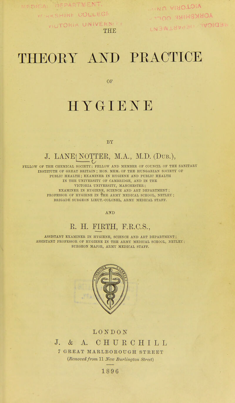 TOHIA UNlV£R?i! THEORY AND PRACTICE OF HYGIENE BY J. LANE| NOTTER, M.A., M.D. (Dub.), FELLOW OF THE CHEMICAL SOCIETY; FELLOW AND 3IEMBER OF COUNCIL OF THE SANITAEY INSTITUTE OF GREAT BRITAIN ; HON. MEM. OF THE HUNGARIAN SOCIETY OF PUBLIC HEALTH ; EXAMINER IN HYGIENE AND PUBLIC HEALTH IN THE UNIVERSITY OF CAMBRIDGE, AND IN THE VICTORIA UNIVERSITY, MANCHESTER; EXAMINER IN HYGIENE, SCIENCE AND ART DEPARTMENT ; PROFESSOR OP HYGIENE IN teE ARMY MEDICAL SCHOOL, NETLEY ; BRIGADE SURGEON LIEUT.-COLONEL, ARMY MEDICAL STAFF. AND R. H. FIRTH, F.R.C.S., ASSISTANT EXAMINER IN HYGIENE, SCIENCE AND ART DEPARTMENT ; ASSISTANT PROFESSOR OF HYGIENE IN THE ARMY MEDICAL SCHOOL, NETLEY; SURGEON MAJOR, ARMY MEDICAL STAFF. LONDON J. & A. CHURCHILL 7 GREAT MARLBOROUGH STREET {Bemoved from 11 New Burlington Street) 1896