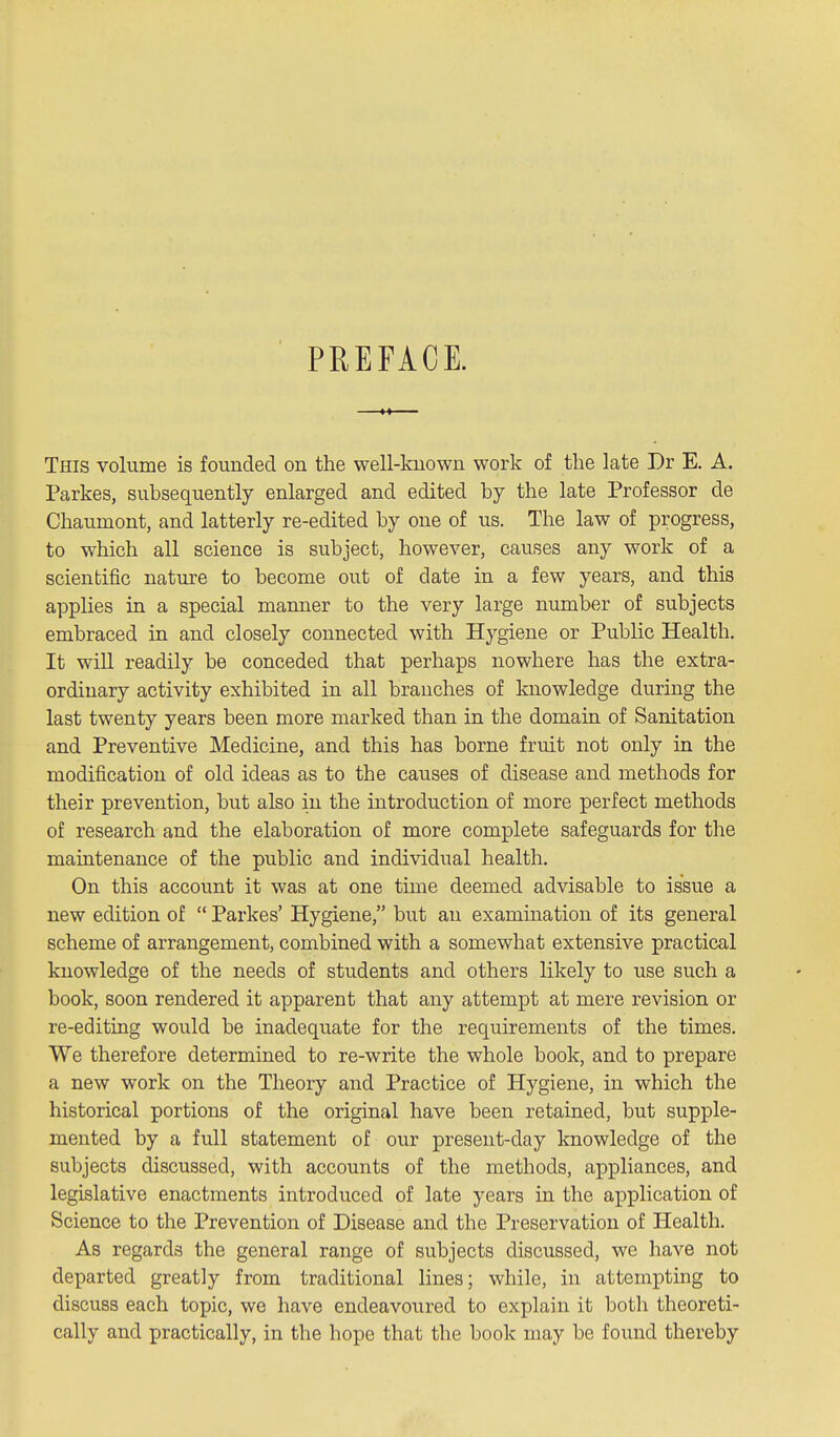 PREFACE. This volume is founded on the well-known work of the late Dr E. A. Parkes, subsequently enlarged and edited by the late Professor de Chaumont, and latterly re-edited by one of us. The law of progress, to which all science is subject, however, causes any work of a scientific nature to become out of date in a few years, and this applies in a special manner to the very large number of subjects embraced in and closely connected with Hygiene or Public Health. It will readily be conceded that perhaps nowhere has the extra- ordinary activity exhibited in all branches of knowledge during the last twenty years been more marked than in the domain of Sanitation and Preventive Medicine, and this has borne fruit not only in the modification of old ideas as to the causes of disease and methods for their prevention, but also in the introduction of more perfect methods of research and the elaboration of more complete safeguards for the maintenance of the public and individual health. On this account it was at one time deemed advisable to issue a new edition of  Parkes' Hygiene, but an examination of its general scheme of arrangement, combined with a somewhat extensive practical knowledge of the needs of students and others likely to use such a book, soon rendered it apparent that any attempt at mere revision or re-editing would be inadequate for the requirements of the times. We therefore determined to re-write the whole book, and to prepare a new work on the Theory and Practice of Hygiene, in which the historical portions of the original have been retained, but supple- mented by a full statement of our present-day knowledge of the subjects discussed, with accounts of the methods, appliances, and legislative enactments introduced of late years in the application of Science to the Prevention of Disease and the Preservation of Health. As regards the general range of subjects discussed, we have not departed greatly from traditional lines; while, in attempting to discuss each topic, we have endeavoured to explain it botli theoreti- cally and practically, in the hope that the book may be found thereby