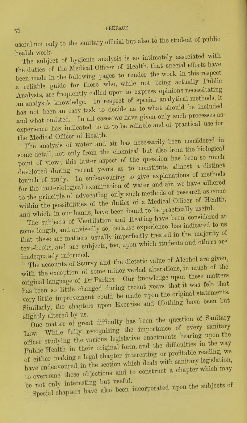 useful not only to the sanitary official but also to the student of public ^'ihe lub^ect of hygienic analysis is so intimately associated with the duties of the Medical Olficer of Health, that special efforts have been made in the following pages to render the work xn th.s respect a reliable guide for those who, while not bemg actually Public Analysts, are frequently called upon to express opinions an analy;fs knowledge. In respect of special ^->^f'^^ has not been an easy task to decide as to what should be included and what omitted. In all cases we have given only such processes a. expelience has indicated to us to be reliable and of practical use for the Medical Officer of Health. Tte analysis of water and air has necessarily been considered in some detail not only from the chemical but also from the biological poM of vi;w; this latter aspect of the question has been so much 'dSloped during recent years as to constitute a .-st a di^ branch of study. In endeavouring to give explanations of methods for the bacteriological examination of water and air. we have adhered to th prtaSpk of advocating only such methods of research as come wiSe possibilities of the duties of a Medical Officer of Health, and which in our hands, have been found to be practically useful The subiccts of Ventilation and Heating have been considered at Jflentth and advisedly so, because experience has indicated to u Z these ^re matters usually imperfectly U-eated ^- ^J^^J^^ text-hooks, and are subjects, too, upon which students and others aie S^iStvy and the dietetic value of AlcohoUje given with the exception of some minor verbal fjfj^^ Iriamal language of Dr Parkes. Our knowledge upon these rnatteis has°been so little changed during recent years that it was felt that Me improvement could be made upon the origmal statement Smilarly, the'chapters upon Exercise and Clothing have been but