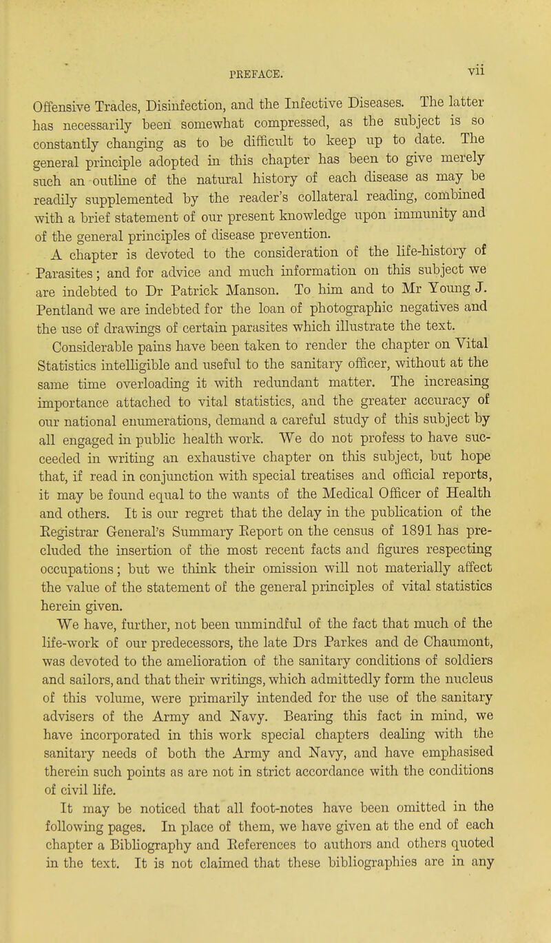 Offensive Trades, Disinfection, and the Infective Diseases. The latter has necessarily been somewhat compressed, as the subject is so constantly changing as to be difficult to keep up to date. The general principle adopted in this chapter has been to give merely snch an outline of the natiu-al history of each disease as may be readily supplemented by the reader's collateral reading, combined with a brief statement of our present knowledge upon immunity and of the general principles of disease prevention. A chapter is devoted to the consideration of the life-history of Parasites; and for advice and much information on this subject we are indebted to Dr Patrick Manson. To him and to Mr Young J. Pentland we are indebted for the loan of photographic negatives and the use of drawings of certain parasites which illustrate the text. Considerable pains have been taken to render the chapter on Vital Statistics intelhgible and useful to the sanitary officer, without at the same time overloading it with redundant matter. The increasing importance attached to vital statistics, and the greater accuracy of our national enumerations, demand a careful study of this subject by all engaged in public health work. We do not profess to have suc- ceeded in writing an exhaustive chapter on this subject, but hope that, if read in conjunction with special treatises and official reports, it may be fovmd equal to the wants of the Medical Officer of Health and others. It is our regret that the delay in the publication of the Eegistrar General's Summary Eeport on the census of 1891 has pre- cluded the insertion of the most recent facts and figures respecting occupations; but we think their omission wiU not materially affect the value of the statement of the general principles of vital statistics hereiu given. We have, further, not been unmindful of the fact that much of the life-work of our predecessors, the late Drs Parkes and de Chaumont, was devoted to the amelioration of the sanitary conditions of soldiers and sailors, and that their writings, which admittedly form the nucleus of this volume, were primarily intended for the use of the sanitary advisers of the Army and Navy. Bearing this fact in mind, we have incorporated in this work special chapters dealing with the sanitary needs of both the Army and Navy, and have emphasised therein such points as are not in strict accordance with the conditions of civil life. It may be noticed that all foot-notes have been omitted in the following pages. In place of them, we have given at the end of each chapter a Bibhography and Pieferences to authors and others quoted in the text. It is not claimed that these bibliographies are in any