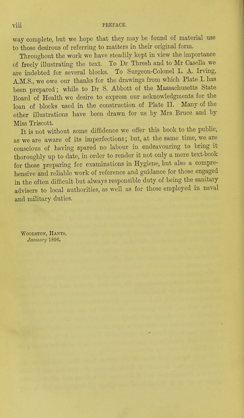 way complete, but we hope that they may be found of material use to those desirous of referring to matters in their original form. Throughout the work we have steadily kept in view the importance of freely illustrating the text. To Dr Thresh and to Mr Casella we are indebted for several blocks. To Surgeon-Colonel L. A. Irvmg, A.M.S., we owe our thanks for the drawings from which Plate I. has been prepared; while to Dr S. Abbott of the Massachusetts State Board of Health we desure to express our acknowledgments for the loan of blocks used in the construction of Plate II. Many of the other illustrations have been drawn for us by Mrs Bruce and by Miss Triscott. It is not without some diffidence we offer this book to the public, as we are aware of its imperfections; but, at the same time, we are conscious of having spared no labour in endeavouring to bring it thoroughly up to date, in order to render it not only a mere text-book for those preparing for examinations m Hygiene, but also a compre- hensive and reliable work of reference and guidance for those engaged in the often difficult but always responsible duty of being the sanitary advisers to local authorities, as well as for those employed in naval and military duties. WooLSTON, Hants, January 1896.