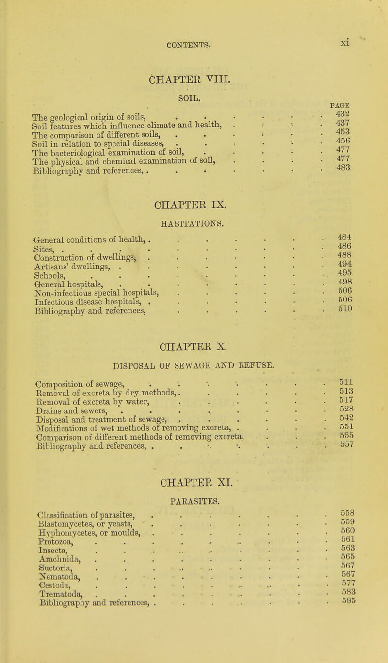 CHAPTEE VIII. SOIL. The geological origin of soils, Soil features which influence climate and health, The comparison of different soils, Soil in relation to special diseases. The bacteriological examination of soil, The physical and chemical examination of soil, Bibliography and references, . PAGE 432 437 453 456 477 477 483 CHAPTER IX. HABITATIONS. General conditions of health, . Sites, .... Construction of dwellings, Artisans' dwellings, . Schools, General hospitals, Non-infectious special hospitals. Infectious disease hospitals, . Bibliography and references. 486 488 494 495 498 506 506 510 CHAPTEE X. DISPOSAL OF SEWAGE AND REFUSE. Composition of sewage, Kemoval of excreta by dry methods, Kemoval of excreta by water, Drains and sewers. Disposal and treatment of sewage. Modifications of wet methods of removing excreta. Comparison of different methods of removing excreta. Bibliography and references, . . •. •. 511 513 517 528 542 551 555 557 CHAPTEE XI. PARASITES. Classification of parasites, Blastomycetes, or yeasts, Hyphoniycetes, or moulds. Protozoa, Insecta, Arachnida, Suctoria, Nematoda, Cestoda, Trematoda, Bibliography and references, 558 559 560 561 563 565 567 567 577 583 585