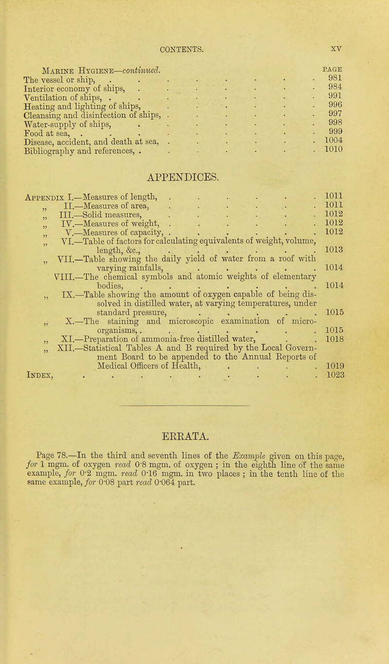 Marine Hygiene—continued. The vessel or ship, Interior economy of ships, Ventilation of ships, . Heating and lighting of ships, Cleansing and disinfection of ships, Water-supply of ships, Food at sea, Disease, accident, and death at sea, Bibliography and references, . PAGE 981 984 991 996 997 998 999 1004 1010 APPENDICES. Appendix I.—Measures of length, ...... 1011 „ II.—Measures of area, . . . . .. . 1011 „ III.—Solid measures, ...... 1012 „ IV.—Measures of weight, ...... 1012 „ V.—Measures of capacity, ...... 1012 „ VI.—Table of factors for calculating equivalents of weight, volume, length, &c., ...... 1013 „ VII.—Table showing the daily yield of water from a roof with varying rainfalls, ..... 1014 VIII.—The chemical symbols and atomic weights of elementary bodies, ....... 1014 „ IX.—Table showing the amount of oxygen capable of being dis- solved in distilled water, at varying temperatures, under standard pressure, ..... 1015 „ X.—The staining and microscopic examination of micro- organisms, ....... 1015 XI.—Preparation of ammonia-free distilled water, . . 1018 „ XII.—Statistical Tables A and B required by the Local Govern- ment Board to be appended to the Annual Keports of Medical Officers of Health, .... 1019 Index, ......... 1023 EEEATA. Page 78.—In the third and seventh lines of the Example given on th.is page, fm-1 mgm. of oxygen read 0'8 mgm. of oxygen ; in the eighth line of the same example, for 0-2 mgm. read 0-16 mgm. in two places ; in the tenth line of the same example, for O'OS part read 0-064 part.