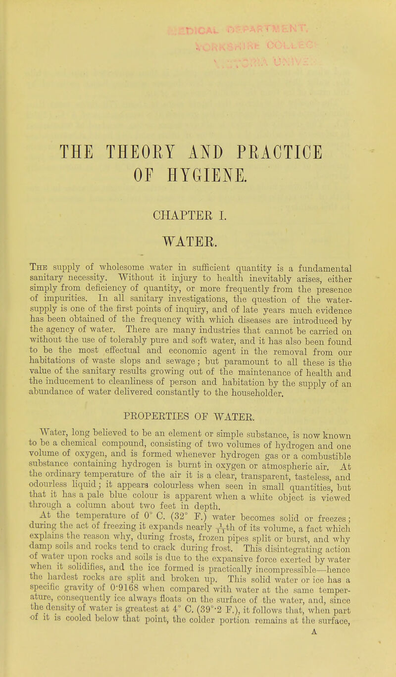 THE THEORY AND PRACTICE OF HYGIENE. CHAPTER I. WATER. The suiDply of wholesome water in sufficient quantity is a fundamental sanitary necessity. Without it injury to health inevitably arises, either simply from deficiency of quantity, or more frequently from the presence of impurities. In all sanitary investigations, the question of the water- supply is one of the first points of inquiry, and of late years much evidence has been obtained of the frequency with wliich diseases are introduced by the agency of water. There are many industries that cannot be carried on without the use of tolerably pure and soft water, and it has also been found to be the most effectual and economic agent in the removal from our habitations of waste slops and sewage; but paramount to all these is the value of the sanitary results growing out of the maintenance of health and the inducement to cleanliness of person and habitation by the supply of an abundance of water delivered constantly to the householder. PEOPEETIES OF WATEE. Water, long beheved to be an element or sunple substance, is now known to be a chemical compound, consisting of two volumes of hydrogen and one volume of oxygen, and is formed whenever hydrogen gas or a combustible siibstance containing hydrogen is burnt in oxygen or atmospheric air. At the ordinary temperature of the air it is a clear, transparent, tasteless, and odourless liquid; it appears colourless when seen in small quantities, but that it has a pale blue colour is apparent when a wliite object is viewed through a column about two feet in depth. At the temperature of 0° C. (32° F.) water becomes sohd or freezes; during the act of freezing it expands nearly J^-th of its volume, a fact which explains the reason why, during frosts, frozen pipes split or burst, and why damp soils and rocks tend to crack during frost. This disintegrating action of water upon rocks and soils is due to the expansive force exerted by Avater when it sohdifies, and the ice formed is practically incompressible—hence the hardest rocks are split and broken up. This soHd water or ice has a specific gravity of 0-9168 when compared with water at the same temper- ature, consequently ice always floats on the surface of the water, and, since the density of water is greatest at 4 C. (39°-2 F.), it follows tliat, when part •of it IS cooled below that point, the colder portion remains at the surface, A