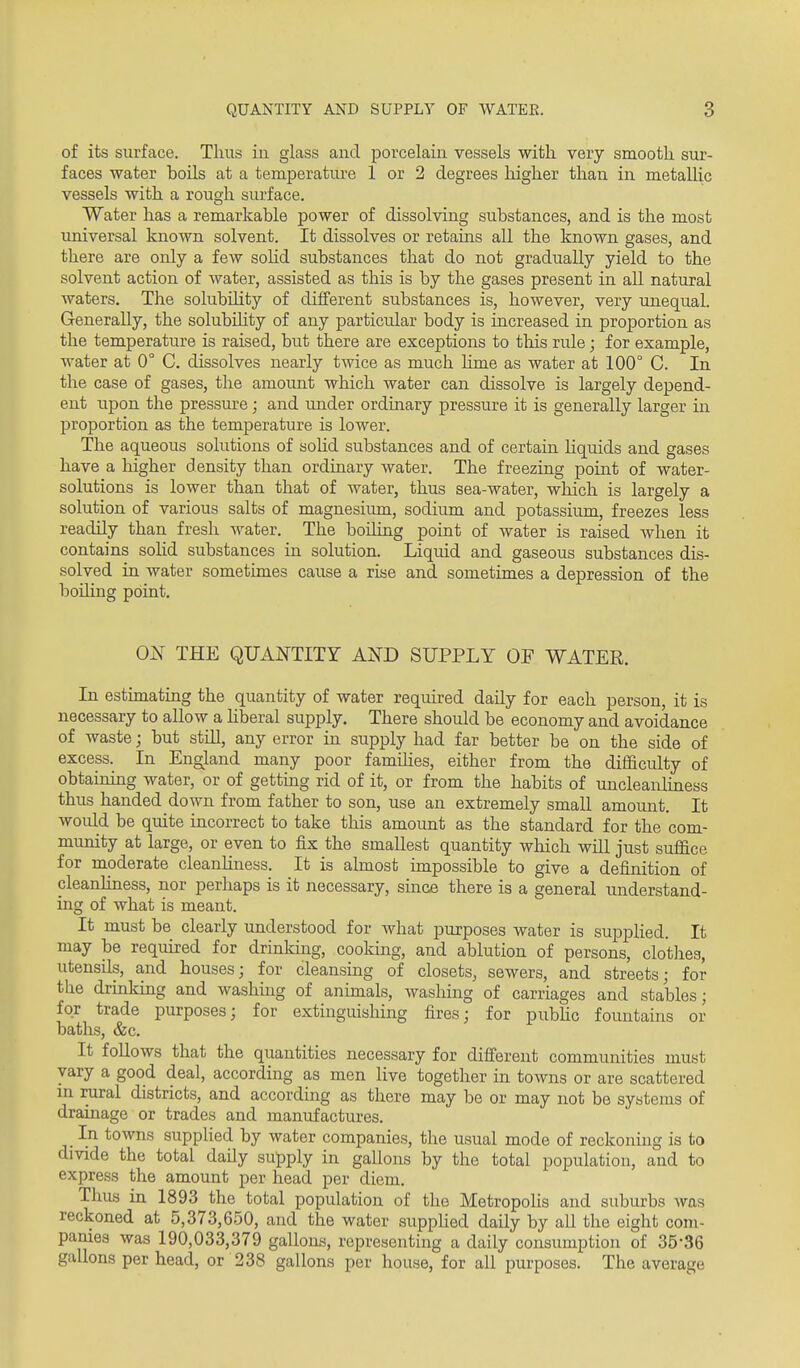 of its surface. Thus in glass and porcelain vessels with very smooth sur- faces water boils at a temperatiu'e 1 or 2 degrees liigher than in metaUic vessels with a rough surface. Water has a remarkable power of dissolving substances, and is the most universal known solvent. It dissolves or retains all the known gases, and there are only a few soHd substances that do not gradually yield to the solvent action of water, assisted as this is by the gases present in all natural waters. The solubility of different substances is, however, very unequal. Generally, the solubiHty of any particular body is increased in proportion as the temperature is raised, but there are exceptions to this rule; for example, water at 0° C. dissolves nearly twice as much lime as water at 100° C. In the case of gases, the amount which water can dissolve is largely depend- ent upon the pressiu-e; and under ordinary pressure it is generally larger in proportion as the temperature is lower. The aqueous solutions of solid substances and of certain Liquids and gases have a higher density than ordinary water. The freezing point of water- solutions is lower than that of water, thus sea-water, which is largely a solution of various salts of magnesium, sodium and potassium, freezes less readily than fresh water. The boiling point of water is raised when it contains solid substances in solution. Liquid and gaseous substances dis- solved in water sometimes cause a rise and sometimes a depression of the boiling point. ON THE QUANTITY AND SUPPLY OF WATER. In estimating the quantity of water required daily for each person, it is necessary to allow a hberal supply. There should be economy and avoidance of waste; but still, any error in supply had far better be on the side of excess. In England many poor famihes, either from the difficulty of obtaining water, or of gettmg rid of it, or from the habits of uncleanliness thus handed down from father to son, use an extremely small amount. It would be quite incorrect to take this amount as the standard for the com- mimity at large, or even to fix the smallest quantity which will just suflfice for moderate cleanliness. It is almost impossible to give a definition of cleanliness, nor perhaps is it necessary, since there is a general understand- ing of what is meant. It must be clearly understood for what purposes water is supplied. It may be required for drinking, cooking, and ablution of persons, clothes, utensils, and houses; for cleansing of closets, sewers, and streets; for the drmking and washing of animals, washing of carriages and stables; for trade purposes; for extinguishing fires; for pubhc fountains or baths, &c. It foUows that the quantities necessary for different communities must vary a good deal, according as men live together in towns or are scattered m rural districts, and according as there may be or may not be systems of drainage or trades and manufactures. In towns supplied by water companies, the usual mode of reckoning is to dmde the total daily supply in gallons by the total population, and to express the amount per head per diem. Thus in 1893 the total population of the Metropohs and suburbs was reckoned at 5,373,650, and the water supphed daily by all the eight com- panies was 190,033,379 gallons, representing a daily consumption of 35-36 gallons per head, or 238 gallons per house, for all' purposes. The average