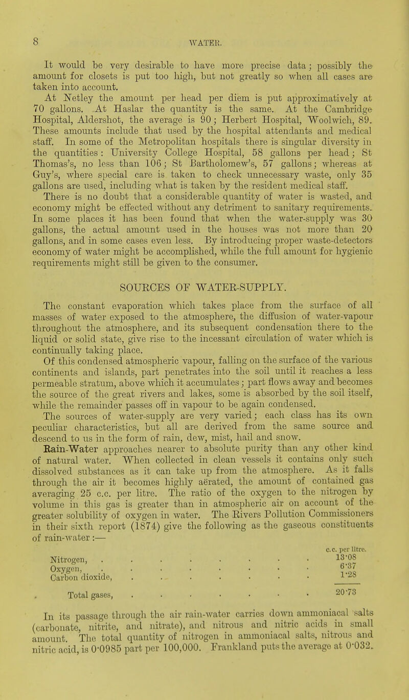 It Avoiild be very desirable to have more precise data; possibly the- amount for closets is put too liigb, but not greatly so when all cases are taken into account. At ISTetley the amount per head per diem is put approximatively at 70 gallons. At Haslar the quantity is the same. At the Cambridge Hospital, Aldersliot, the average is 90; Herbert Hospital, Woolwich, 89. Tliese amounts include that used by the hospital attendants and medical staff. In some of the Metropohtan hospitals there is singular diversity in the quantities: University College Hospital, 58 gallons per head; St Thomas's, no less than 106; St Bartholomew's, 57 gallons; whereas at Guy's, where special care is taken to check unnecessary waste, only 35 gallons are used, including Avhat is taken by the resident medical staff. There is no doubt that a considerable quantity of water is wasted, and economy might be effected without any detriment to sanitary requirements. In some places it has been found that when the water-supply Avas 30 gallons, the actual amount used in the houses was not more than 20 gallons, and in some cases even less. By introducing proper waste-detectors economy of water might be accompHshed, while the full amount for hygienic requirements might still be given to the consumer. SOUECES OF WATEE-SUPPLY. The constant evaporation which takes place from the surface of aU masses of water exposed to the atmosphere, the diffusion of water-vapour throughout the atmosphere, and its subsequent condensation there to the liquid or solid state, give rise to the incessant circulation of water which is continually taking place. Of tills condensed atmospheric vapour, falling on the surface of the various continents and islands, part penetrates into the soil until it reaches a less permeable stratum, above wliich it accumulates; part flows away and becomes the source of the great rivers and lakes, some is absorbed by the soil itself, while the remainder passes off in vapour to be again condensed. The sources of water-supply are very varied; each class has its own peculiar characteristics, but all are derived from the same source and descend to us in the form of rain, dew, mist, hail and snow. Rain-Water approaches nearer to absolute pu.rity than any other kind of natural water. When collected in clean vessels it contains only such dissolved substances as it can take up from the atmosphere. As it falls through the air it becomes highly aerated, the amount of contained gas averaging 25 c.c. per litre. The ratio of the oxygen to the nitrogen by volume in this gas is greater than in atmospheric air on account of the greater solubiHty of oxygen in water. The Elvers Pollution Commissioners in their sixth report (1874) give the following as the gaseous constituents of rain-water:— c.c. per litre. Nitrogen, 13;08 Oxygen f' Carbon dioxide, ....... ^ Total gases, 20-73 In its passage through the air rain-water carries down ammoniacal salts (carbonate, nitrite, and nitrate), and nitrous and nitric acids_ in small amount The total quantity of nitrogen in ammoniacal salts, nitrous and nitric acid, is 0-0985 part per 100,000. Frankland puts the average at 0-032.