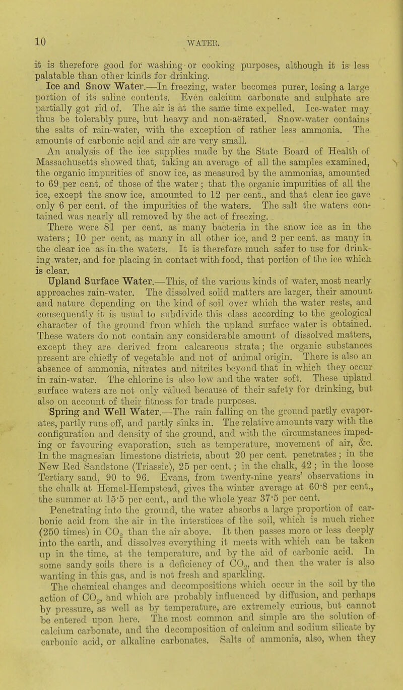 it is therefore good for washing or cooking purposes, although it is- less palatable than otlier kinds for drinking. Ice and Snow Water.—In freezing, water becomes purer, losing a large portion of its sahne contents. Even calcium carbonate and sulphate are partially got rid of. Tlie air is at the same time expelled. Ice-water may thus be tolerably pure, but heavy and non-aerated. Snow-water contains the salts of rain-water, Avith the exception of rather less ammonia. The amounts of carbonic acid and air are very small. An analysis of the ice supplies made by the State Board of Health of Massachusetts showed that, taking an average of all the samples examined, the organic impurities of snow ice, as measured by the ammonias, amounted to 69 per cent, of those of the water; that the organic impurities of all the ice, except the snow ice, amounted to 12 per cent., and that clear ice gave only 6 per cent, of the impurities of the waters. The salt the waters con- tained was nearly all removed by the act of freezing. There were 81 per cent, as many bacteria in the snow ice as in the waters; 10 per cent, as many in all other ice, and 2 per cent, as many in the clear ice as in the waters. It is therefore much safer to use for drmk- ing water, and for placing in contact with food, that portion of the ice which is clear. Upland Surface Water.—Tliis, of the various kinds of water, most nearly approaches rain-water. The dissolved sohd matters are larger, their amount and nature depending on the kind of soil over which the Avater rests, and consequently it is usual to subdivide this class according to the geological character of the ground from which the upland surface water is obtained. These waters do not contain any considerable amount of dissolved matters, except they are derived from calcareous strata; the organic substances present are chiefly of vegetable and not of animal origin. There is also an absence of ammonia, nitrates and nitrites beyond that in which they occur in ram-water. The cliloriae is also low and the water soft. These upland surface waters are not only valued because of their safety for drinking, but also on account of their fitness for trade purposes. Spring and Well Water.—The rain falling on the ground partly evapor- ates, partly runs ofi, and partly sinks in. The relative amounts vary with the configuration and density of the ground, and with the circumstances imped- ing or favouring evaporation, such as temperature, movement of air, &c. In the magnesian limestone districts, about 20 per cent, penetrates; in the New Eed Sandstone (Triassic), 25 per cent.; in the chalk, 42 ; in the loose Tertiary sand, 90 to 96. Evans, from twenty-nine years' observations in the chalk at Hemel-Hempstead, gives the winter average at 608 per cent., the summer at 15*5 per cent., and the Avhole year 37*5 per cent. Penetrating into the ground, the water absorbs a large proportion of _ car- bonic acid from the air in tlie interstices of the soil, which is much richer (250 times) in CO2 than the air above. It then passes more or less deeply into the earth, and dissolves everything it meets Avith which can be taken up in the time, at the temperature, and by the aid of carbonic acid. In some sandy soils there is a deficiency of CO.,, and then the water is also wanting in this gas, and is not fresh and sparkhng. The chemicarchangcs and decompositions Avhich occur in tlie soil by the action of CO2, and Avhich are ])robably infliienced by difiusion, and perhaps by pressure, as Avell as by temperature, are extremely curious, but cannot be entered upon here. The most common and simple are the solution of calcium carbonate, and the decomposition of calcium and sodium silicate by carbonic acid, or alkaUne carbonates. Salts of ammonia, also, wlien they