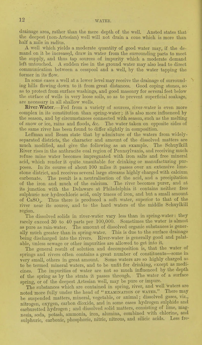 drainage area, rather than the mere depth of the well. Ansted states that the deepest (non-Artesian) well will not dram a cone which is more than half a mile in radius. A well which yields a moderate quantity of good water may, if the de- mand on it be increased, draw in water from the surrounding parts to meet the supply, and thus tap sources of impurity wlaich a moderate demand left untouched. A sudden rise in the ground water may also lead to direct communication between a cesspool and a well, by the water tapping the former in its flow. In some cases a well at a lower level may receive the drainage of surround- ^ ing hills flowing down to it from great distances. Good coping stones, so as to protect from surface washings, and good masonry for several feet below the surface of wells in very loose soils, so as to prevent superficial soakage, are necessary in all shallow wells. Eiver-Water.—Fed from a variety of sources, river-water is even more complex in its constitution than spring-water; it is also more influenced by the season, and by circumstances connected with season, such as the melting of snow or ice, rains and floods, &c. The AA^ater taken on opposite sides of the same river has been found to difier sKghtly in composition. Lefl:man and Beam state that by admixture of the waters from widely- separated districts, the character and amount of the dissolved matters are much modified, and give the foUoAving as an example. The Schuylkill Eiver rises in the anthracite coal region of Pennsylvania, and receiving much refuse mine Avater becomes impregnated with iron salts and free mineral acid, AAdiich render it quite unsuitable for drinkmg or manufacturing pur- poses. In its course of about 100 miles it passes over an extensive lime- stone district, and receives several large streams highly charged with calcium carbonate. The result is a neutralisation of the acid, and a precipitation of the iron and much of the calcium. The river becomes purer, and at its junction Avitli the DelaAvare at Philadelphia it contains neither free sulphuric nor hydrochloric acid, only traces of iron, and but a small amount of CaSO^. Thus there is produced a soft water, superior to that of tire river near its source, and to the hard waters of the middle Schuylkill region. The dissolved solids in river-Avater vary less than in spring-AA'ater: they rarely exceed 30 to 40 parts per 100,000. Sometimes the Avater is almost as pure as rain-water. The amount of dissolved organic substances is gener- ally much greater than in spring-water. This is due to the surface drainage being discharged into the rivers. Eiver-water is generally good and palat- able, unless sewage or other impurities are alloAved to get into it. The general result of solution and decomposition is, that the water of springs and rivers often contains a great number of constituents—some in very small, others in great amount. Some Avaters are so highly charged as to be termed mineral Avaters, and to be unfit for drinking, except as medi- cines. The impurities of water are not so much influenced by the depth of the spring as by the strata it passes througli. The water of a surface spring, or of the deepest Artesian AA^ell, may be pure or impure. The substances Avhich are contained in spring, river, and well waters are noted more fully under the head of  examination of water. There may be suspended matters, mineral, vegetable, or animal; dissolved gases, viz., nitrogen, oxygen, carbon dioxide, and in some cases hydrogen sulphide and carbiu-etted hydrogen ; and dissolved solid matters, consisting of Hnre, mag- nesia, soda, potasii, ammonia, iron, alumina, combined Avith_ chlorine, and sulphuric, carbonic, phosphoric, nitric, nitrous, and silicic acids. Less fre-