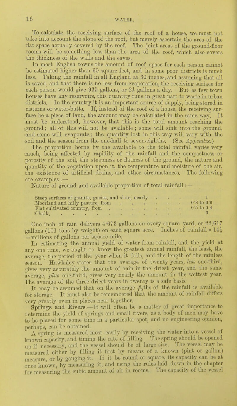 To calculate the receiving surface of the roof of a house, we must uot take into account the slope of the roof, but merely ascertain the area of the flat space actually covered by the roof. The joint areas of the ground-floor rooms will be something less than the area of the roof, which also covers the thickness of the walls and the eaves. In most English towns the amount of roof space for each person cannot be estimated higher than 60 square feet, and in some poor districts is much less. Taking the rainfall in all England at 30 inches, and assuming that all is saved, and that there is no loss from evaporation, the receiving surface for each person Avould give 935 gallons, or 2J gallons a day. But as few town houses have any reservoirs, this quantity runs in great part to waste in urban districts. In the country it is an important source of supply, being stored in ■cisterns or water-butts. If, instead of the roof of a house, the receiving sur- face be a piece of land, the amount may be calculated in the same way. It must be understood, however, that this is the total amount reaching the ■ground; aU. of this will not be available ; some will sink into the ground, and some Avill evaporate; the quantity lost in this way will vary Avith the soil and the season from the one-half to seven-eighths, (See Ajjpendix.) The proportion borne by the available to the total rainfall varies very much, being aff'ected by rapidity of the rainfall and the compactness or porosity of the soil, the steepness or flatness of the ground, the nature and quantity of the vegetation upon it, the temperature and moisture of the air, the existence of artificial drains, and other circumstances. The following are examples :— JSTature of ground and available proportion of total rainfall:— Steep surfaces of granite, gneiss, and slate, nearly , , , 1 Moorland and hilly pasture, fi-om 0 8 to 0*6 Flat cultivated country, from 05 to 0'4 Chalk, 0 One inch of rain delivers 4-673 gallons on every square yard, or 22,617 ■gallons (101 tons by weight) on each square acre. Inches of rainfall x 14^ = millions of gallons per square mile. In estimating the annual yield of Avater from rainfall, and the yield at any one time, we ought to know the greatest annual rainfall, the least, the average, the period of the year when it falls, and the length of the rainless season. Hawksley states that the average of twenty years, less one-third, gives very accurately the amount of rain in the driest year, and the same average, plus one-tliird, gives very nearly the amount in the wettest year. The average of the three driest years in twenty is a safe basis. It may be assumed that on the average ^ths of the rainfall is available for storage. It must also be remembered that tlie amount of rainfall differs very greatly even in places near together. Springs and Rivers,—It will often be a matter of great importance to determine the yield of springs and small rivers, as a body of men m^y^ have to be placed for some time in a particular spot, and no engineering opinion, perhaps, can be obtained. A spring is measured most easily by receiving the water into a vessel of known capacity, and timing the rate of filling. The spring should be opened up if necessary, and the vessel should be of large size. The vessel may be measured either by filling it first by means of a known (pint or gallon) measure, or by gauging it. If it be round or square, its capacity can be at once known, by me'asuring it, and using the rules laid down in the chapter for measuring the cubic amount of air in rooms. The capacity of the vessel