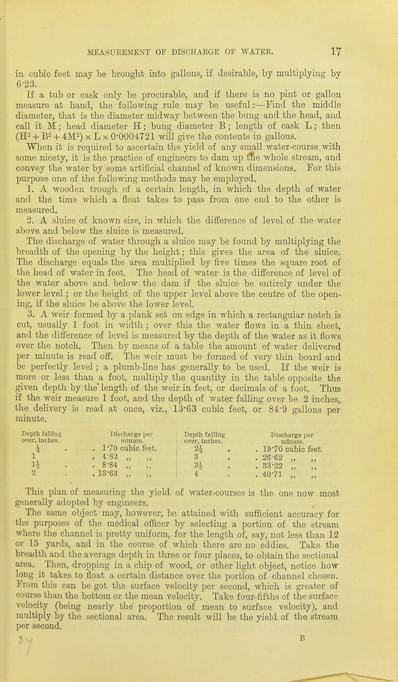 in cubic feet may be brought into gallons, if desirable, by multiplying by 6-23. If a tub or cask only be procurable, and if there is no pint or gallon measure at hand, the following rule may be useful:—Find the middle diameter, that is the diameter midway between the bung and the head, and call it M; head diameter H; bung diameter B; length of cask L; then (H2 + B2 + X L X 0-0004721 will give the contents in gallons. When it is required to ascertain the yield of any small water-course with some nicety, it is the practice of engineers to dam up fEie whole stream, and convey the water by some artificial channel of known dimensions. For this purpose one of the following methods may be employed. 1. A wooden trough of a certain length, in which the depth of water and the time which a float takes to pass from one end to the other is measured. 2. A sluice of known size, in which the difference of level of the water above and below the sluice is measured. The discharge of water through a sluice may be found by multiplying the breadth of the opening by the height; this gives the area of the sluice. The discharge equals the area multiplied by five times the square root of the head of water in feet. The head of water is the difference of level of the water above and below the dam if the sluice be entirely under the lower level; or the height of the upper level above the centre of the open- ing, if the sluice be above the lower level. 3. A weir formed by a jDlank set on edge in which a rectangular notch is cut, usually 1 foot in width; over this the water flows in a tliin sheet, and the difference of level is measured by the depth of the water as it flows over the notch. Then by means of a table the amount of water delivered per minute is read off. The weir must be formed of very thin board and be perfectly level; a plumb-line has generally to be used. If the weir is more or less than a foot, multiply the quantity in the table opposite the given depth by the length of the weir in feet, or decimals of a foot. Thus if the weir measiu^e 1 foot, and the depth of Avater falling over be 2 inches, the deHvery is read at once, viz., 13*63 cubic feet, or 84*9 gallons per minute. Depth falling Discharge pei- Depth falling Discharge per over, inches. minute. over, inches. minute, i . . 1-70 cubic feet. , 24 . . 19-70 cubic feet. 1 . 4-82 „ „ 3 . . 26-62 „ „ H • . 8-84 „ I 3^ . . 33-22 ,, 2 . . 13-63 „ „ i 4 . . 40-71 „ This plan of measuring the yield of water-courses is the one now most generally adopted by engineers. The same object may, however, be attained with sufficient accuracy for the purposes of the medical officer by selecting a portion of the stream where the channel is pretty uniform, for the length of, say, not less than 12 or 15 yards, and in the course of which there are no eddies. Take the breadth and the average depth in three or four places, to obtain the sectional area. Then, dropping in a chip of wood, or other light object, notice how long it takes to float a certain distance over the portion of channel chosen. From tills can be got the surface velocity per second, which is greater of course than the bottom or the mean velocity. Take four-fifths of the surface velocity (being nearly the proportion of mean to surface velocity), and multiply by the sectional area. The result will be the yield of the stream per second.