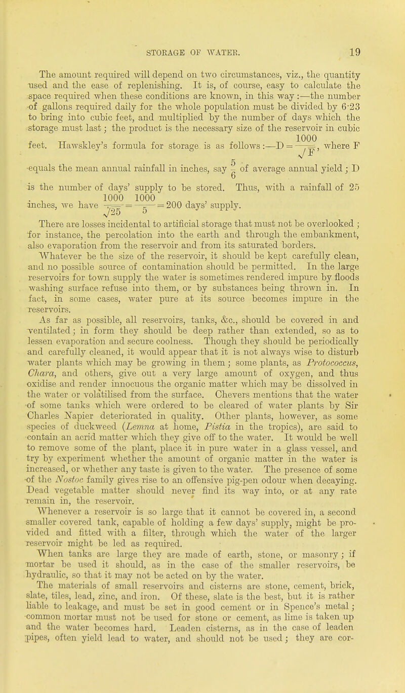 ■inches, Ave have -.— = —^— = 200 days' supply. /OK 0 The amount required will depend on two circumstances, viz., the quantity used and the ease of replenishing. It is, of course, easy to calculate the space required when these conditions are known, in this way:—the number •of gallons required daily for the whole population must be divided by 6'23 to bring into cubic feet, and multipHed by the number of days which the storage must last; the product is the necessary size of the reservoir in cubic feet. Hawskley's formula for storage is as follows:—D = —7=^, where F 5 • ■equals the mean annual rainfall in inches, say - of average annual yield; D 6 is the number of days' supply to be stored. Thus, ^vit\-l a rainfall of 25 1000 1000 725 There are losses incidental to artificial storage that must not be overlooked ; lor instance, the percolation into the earth and through the embankment, also evaporation from the reservoir and from its saturated borders. Whatever be the size of the reservoir, it should be kept carefully clean, and no possible source of contamination should be permitted. In the large reservoirs for town supply the water is sometimes rendered impure by floods washing surface refuse into them, or by substances being thrown in. In fact, in some cases, water pure at its source becomes impure in the reservoirs. As far as possible, all reservoirs, tanks, &c., should be covered in and ventilated; in form they should be deep rather than extended, so as to lessen evaporation and secure coolness. Though they should be periodically and carefully cleaned, it would appear that it is not always wise to disturb water plants which may be growing in them; some plants, as Proiococcus, Chara, and others, give out a very large amount of oxygen, and thus oxidise and render innocuous the organic matter which may be dissolved in the water or volatiHsed from the surface. Chevers mentions that the Avater ■of some tanks which were ordered to be cleared of water plants by Sir Charles ISTapier deteriorated in quality. Other plants, however, as some species of duckweed (Lemna at home, Pistia in the tropics), are said to ■contain an acrid matter which they give off to the water. It would be well to remove some of the plant, place it in pure water in a glass vessel, and try by experiment whether the amount of organic matter in the water is increased, or whether any taste is given to the water. The presence of some •of the Nostoc family gives rise to an offensive pig-pen odour when decaying. Dead vegetable matter should never find its way into, or at any rate remain in, the reservoir. Whenever a reservoir is so large that it cannot be covered in, a second smaller covered tank, capable of holding a few days' supply, might be pro- vided and fitted with a filter, through which the Avater of the larger reservoir might be led as required. When tanks are large they are made of earth, stone, or masonry; if mortar be used it should, as in the case of the smaller reservoirs, be hydraulic, so that it may not be acted on by the water. The materials of small reservoirs and cisterns are stone, cement, brick, slate, tiles, lead, zinc, and iron. Of these, slate is the best, but it is rather liable to leakage, and must be set in good cement or in Spence's metal; •common mortar must not be used for stone or cement, as lime is taken up and the water becomes hard. Leaden cisterns, as in the case of leaden pipes, often yield lead to Avater, and should not be used; they are cor-