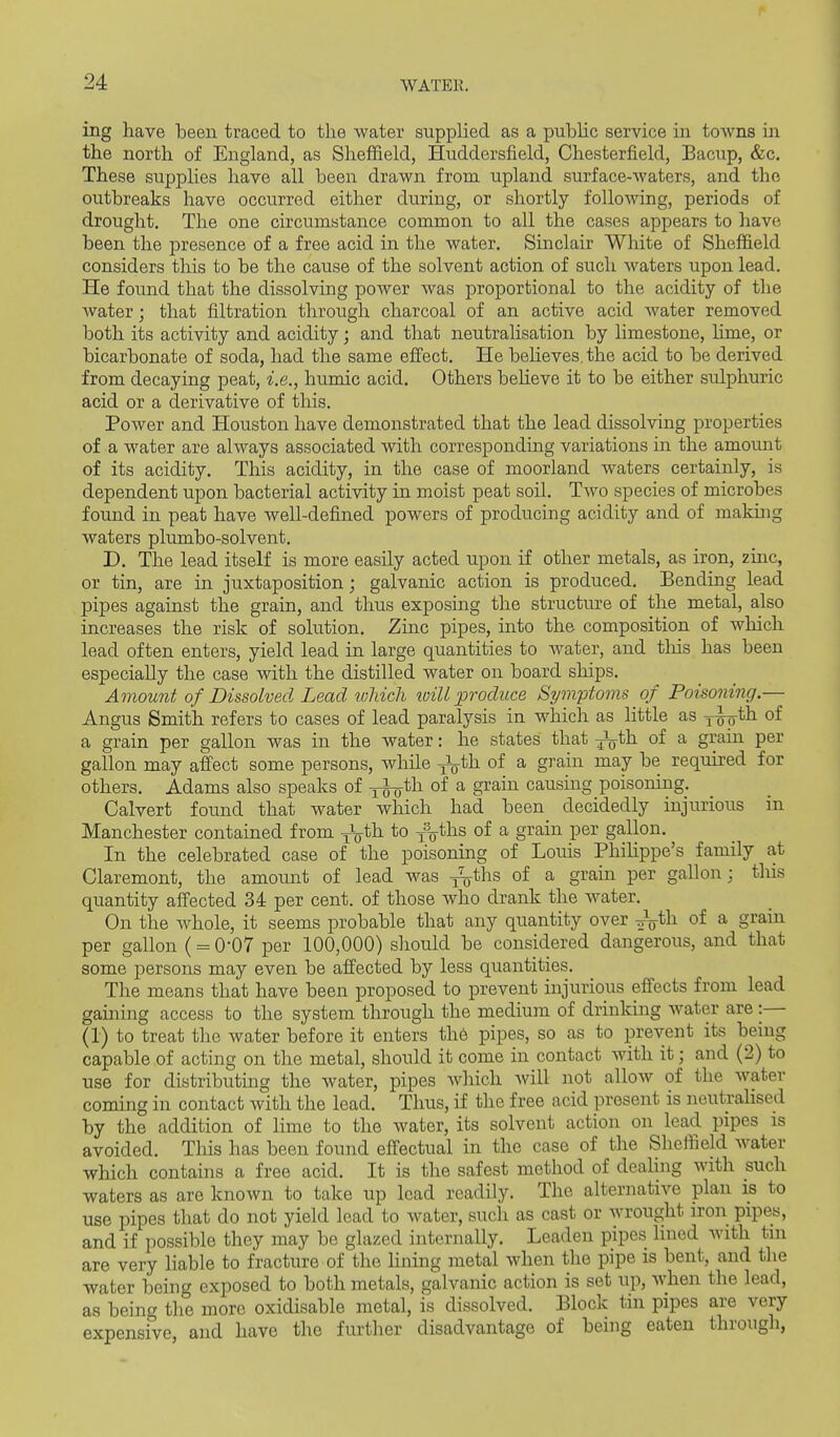 ing have been traced to the water supplied as a public service in toAvns in the north of England, as Sheffield, Huddersfield, Chesterfield, Bacup, &c. These supplies have all been drawn from upland surface-waters, and the outbreaks have occurred either during, or shortly following, periods of drought. The one circumstance common to all the cases appears to have been the presence of a free acid in the water. Sinclair White of Sheffield considers this to be the cause of the solvent action of such waters upon lead. He found that the dissolving power was proportional to the acidity of the water; that filtration through charcoal of an active acid water removed both its activity and acidity; aaid that neutralisation by limestone, hme, or bicarbonate of soda, had the same efiect. He believes, the acid to be derived from decaying peat, i.e., humic acid. Others beheve it to be either sulphuric acid or a derivative of this. Power and Houston have demonstrated that the lead dissolving properties of a water are always associated with corresponding variations in the amount of its acidity. This acidity, in the case of moorland waters certainly, is dependent upon bacterial activity in moist peat soil. Two species of microbes found in peat have well-defined powers of producing acidity and of making waters plumbo-solvent. D. The lead itself is more easily acted upon if other metals, as iron, zinc, or tin, are in juxtaposition; galvanic action is produced. Bending lead pipes against the grain, and thus exposing the structure of the metal, also increases the risk of solution. Zinc pipes, into the composition of which lead often enters, yield lead in large quantities to water, and tliis has been especially the case with the distilled water on board ships. Amount of Dissolved Lead ivldcli toill produce Symptoms of Poisoning.— Angus Smith refers to cases of lead paralysis in which as little as j-^th of a grain per gallon was in the water: he states that ^ijth of a grain per gallon may afiect some persons, while -^i)x of a gi-ain may be required for others. Adams also speaks of x^th of a grain causing poisoning. Calvert found that water which had been decidedly injurious in Manchester contained from yV*h to fV^hs of a grain per gallon. In the celebrated case of the poisoning of Louis Philippe's family at Claremont, the amount of lead was j^ths of a grain per gallon; this quantity affected 34 per cent, of those who drank the water. On the whole, it seems probable that any quantity over -^^ili of a grain per gallon (= 0-07 per 100,000) should be considered dangerous, and that some persons may even be affected by less quantities. The means that have been proposed to prevent injurious efiects from lead gaining access to the system through the medium of drinking water are :— (1) to treat the water before it enters th6 pipes, so as to prevent its being capable of acting on the metal, should it come in contact with it; and (2) to use for distributing the water, pipes which will not allow of the Avatev coming in contact with the lead. Thus, if the free acid present is neutrahsed by the addition of lime to the water, its solvent action on lead pipes is avoided. This has been found effectual in the case of the Sheffield water which contains a free acid. It is the safest method of dealing with such waters as are known to take up lead readily. The alternative plan is to use pipes that do not yield lead to water, sucli as cast or wrought iron pipes, and if possible they may be glazed internally. Leaden pipes Hned with tin are very liable to fracture of the hning metal when the pipe is bent, and tlie water being exposed to both metals, galvanic action is set up, when the lead, as beinc' the more oxidisable metal, is dissolved. Block tin pipes are very expensive, and have the further disadvantage of being eaten through,