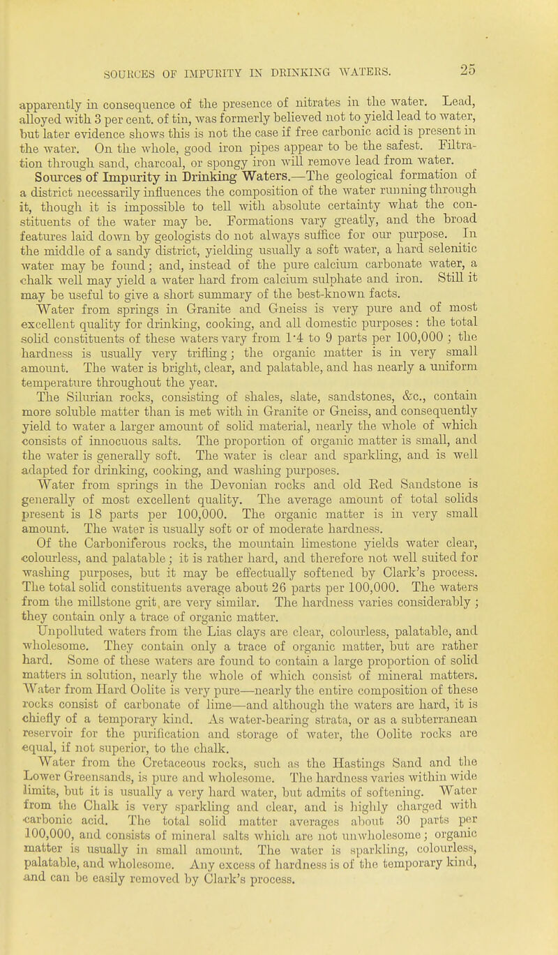 SOURCES OF IMPURITY IN DRINKING WATERS. apparently iii consequence of the presence of nitrates in tlie water. Lead, alloyed with 3 per cent, of tin, was formerly believed not to yield lead to water, but later evidence shows this is not the case if free carbonic a,cid is present in the water. On the Avliole, good iron pipes appear to be the safest. Filtra- tion through sand, charcoal, or spongy iron will remove lead from water. Soiu-ces of Impurity in Drinking Waters.—The geological formation of a district necessarily influences the composition of the water running through it, though it is impossible to tell with absolute certainty what the con- stituents of the water may be. Formations vary greatly, and the broad features laid down by geologists do not always suffice for our purpose. In the middle of a sandy district, yielding usually a soft water, a hard selenitic water may be found; and, instead of the pure calcium carbonate water, a chalk well may yield a water hard from calcium sulphate and iron. Still it may be useful to give a short summary of the best-known facts. Water from springs in Granite and Gneiss is very pure and of most excellent quality for drinking, cooking, and all domestic purposes : the total soHd constituents of these Avatersvary from I'd to 9 parts per 100,000 ; the hardness is usually very trifling; the organic matter is in very small amotmt. The water is bright, clear, and palatable, and has nearly a uniform temperature throughout the year. The SUurian rocks, consisting of shales, slate, sandstones, &c., contain more soluble matter than is met with in Granite or Gneiss, and consequently yield to water a larger amoiint of solid material, nearly the whole of which consists of imiocuous salts. The proportion of organic matter is small, and the Avater is generally soft. The water is clear and sparkhng, and is well adapted for drinking, cooking, and washing purposes. Water from springs in the Devonian rocks and old Eed Sandstone is generally of most excellent quality. The average amount of total sohds present is 18 parts per 100,000. The organic matter is in very small amoimt. The Avater is xisually soft or of moderate hardness. Of the Carboniferous rocks, the momitain limestone yields water clear, colourless, and palatable; it is rather hard, and therefore not well suited for washing purposes, but it may be eftectually softened by Clark's process. The total sohd constituents average about 26 parts per 100,000. The waters from the millstone grit, are very similar. The hardness varies considerably ; they contain only a trace of organic matter. Unpolluted Avaters from the Lias clays are clear, colourless, palatable, and wholesome. They contain only a trace of organic matter, but are rather hard. Some of these Avaters are found to contain a large proportion of solid matters in solution, nearly the Avhole of Avhich consist of mineral matters. Water from Hard Oolite is very pure—nearly the entire composition of these rocks consist of carbonate of lime—and although the waters are hard, it is chiefly of a temporary land. As water-bearing strata, or as a subterranean reservoir for the purification and storage of Avater, the Oolite rocks are equal, if not superior, to the challc. Water from the Cretaceous rocks, such as the Hastings Sand and the Lower Greensands, is pure and wholesome. The hardness varies within Avide limits, but it is usually a very hard Avater, but admits of softening. Water from the Chalk is very sparkling and clear, and is highly charged Avith carbonic acid. The total soUd matter averages about 30 parts per 100,000, and consists of mineral salts Avhich are not uuAvholesome; organic matter is usually in small amount. The water is sparkling, colourless, palatable, and Avholesome. Any excess of hardness is of the temporary kind, and can be easily removed by Clark's process.