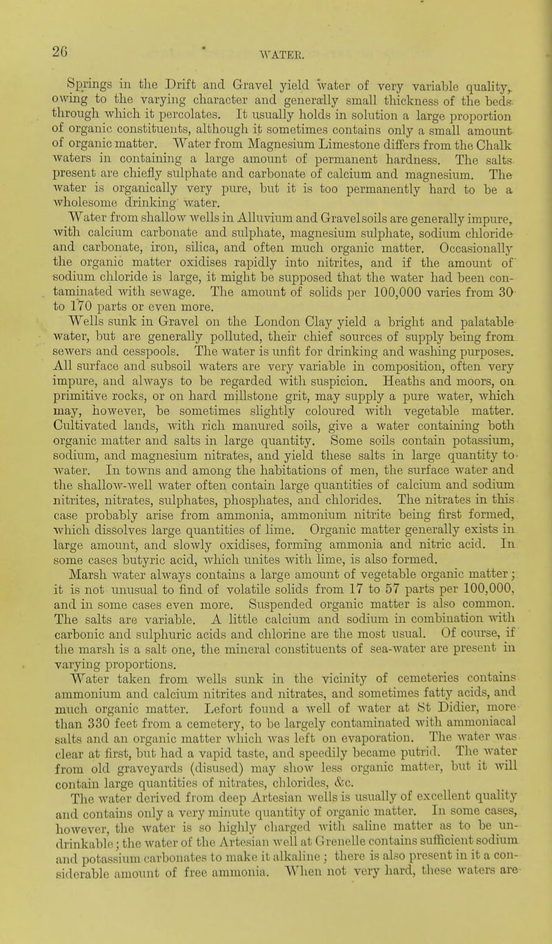 Springs in the Drift and Gravel yield water of very variable quality,, owing to the varying character and generally small thickness of the beds through which it percolates. It usually holds in solution a large proportion of organic constituents, although it sometimes contains only a small amount of organic matter. Water from Magnesium Limestone difiers from the Chalk waters in containing a large amount of permanent hardness. The salts present are chiefly sulphate and carbonate of calcium and magnesium. The water is organically very pure, but it is too permanently hard to be a wholesome drinking' water. Water from shallow wells in Alluvium and Gravelsoils are generally impure, with calcium carbonate and sulphate, magnesium sulphate, sodium cliloride and carbonate, iron, silica, and often much organic matter. Occasionally the organic matter oxidises rapidly into nitrites, and if the amount of sodium chloride is large, it might be supposed that the water had been con- taminated with seAvage. The amount of solids per 100,000 varies from 30 to 170 parts or even more. Wells sunk in Gravel on the London Clay yield a bright and palatable water, but are generally polluted, their chief sources of supply being from sewers and cesspools. The water is imfit for drinking and washing purposes. All surface and subsoil waters are very variable in composition, often very impure, and ahvays to be regarded with suspicion. Heaths and moors, on primitive rocks, or on hard millstone grit, may supply a pure water, which may, however, be sometimes slightly coloured with vegetable matter. Cultivated lands, with rich manured soils, give a water containing both organic matter and salts in large quantity. Some soils contain potassium, sodium, and magnesium nitrates, and yield these salts in large quantity tO' water. In towns and among the habitations of men, the surface water and the shalloA7-well water often contain large quantities of calcium and sodium nitrites, nitrates, sulphates, phosphates, and chlorides. The nitrates in this case probably arise from ammonia, ammonium nitrite being first formed, wliich dissolves large quantities of lime. Organic matter generally exists in large amount, and slowly oxidises, forming ammonia and nitric acid. In some cases butyric acid, which unites with Hme, is also formed. Marsh water always contains a large amount of vegetable organic matter; it is not unusual to find of volatile solids from 17 to 57 parts per 100,000, and in some cases even more. Suspended organic matter is also common. The salts are variable. A little calcium and sodium in combination \nth carbonic and sulphuric acids and chlorine are the most usual. Of course, if the marsh is a salt one, the mineral constituents of sea-Avater are present in varying proportions. Water taken from wells sunk in the vicinity of cemeteries contains ammonium and calcium nitrites and nitrates, and sometimes fatty acids, and much organic matter. Lefort found a well of Avater at St Didier, more than 330 feet from a cemetery, to be largely contaminated with ammoniacal salts and an organic matter Avhich Avas left on evaporation. The Avater Avas clear at first, but had a vapid taste, and speedily became putrid. The Avater from old graveyards (disused) may shoAV less organic matter, but it Avill contain large quantities of nitrates, chlorides, &c. The Avater derived from deep Artesian Avells is usually of excellent quality and contains only a very minute quantity of organic matter. In some cases, hoAvever, the Avater is so highly charged Avitli saline matter as to be un- drinkable; the water of the Artesian Avell at Crenelle contains sufficient sodium and potassium carbonates to make it alkaline ; there is also present in it a con- siderable amount of free ammonia. When not very hard, these Avaters are-