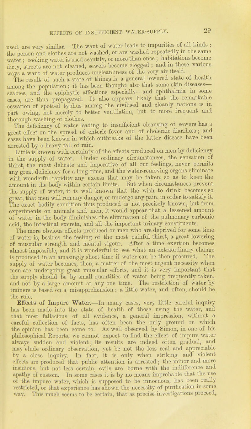 EFFECTS OF INSUFFICIENT WATER-SUPPLY. used, are very similar. The want of water leads to impurities of all kinds : the person and clothes are not washed, or are washed repeatedly m the same water; cooking water is used scantily, or more than once; habitations become dirty, streets are not cleaned, sewers become clogged ; and in these various Avays a want of water produces uncleanhness of the very air itself. The result of such a state of things is a general lowered state of health among the population; it has been thought also that some skin diseases- scabies, and the epiphytic affections especiaUy—and ophthalmia in some cases, are thus propagated. It also appears likely that the remarkable cessation of spotted typhus among the civilised and cleanly nations is m part owing, not merely to better ventilation, but to more frequent and thorough washing of clothes. The deficiency of water leading to insufficient cleansing of sewers has a great effect on the spread of enteric fever and of choleraic diarrhoea; and cases have been known in which outbreaks of the latter disease have been arrested by a heavy fall of rain. Little is known with certainty of the effects produced on men by deficiency in the supply of water. Under ordmary circumstances, the sensation of thirst, the most dehcate and imperative of all our feelings, never permits any great deficiency for a long time, and the water-removing organs eliminate with wonderful rapidity any excess that may be taken, so as to keep the amount in the body within certain limits. But when circumstances prevent the supply of water, it is weU known that the wish to drink becomes so great, that men will run any danger, or undergo any pain, in order to satisfy it. The exact bodily condition thus produced is not precisely known, but from experiments on animals and men, it would appear that a lessened amount of water in the body diminishes the elimination of the pulmonary carbonic acid, the intestinal excreta, and all the important urinary constituents. The more obvious effects produced on men who are deprived for some time of water is, besides the feehng of the most painful thirst, a great lowering of muscular strength and mental vigour. After a time exertion becomes almost impossible, and it is wonderful to see what an extraordmary change is produced in an amazingly short time if water can be then procured. The supply of Avater becomes, then, a matter of the most urgent necessity when men are undergoing great muscular efforts, and it is very important that the supply should be by small quantities of water being frequently taken, and not by a large amount at any one time. The restriction of water by trainers is based on a misapprehension : a httle water, and often, should be the rule. Effects of Impure Water.—In many cases, very little careful inquiry has been made into the state of health of those using the water, and that most fallacious of all evidence, a general impression, witliout a careful collection of facts, has often been the only ground on which the opinion has been come to. As well observed by Simon, in one of liis philosophical Keports, we cannot expect to find the effect of impme Avater always sudden and violent; its results are indeed often gradual, and may elude ordinary observation, yet be not the less real and appreciable by a close inquiry. In fact, it is only when striking and violent effects are produced that public attention is arrested; the minor and more insidious, but not less certain, evils are borne with the indifference and apatliy of custom. In some cases it is by no means improbable that the use of the impure water, which is supposed to be innocuous, has been really restricted, or that experience has shown the necessity of purification in some way. This much seems to be certain, that as precise investigations proceed,