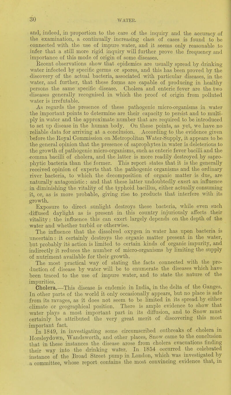 and, indeed, in proportion to the care of the inquiry and the accuracy of the examination, a continually increasing class of cases is found to be connected with the use of impure water, and it seems only reasonable to infer that a still more rigid inquiry will further prove the frequency and importance of this mode of origin of some diseases. Eecent observations show that epidemics are usually spread by drinking Avater infected by specific germs or spores, and this has been proved by the discovery of the actual bacteria, associated with particular diseases, in the water, and further, that these forms are capable of producing in healthy persons the same specific disease. Cholera and enteric fever are the two diseases generally recognised in which the proof of origin from polluted •water is irrefutable. As regards the presence of these pathogenic micro-organisms in water the important points to determine are their capacity to persist and to multi- ply in water and the approximate number that are required to be introduced to set disease in the human body. On these points, as yet, we have no reliable data for arriving at a conclusion. According to the evidence given before the Eoyal Commission on Metropohtan Water-fSujDj^ly, it appears to be the general opinion that the presence of saprophytes in water is deleterious to the growth of pathogenic micro-organisms, such as enteric fever bacilli and the comma bacilli of cholera, and the latter is more readily destroyed by sapro- phytic bacteria than the former. This report states that it is the generally received opinion of experts that the pathogenic organisms and the ordinary river bacteria, to which the decomposition of organic matter is due, are nattirally antagonistic : and that these latter undoubtedly exert an influence in diminishing the vitality of the typhoid bacillus, either actually consuming it, or, as is more probable, giving rise to products that uiterfere with its growth. Exposure to direct sunlight destroys these bacteria, while even such ■diflused dayhght as is present in this country injuriously afi'ects their vitality: the influence this can exert largely depends on the depth of the water and whether turbid or otherwise. The influence that the dissolved oxygen in water has upon bacteria is uncertain: it certainly destroys the organic matter present in the water, but probably its action is limited to certain kinds of organic impiuity, and indirectly it reduces the number of micro-organisms by limiting the supply of nutriment available for their growth. The most practical way of stating the facts connected with the pro- duction of disease by Avater will be to enumerate the diseases wliich have been traced to the use of impure water, and to state the nature of the impurities. Cholera.—This disease is endemic in India,, in the delta of the Ganges. In other parts of the world it only occasionally appears, but no place is safe from its ravages, as it does not seem to be limited in its spread by either climate or geographical position. There is ample evidence to show that Avater plays a most important part in its diffusion, and to Snow must certainly be attributed the very great merit of discovering this most important fact. In 1849, in investigating some circumscribed outbreaks of cholera in HorsleydoAvn, Wandsworth, and other places, SnoAv came to the conclusion that in these instances the disease arose from cholera evacuations finding their Avay into the drinking Avater. In 1854 occurred the celebrated instance of the Broad Street pump in London, Avhich Avas investigated by . a committee, whose report contains the most convincing evidence that, in