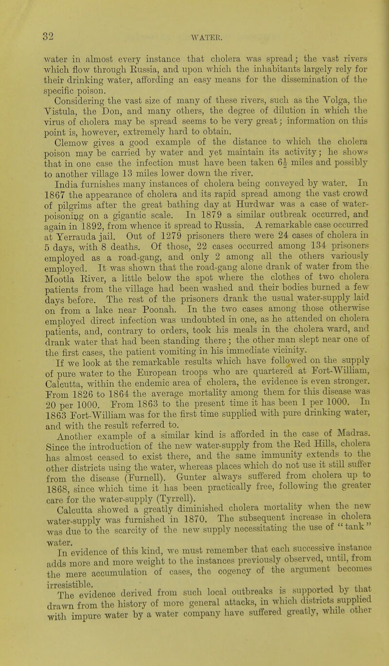water in almost every instance that cholera was spread; the vast rivers which flow through Eussia, and upon which the inhabitants largely rely for their drinking water, affording an easy means for the dissemination of the specific poison. Considering the vast size of many of these rivers, such as the Volga, the Vistula, the Don, and many others, the degree of dilution in which the virus of cholera may be spread seems to be very great; information on tliis point is, however, extremely hard to obtain. Clemow gives a good example of the distance to which the cholera poison may be carried by water and yet maintain its activity; he shows that in one case the infection must have been taken 6i- miles and possibly to another village 13 miles lower down the river. India furnishes many instances of cholera being conveyed by water. In 1867 the appearance of cholera and its rapid spread among the vast crowd of pilgrims after the great bathing day at Hurdwar was a case of water- poisoni:t;ig on a gigantic scale. In 1879 a similar outbreak occurred, and again in 1892, from whence it spread to Russia. A remarkable case occurred at Yerrauda jail. Out of 1279 prisoners there were 24 cases of cholera in 5 days, Avith 8 deaths. Of those, 22 cases occurred among 134 prisoners employed as a road-gang, and only 2 among all the others variously employed. It was shown that the road-gang alone drank of water from the Mootla Eiver, a little below the spot where the clothes of two cholera patients from the village had been washed and their bodies burned a few days before. The rest of the prisoners drank the usual water-supply laid on from a lake near Poonab. In the two cases among those otherwise employed direct infection was undoubted in one, as he attended on cholera patients, and, contrary to orders, took his meals in the cholera ward, and drank water that had been standing there; the other man slept near one of the first cases, the patient vomiting in his immediate vicinity. If we look at the remarkable results which have followed on the supply of pure water to the European troops who are quartered at Fort-Wilham, Calcutta, within the endemic area of cholera, the evidence is even stronger. From 1826 to 1864 the average mortality among them for tliis disease was 20 per 1000. From 1863 to the present time it has been 1 per 1000. In 1863 Fort-William was for the first time suppKed with pure drinking water, and with the result referred to. Another example of a similar kind is afl'orded in the case oi Madras. Since the introduction of the new water-supply from the Red Hills, cholera has almost ceased to exist there, and the same immunity extends to the other districts using the water, whereas places which do not use it still sufler from the disease (Furnell). Gunter always suffered from cholera up to 1868, since which time it has been practically free, following the greater care for the water-supply (Tyrrell). Calcutta showed a greatly diminished cholera mortality when the new water-supply was furnished in 1870. The subsequent increase ii^^ cholera was due to the scarcity of the new supply necessitatuig the use of tank water. • • j. ]n evidence of this kmd, we must remember that each successive instance adds more and more weight to the instances previously observed, until, from the'mere accumulation of cases, the cogency of the argument becomes ^'^The^evklence derived from such local outbreaks is supported by that drawn from the history of more general attacks, in which districts supplied with impure water by a water company have suffered greatly, while other