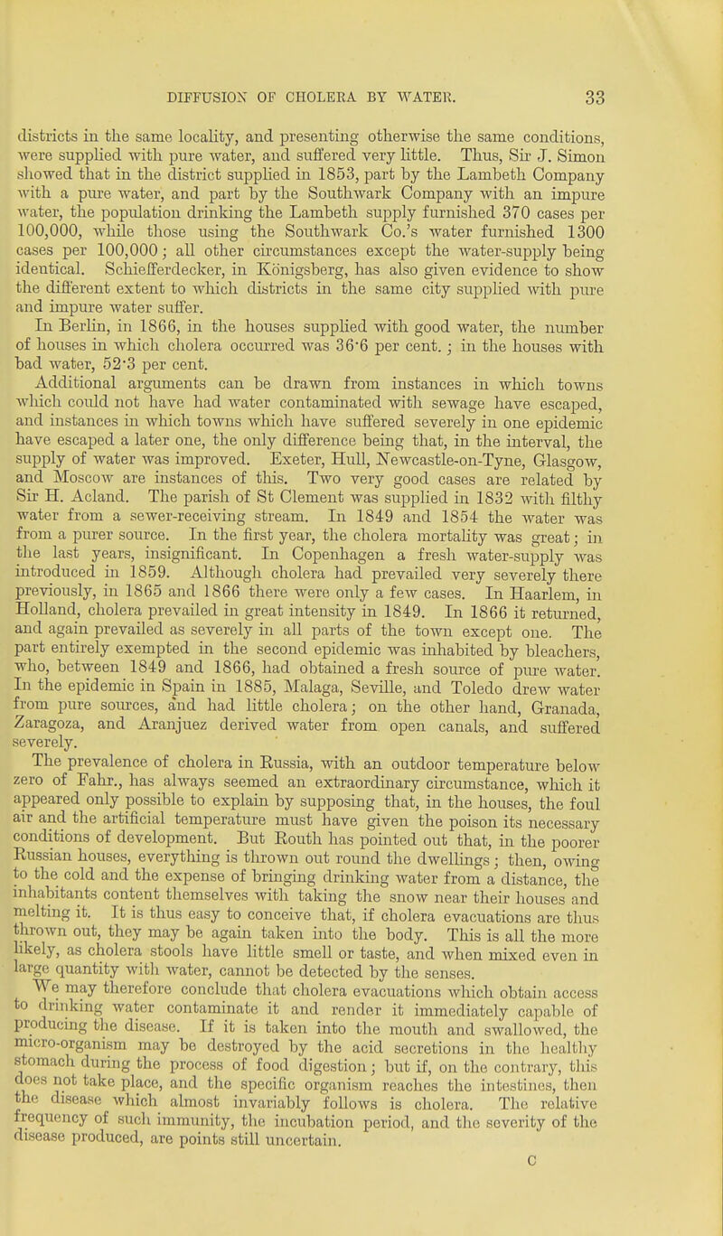 districts in the same locality, and presenting otherwise the same conditions, were supplied with pure water, and suffered very Httle. Thus, Su' J. Simon showed that in the district supplied ui 1853, part by the Lambeth Company with a pure water, and part by the Southwark Company with an impure water, the population drinking the Lambeth supply furnished 370 cases per 100,000, while those using the Southwark Co.'s water furnished 1300 cases per 100,000; all other circumstances excejDt the water-supply being- identical. Schiefferdecker, in Konigsberg, has also given evidence to show the difierent extent to which districts in the same city suj)pKed mth pure and impure water suffer. In Berlin, in 1866, in the houses supplied with good water, the niunber of houses in which cholera occurred was 366 per cent.; in the houses with bad water, 52*3 per cent. Additional arguments can be drawn from instances in which towns wliicli could not have had water contaminated with sewage have escaped, and instances in which towns which have suffered severely in one epidemic have escaped a later one, the only difference being that, in the interval, the supply of water was improved. Exeter, Hull, Newcastle-on-Tyne, Glasgow, and Moscow are instances of tliis. Two very good cases are related by Sir H. Acland. The parish of St Clement was supplied in 1832 with filthy water from a sewer-receiving stream. In 1849 and 1854 the water was from a purer source. In the first year, the cholera mortality was great; in the last years, insignificant. In Copenhagen a fresh water-supply was introduced in 1859. Although cholera had prevailed very severely there previously, in 1865 and 1866 there were only a few cases. In Haarlem, in Holland, cholera prevailed in great intensity in 1849. In 1866 it returned, and again prevailed as severely in aU parts of the town except one. The part entirely exempted in the second epidemic was inhabited by bleachers, who, between 1849 and 1866, had obtained a fresh source of pure water. In the epidemic in Spain in 1885, Malaga, Seville, and Toledo drew water from pure soiu-ces, and had little cholera; on the other hand, Granada, Zaragoza, and Aranjuez derived water from open canals, and suffered severely. The prevalence of cholera in Eussia, with an outdoor temperature below zero of Fahr,, has always seemed an extraordinary circumstance, which it appeared only possible to explain by supposing that, in the houses, the foul air and the artificial temperature must have given the poison its necessary conditions of development. But Eouth has pointed out that, in the poorer Russian houses, everything is thrown out round the dwellings; then, owing to the cold and the expense of bringing drinking water from a distance, the inhabitants content themselves with taking the snow near their houses' and melting it. It is thus easy to conceive that, if cholera evacuations are thus thrown out, they may be again taken into the body. This is all the more hkely, as cholera stools have httle smell or taste, and Avhen mixed even in large quantity witli water, cannot be detected by the senses. We may therefore conclude that cholera evacuations which obtain access to drinking water contaminate it and render it immediately capable of producing the disease. If it is taken into the mouth and swallowed, the micro-organism may be destroyed by the acid secretions in the healthy stomach during the process of food digestion; but if, on the contrary, this does not take place, and the specific organism reaches the intestines, then the disease which almost invariably follows is cholera. The relative frequency of such immunity, the incubation period, and the severity of the disease produced, are points still uncertain. 0