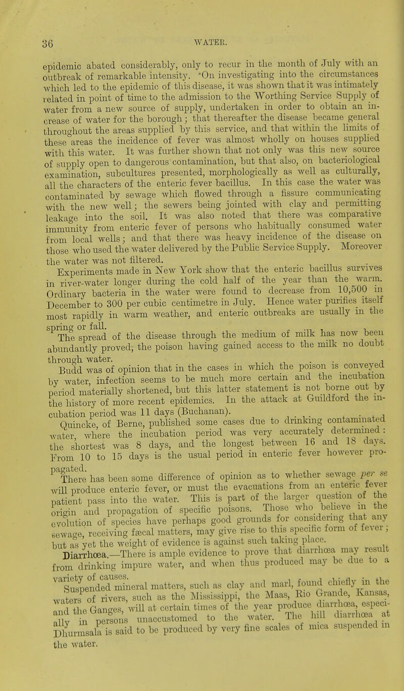 epidemic abated considerably, only to recur in the month of July with an outbreak of remarkable intensity. 'On investigating into the circuniHtances Avhich led to the epidemic of this disease, it was shown that it Avas intimately related in point of time to the admission to the Wortlring Service Supply of water from a new source of supply, undertaken in order to obtain an in- crease of water for the borough; that thereafter the disease became general throughout the areas supplied by this service, and that within the limits of these^areas the incidence of fever was almost wholly on houses supphed with this water. It was further shown that not only was this new source of supply open to dangerous contamination, but that also, on bacteriological examination, subcultures presented, morphologically as well as culturally, all the characters of the enteric fever bacillus. In this case the water was contaminated by sewage which flowed tlirough a fissure communicating with the new well; the sewers being jointed with clay and permitting leakage into the soil. It Avas also noted that there Avas comparative immunity from enteric fever of persons Avho habitually consumed water from local wells; and that there was heavy incidence of the disease on those who used the Avater dehvered by the Pubhc Service Supply. Moreover the Avater Avas not filtered. Experiments made in New York show that the enteric bacillus survives in river-Avater longer during the cold half of the year than the Avarm. Ordinary bacteria in the water Avere foimd to decrease from 10,500 in December to 300 per cubic centimetre in July. Hence Avater purifies itself most rapidly in Avarm weather, and enteric outbreaks are usually m the spring or fall. ^ .n , t. The spread of the disease through the medium of milk has now been abimdantly proved, the poison having gained access to the milk no doubt through water. - • Budd was of opmion that in the cases m which the poison is conveyed by water infection seems to be much more certain and the mcubation period materially shortened, but this latter statement is not borne out by the liistory of more recent epidemics. In the attack at Guildford the in- cubation period was 11 days (Buchanan). Quincke of Berne, pubHshed some cases due to drmkmg contaminated water where the incubation period was very accurately determined: the shortest was 8 days, and the longest between 16 and lb days. Yxom 10 to 15 days is the usual period in enteric fever however pro- ^xhere has been some difference of opinion as to whether seAvage per se Avill produce enteric fever, or must the evacuations from an enteric tever patient pass into the water. This is part of the larger question of the origin and propagation of specific poisons. Those Avho beheve in the evolution of species have perhaps good grounds for considering that any eewa<Te, receiving f^cal matters, may give rise to this specific form of fever; but as yet the weight of evidence is against such taking place. I)iarrhoea.-Tliere is ample evidence to prove that diarrhoea may result from drinking impure water, and Avhen thus produced may be due to a 'tutpenVerrSneral matters, such as clay and marl found chiefly in the watos of rivers, such as the Mississippi, the Maas, Kio Grande, Kansas, rfrl tbP GanL^es will at certain times of the year produce diarilicBa especi- aSv t persons unaccustomed to the water. The hiU diarrhoea at Dhurmsala is said to be produced by very fine scales of mica suspended m the Avater.