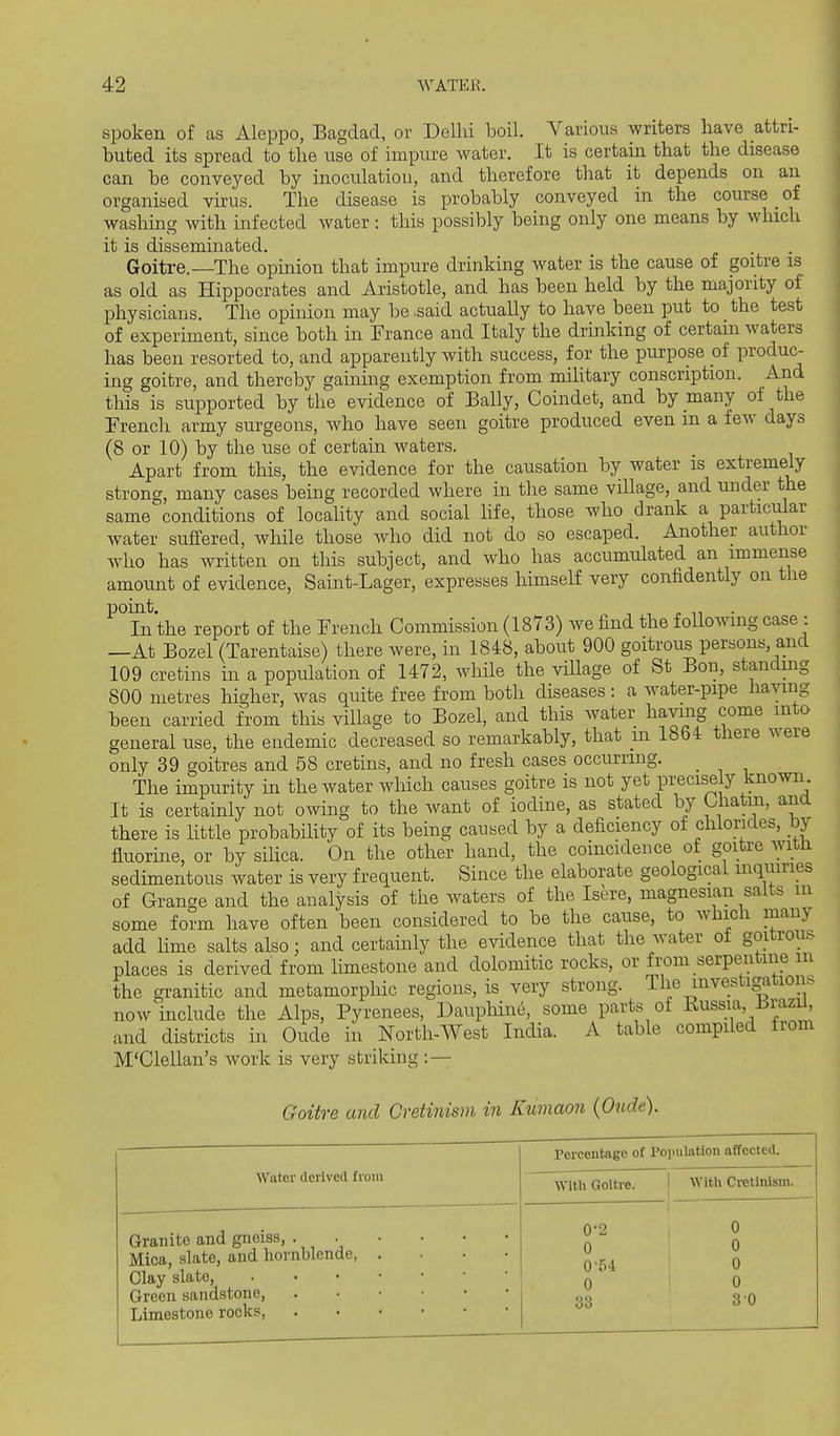 spoken of as Aleppo, Bagdad, or Delhi boil. Various writers have attri- buted its spread to the use of impure water. It is certain that the disease can be conveyed by inoculation, and therefore that it depends on an organised virus. The disease is probably conveyed in the course of washing with infected water: this possibly being only one means by wluch it is disseminated. Goitre.—The opinion that impure drinking water is the cause of goitre is as old as Hippocrates and Aristotle, and has been held by the majority of physicians. The opinion may be .said actually to have been put to the test of experiment, since both in France and Italy the drinking of certain waters has been resorted to, and apparently with success, for the purpose of produc- ing goitre, and thereby gaining exemption from military conscription. And this is supported by the evidence of Bally, Coindet, and by many of the French army surgeons, who have seen goitre produced even m a few days (8 or 10) by the use of certain waters. Apart from this, the evidence for the causation by water is extremely strong, many cases being recorded where in the same village, and under the same conditions of locality and social hfe, those who drank a particular water suffered, while those who did not do so escaped. Another author who has written on this subject, and who has accumulated an immense amount of evidence, Saint-Lager, expreases himself very confidently on the point. ,,,.11 In the report of the French Commission (1873) we find the following case : —At Bozel (Tarentaise) there were, in 1848, about 900 goitrous persons, and 109 cretins in a population of 1472, while the viUage of St Bon, staiidmg 800 metres higher, was quite free from both diseases: a water-pipe having been carried from this village to Bozel, and this water having come into general use, the endemic decreased so remarkably, that in 1864 there were only 39 goitres and 58 cretins, and no fresh cases occurring. _ The impurity in the water which causes goitre is not yet precisely known It is certainly not owing to the want of iodine, as stated by Ohatm, ana there is little probability of its being caused by a deficiency of chlorides, by fluorine, or by sihca. On the other hand, the coincidence of goitre witii sedimentous water is very frequent. Since the elaborate geological inquiries of Grange and the analysis of the waters of the Isere, magnesian salts m some form have often been considered to be the cause, to which many add lime salts also; and certainly the evidence that the water o± goitrouf^ places is derived from limestone and dolomitic rocks, or from serpentine in the granitic and metamorphic regions, is very strong. The investigation^ now^include the Alps, Pyrenees, Dauphine, some parts of Kussia iJrazu^ and districts in Oude in North-West India. A table compiled from M'Clellan's work is very striking :— Goitre and Cretinism in Kumaon (Oude). Percentage of Population affected. Water derived from With Goitre. 1 With Cretinism. Granite and gneiss, Mica, slate, and hornblende, .... Clay slate, Green sandstone, Limestone rocks, 0-2 1 0 0'54 0 33 0 0 0 0 3 0