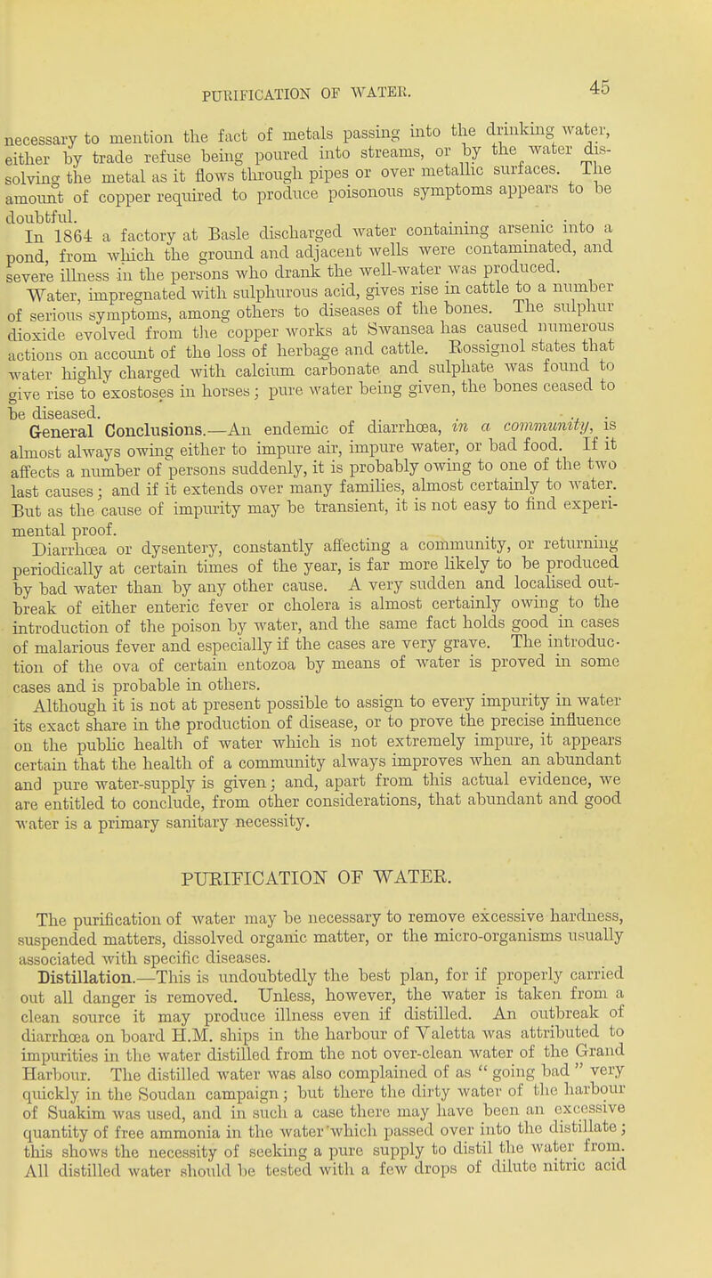 PURIFICATION OF WATER. necessary to mention the fact of metals passing into the drmkmg water, either by trade refuse being poured into streams, or by the water dis- solving the metal as it flows thi'ough pipes or over metalhc surfaces. The amoimt of copper required to produce poisonous symptoms appears to be doubtful. ^ . . ■ • J. In 1864 a factory at Basle discharged water contaming arsenic into a pond from which the ground and adjacent wells were contaminated, and severe iUness in the persons who drank the well-water was produced. Water, impregnated with sulphurous acid, gives rise m cattle to a number of serious symptoms, among others to diseases of the bones. The sulphur dioxide evolved from the copper works at Swansea has caused numerous actions on account of the loss of herba^-e and cattle. Eossignol states that water hi^rhly charged with calcium carbonate and sulphate was found to aive rise to exostoses in horses; pure water being given, the bones ceased to General 'Conclusions.—An endemic of diarrhoea, in a community, is ahnost always owing either to impure air, impure water, or bad food. If it affects a number of persons suddenly, it is probably owing to one of the two last causes; and if it extends over many famihes, almost certainly to water. But as the cause of impurity may be transient, it is not easy to find experi- mental proof. Diarrhoea or dysentery, constantly affecting a community, or returning periodically at certain times of the year, is far more likely to be produced by bad water than by any other cause. A very sudden and localised out- break of either enteric fever or cholera is almost certainly owing^ to the introduction of the poison by water, and the same fact holds good_ in cases of malarious fever and especially if the cases are very grave. The introduc- tion of the ova of certain entozoa by means of Avater is proved in some cases and is probable in others. Although it is not at present possible to assign to every impurity in water its exact share in the production of disease, or to prove the precise influence on the pubhc health of water which is not extremely impure, it appears certam that the health of a community always improves when an abundant and pure water-supply is given; and, apart from this actual evidence, we are entitled to conclude, from other considerations, that abundant and good water is a primary sanitary necessity. PUEIFICATION OF WATEE. The purification of water may be necessary to remove excessive hardness, suspended matters, dissolved organic matter, or the micro-organisms usually associated with specific diseases. Distillation.—This is undoubtedly the best plan, for if properly carried out all danger is removed. Unless, however, the water is taken from a clean source it may produce illness even if distilled. An outbreak of diarrhoea on board H.M. ships in the harbour of Yaletta was attributed to impurities in the water distilled from the not over-clean water of the Grand Harbour. The distilled water was also complained of as  going bad  very quickly in the Soudan campaign; but there the dirty water of the harbour of Suakim was used, and in such a case there may have been au excessive quantity of free ammonia in the water'which passed over into the distillate; this shows the necessity of seeking a pure supply to distil tlie water from. All distilled water should be tested with a few drops of dilute nitric acid